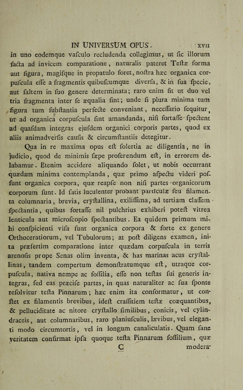 in uno eodemque vafculo recludenda collegimus, ut fic illorum fa&a ad invicem comparatione , naturalis pateret Teflx forma aut figura, magifque in propatulo foret, noflra hxc organica cor- pufcula e fle a fragmentis quibufcumque diverfa, & in fua fpecie, aut faltem in fuo genere determinata; raro enim fit ut duo vel tria fragmenta inter fe aequalia fint; unde fi plura minima 1 tum figura tum fubflantia perfe&e conveniant, neceflario fequitur, ut ad organica corpufcula fint amandanda, nifi fortafle fpeclent ad quafdam integras ejufdem organici corporis partes, quod ex aliis animadvertis caufis St circumflandis detegitur. Qua in re maxima opus efl folertia ac diligentia, ne in judicio, quod de minimis faepe proferendum efl, in errorem de» labamur. Etenim accidere aliquando folet, ut nobis occurrant quaedam minima contemplanda , qux primo afpe&u videri pof- funt organica corpora, quae reapfe non nifi partes organicorum corporum funt. Id fatis luculenter probant particulae feu filamen¬ ta columnaria, brevia, cryflallina, exiliffima, ad tertiam claflem • fpedlantia, quibus fortafle nil pulchrius exhiberi potefl vitrea lenticula aut microfcopio fpe&antibus. Ea quidem primum mi-, hi confpicienti vifa funt organica corpora St forte ex genere Orthoceratiorum, vel Tubulorum; at pofl diligens examen, ini¬ ta praefertim comparatione inter quxdam corpufcula in terris arenofis prope Senas olim inventa, St has marinas acus cryflal- linas, tandem compertum demonflratumque efl, utraque cor¬ pufcula, nativa nempe ac foflilia, efle non teflas fui generis in¬ tegras, fed eas prxcife partes, in quas naturaliter ac fua fponte refolvitur tefla Pinnarum; hxc enim ita conformatur, ut con* flet ex filamentis brevibus, idefl craffitiem teflx coxquantibus, St pelluciditate ac nitore cryflallo fimilibus, conicis, vel cylin- draceis, aut columnaribus, raro planiufculis, lxvibus, vel elegan¬ ti modo circumtortis, vel in longum canaliculatis. Quam fanc veritatem confirmat ipfa quoque tefla Pinnarum foffilium, qux C modera
