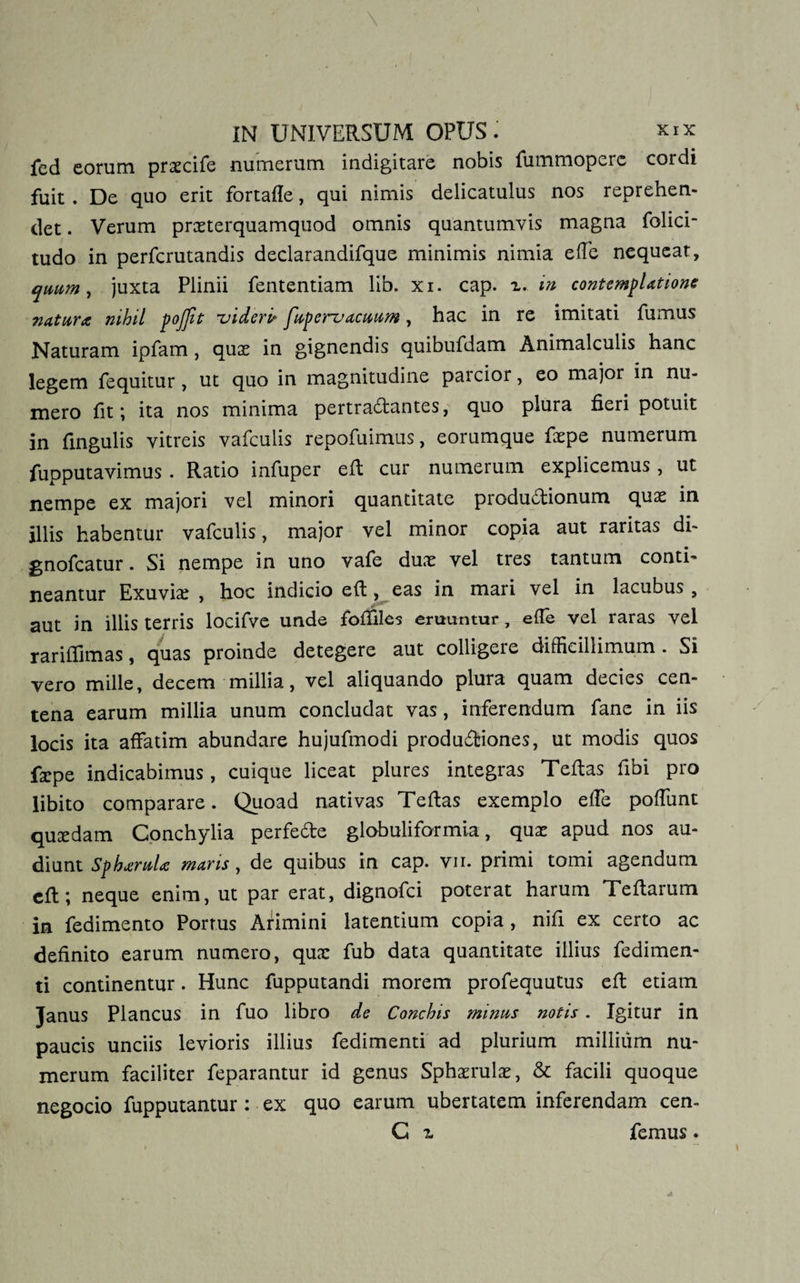 fed eorum prxcife numerum indigitare nobis fummoperc cordi fuit. De quo erit fortafle, qui nimis delicatulus nos reprehen¬ det . Verum prxterquamquod omnis quantumvis magna folici- tudo in perfcrutandis declarandifque minimis nimia effe nequeat, quum, juxta Plinii fententiam lib. xi. cap. x. in contemplatione natura nihil pojfit videris fupervacuum, hac in re imitati fumus Naturam ipfam, qux in gignendis quibufdam Animalculis hanc legem fequitur, ut quo in magnitudine parcior, eo major in nu¬ mero fit; ita nos minima pertrartantes, quo plura fieri potuit in lingulis vitreis vafculis repofuimus, eorumque fxpe numerum fupputavimus. Ratio infuper eft cur numerum explicemus, ut nempe ex majori vel minori quantitate produrtionum quas in illis habentur vafculis, major vel minor copia aut raritas di- gnofcatur. Si nempe in uno vafe duae vel tres tantum conti¬ neantur Exuvia , hoc indicio eft, eas in mari vel in lacubus , aut in illis terris locifve unde fofifiles eruuntur, efie vel raras vel rariflimas, quas proinde detegere aut colligere difficillimum. Si vero mille, decem millia, vel aliquando plura quam decies cen¬ tena earum millia unum concludat vas, inferendum fane in iis locis ita affatim abundare hujufmodi productiones, ut modis quos ficpe indicabimus, cuique liceat plures integras Teftas fibi pro libito comparare. Quoad nativas Teftas exemplo effe poffunt quaedam Conchylia perferte globuliformia, qux apud nos au¬ diunt Spharula maris , de quibus in cap. vii. primi tomi agendum eft; neque enim, ut par erat, dignofci poterat harum Teftarum in fedimento Porrus Arimini latentium copia , nifi ex certo ac definito earum numero, qux fub data quantitate illius fedimen- ti continentur. Hunc fupputandi morem profequutus eft etiam Janus Plancus in fuo libro de Conchis minus notis . Igitur in paucis unciis levioris illius fedimenti ad plurium millium nu¬ merum faciliter feparantur id genus Sphxrulx, &amp; facili quoque negocio fupputantur : ex quo earum ubertatem inferendam cen- C x femus.