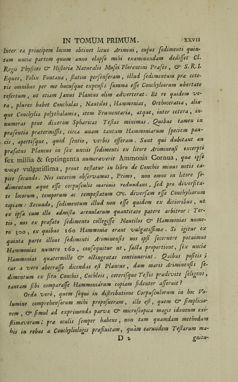 Inter ea principem locum obtinet litus Arimini, cujus fedtmenti quin¬ tam uncia partem quum anno elapfo mihi examinandam dediffet Cl- Regii Phypces &amp; Hiftoria Naturalis Mufei Florentini Prafes , &amp; S.R.I- Eques, Felix Fontana, fiattm perfenferam, illud fedimentum pra cete¬ ris omnibus per me hucufque expenfts fumma ejfe Conchyliorum ubertate refertum , ut etiam Janus Plancus olm adverterat. Et re quidem -ue- ra , plures babet Conchulas, Nautilos , Hammonias, Orthoceratia , alia- que Conchylia polythalamia, item Frumentaria, atque, inter cetera , in¬ numeras pene dixerim Sphancas Teflas minimas. Quibus tamen m prafentia pratermijfis, circa unam tantum Hammoniacum J'peciem pau¬ cis , apertifque, quod fentio, -verbis efferam. Sunt qui dubitant an prafatus Plancus m fex unciis fedtmenti ex litore Ariminenfi excerpte fex millia &amp; feptingenta numeraverit Ammonis Cornua, qua ipjt vocat vulgatiffima, prout teflatur m libro de Conchis minus notis ca¬ pite fecundo. Nos mterim obfervamus, Primo, non omne m litore fe¬ dimentum teque effe corpufcuhs marinis redundans, fed pro diverfita¬ le locorum, temporum ac tempeflatum &amp;c. diverfam ejfe Conchyliorum copiam: Secundo, fedimentum illud non ejfe quidem ex ditioribus, ut ex ipfa cum illo admifla arenularum quantitate patere arbitror : Ter- tio , nos ex prafato fedimento collegiffe Nautilos &amp; Hammonias nume¬ ro 500 , ex quibus i<jo Hammonia erant vulgatiffima-. Si igitur ex quinta parte illius fedtmenti Anminenfis nos ipfi fecernere potuimus Hammonias numero 160, confequitur ut, faci a proportione, fex uncia Hammonias quatermille &amp; otfingentas continuerint. Quibus pofitis ; cur a vero aberrajfe dicendus eft Plancus , dum maris Arimtnenfis fe¬ dimentum ex fitu Conchis, Cochleis , ceterifque Tefiis pradivite feligens , tantam fibi comparajfe Hammonidrum copiam fidenter afferuit ? Ordo vero, quem fequi m difinbutione Corpufculorum in hoc Ho- lumine comprehenforum mihi propofueram , ille eft, quem &amp; ftmplicio- rem , &amp; fimul ad exprimenda parva &amp; microfcopica magis idoneum exi- fiimaveram; pra oculis femper habens, non tam quamdam methodum his m rebus a Conchyhologis prafimtam, quam earundem Teftarum ma- D z gnittt-