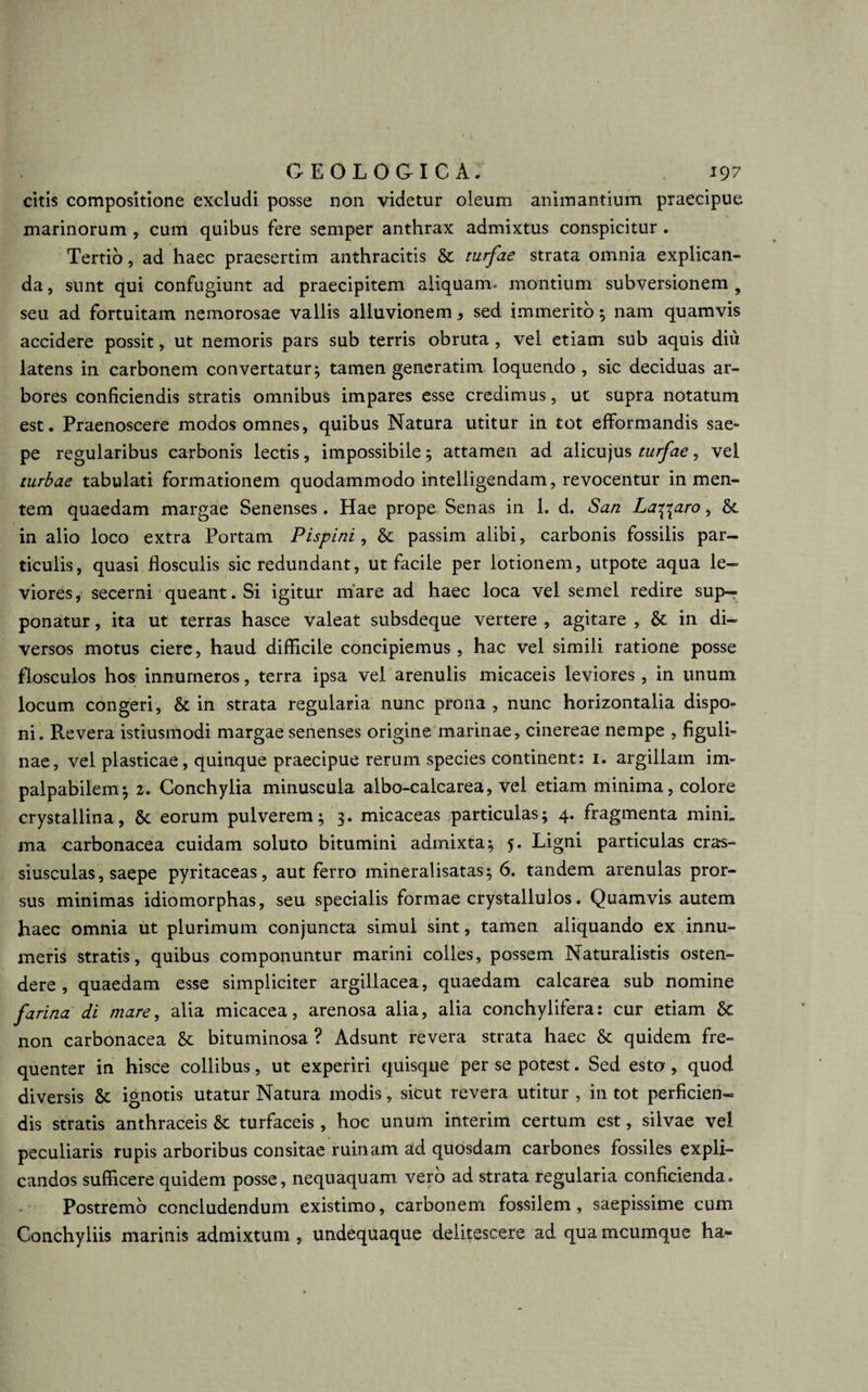 citis compositione excludi posse non videtur oleum animantium praecipue marinorum , cum quibus fere semper anthrax admixtus conspicitur . Tertio, ad haec praesertim anthracitis &amp; turfae strata omnia explican¬ da , sunt qui confugiunt ad praecipitem aliquam* montium subversionem 9 seu ad fortuitam nemorosae vallis alluvionem * sed immerito; nam quamvis accidere possit, ut nemoris pars sub terris obruta , vel etiam sub aquis diu latens in carbonem convertatur; tamen generatim loquendo , sic deciduas ar¬ bores conficiendis stratis omnibus impares esse credimus, ut supra notatum est. Praenoscere modos omnes, quibus Natura utitur in tot efformandis sae¬ pe regularibus carbonis lectis, impossibile; attamen ad alicujus turfae, vel turbae tabulati formationem quodammodo intelligendam, revocentur in men¬ tem quaedam margae Senenses. Hae prope Senas in 1. d. San Labaro, &amp;, in alio loco extra Portam Pispini, &amp; passim alibi, carbonis fossilis par¬ ticulis, quasi flosculis sic redundant, ut facile per lotionem, utpote aqua le¬ viores, secerni queant. Si igitur mare ad haec loca vel semel redire sup¬ ponatur , ita ut terras hasce valeat subsdeque vertere , agitare , &amp; in di¬ versos motus ciere, haud difficile concipiemus, hac vel simili ratione posse flosculos hos innumeros, terra ipsa vel arenulis micaceis leviores , in unum locum congeri, &amp; in strata regularia nunc prona , nunc horizontalia dispo¬ ni. Revera istiusmodi margae senenses origine marinae, cinereae nempe , figuli» nae, vel plasticae, quinque praecipue rerum species continent: 1. argillam im¬ palpabilem; 2. Conchylia minuscula albo-calcarea, vel etiam minima, colore crystallina, &amp;: eorum pulverem; 3. micaceas particulas; 4. fragmenta mini, ma carbonacea cuidam soluto bitumini admixta; 5. Ligni particulas cras- siusculas, saepe pyritaceas, aut ferro mineralisatas; 6. tandem arenulas pror¬ sus minimas idiomorphas, seu specialis formae crystallulos. Quamvis autem haec omnia ut plurimum conjuncta simul sint, tamen aliquando ex innu¬ meris stratis, quibus componuntur marini colles, possem Naturalistis osten¬ dere, quaedam esse simpliciter argillacea, quaedam calcarea sub nomine farina di mare, alia micacea, arenosa alia, alia conchylifera: cur etiam &amp; non carbonacea &amp;: bituminosa ? Adsunt revera strata haec &amp; quidem fre¬ quenter in hisce collibus, ut experiri quisque per se potest. Sed esto, quod diversis &amp; ignotis utatur Natura modis, sicut revera utitur , in tot perficien¬ dis stratis anthraceis &amp;: turfaceis , hoc unum interim certum est, silvae vel peculiaris rupis arboribus consitae ruinam ad quosdam carbones fossiles expli¬ candos sufficere quidem posse, nequaquam vero ad strata regularia conficienda. Postremo concludendum existimo, carbonem fossilem, saepissime cum Conchyliis marinis admixtum , undequaque delitescere ad qua mcumque ha-