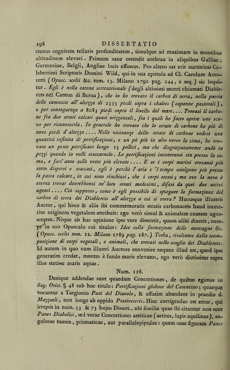 ctenus cognitam telluris profunditatem , simulque ad maximam in montibus altitudinem elevari. Primum sane ostendit anthrax in aliquibus Galliae , Germaniae, Belgii, Angliae locis effossus. Pro altero sat erit auctoritas Ce¬ leberrimi Scriptoris Domini Wild, qui in sua epistola ad Cl. Carolum Amo- retti ( Opusc. scelti &c. tom. 13. Milano 179° PaS* 244> e seq.) sic loqui¬ tur . Egli £ nella catena settentrionale (degli altissimi monti chiamati Diable- rets nel Ganton di Berna) y che io ho trovato il carbon di terray nella patria delle camoccie ali altera di 2335 piedi sopra i chalets (capanne pastorali') y e per conseguen^a a 8083 piedi sopra il livello dei mare.... Trovasi il carbo¬ ne fra due strati calcari quasi oriippntali, fra i quali ho fatto aprire uno sca- vo per nconoscerla. In generale ho trovato che lo strato di carbone ha piu di nove pudi d alterca «... Nelle vicinande dello strato di carbone vedesi una quantita infinita di petrificatponi s e un pd piu in alto verso la cima, ho tro- vato un pesce petrificato lungo 15 pollici, ma che dis gradatam ente andd in Pe\\i quando io volli staccarnelo . Le petrificario ni incontransi sin presso la ci¬ ma y e fors' anco suile vette piit elevate.... E se i corpi marini trovansi piu sotto dispersi e staccati, egli e perche P aria e 7 tempo sciolgono piu presto la pasta calcare, in cui sono rinchiusi 9 che i corpi stessi; ma ove la neve £ eterna trovar dovrebbonsi ne’ loro strati mede simi, difesi da quei due attivi agenti.... Cio suppo sto s come £ egli possibile di spiegare la formatione dei carbon di terra dei Diablerets alP altera a cui si trova ? Hucusque illustris Auctor, qui hisce & aliis ibi commemoratis stratis carbonaceis haud imme¬ rito originem vegetalem attribuit: ego vero simul & animalem causam agno¬ scerem. Neque ab hac opinione ipse vere dissentit, quum alibi dixerit, nem- 'pe in suo Opusculo cui titulus: Idee sulla formatione delle montagne &c. (Opusc. scelti tom. 12. Milano 1789 pag. 187.} Torba, risui tante dalla scom- posi^one di corpi vegetali , c animali, che trovasi nello scoglio dei Diablerets. Id autem in quo cum illustri Auctore convenire nequeo illud est, quod ipse generatim credat, montes e fundo maris elevatos, ego vero diutissime supra illos stetisse maris aquas. Num. 116. Denique addendae sunt quaedam Concretiones , de quibus egimus in Sag. Oritt. § 48 sub hoc titulo: Petrificationi globose dei Casentino; quaeque Vocantur a Targionio Pani dei Diavolo, & affatim abundant in praedio d. Mat\uoliy non longe ab oppido Prativeteris. Hinc corrigendus est error, qui irrepsit in num. 33 & 73 hujus Dissert., ubi fossilia quae ibi citantur non sunt Panes Diabolici, sed verae Concretiones aetiticae (aetites, lapis aquilinus), an¬ gulosae tamen, prjsmaticae, aut parallelepipedae: quam sane figuram Panes