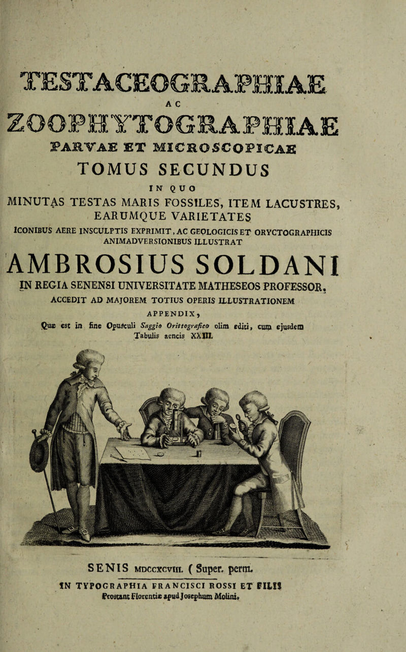 O0FHYTOGRAPHIAE PARTAE ET MICROSCOPICAE TOMUS SECUNDUS I N Q U O MINUTAS TESTAS MARIS FOSSILES, ITEM LACUSTRES, EARUMQUE VARIETATES ICONIBUS AERE INSCULPTIS EXPRIMIT, AC GEOLOGICISET ORYCTOGRAPHICIS ANIMADVERSIONIBUS ILLUSTRAT AMBROSIUS SOLDANI IN REGIA SENENSI UNIVERSITATE MATHESEOS PROFESSOR. ACCEDIT AD MAJOREM TOTIUS OPERIS ILLUSTRATIONEM APPENDIX, Qus esc in fine Opusculi Saggio Orittografico olim editi, cum ejusdem Tabulis aeneis XX1IL SENIS mdccxcvhi. (Super, pertn. IN typographia francisci rossi et FILIS Prostant Florentis apudjosephum Molini»