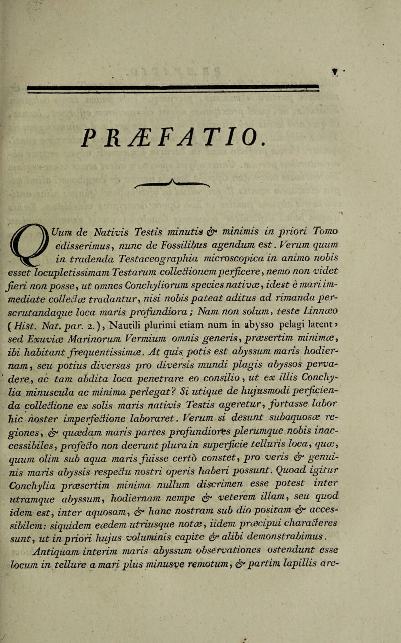 PRJEFA TIO. V 1% Uum de Nativis Testis minutis &amp; minimis in priori Tomo edisserimus, nunc de Fossilibus agendum est. Ferum quum in tradenda Testaceo graphia microscopica in animo nobis esset locupletissimam Testarum colle dionem perficere, nemo non videt jieri non posse, ut omnes Conchyliorum species nativoe, idest e mari im¬ mediate colle das tradantur, nisi nobis pateat aditus ad rimanda per- scrutandaque loca maris; profundiora; Nam non solum, teste Linnceo (Hist. Nat. par. 2.), Nautili plurimi etiam num in abysso pelagi latent? sed Exuviae Marinorum Vermium omnis generis, praesertim minimae, ibi habitant frequentissimae. At quis, potis est abyssum maris hodier¬ nam, seu potius diversas pro diversis mundi plagis abyssos perva¬ dere, ac tam abdita loca penetrare eo consilio, ut ex illis Conchy¬ lia minuscula ac minima perlegat ? Si utique de hujusmodi perficien¬ da colledione ex solis maris nativis Testis ageretur, fortasse labor hic noster imperfedione laboraret. Verum si desunt suhaquosoe re¬ giones, &amp; quaedam maris partes profundiores plerumque nobis inac¬ cessibiles, projedo non deerunt plura in superficie telluris loca, quee, quum olim sub aqua maris fuisse certo constet, pro veris &amp; genui¬ nis maris abyssis respedu nostri operis haberi possunt. Quoad igitur Conchylia pressertim minima nullum discrimen esse potest inter utramque abyssum, hodiernam nempe &amp; veterem illam, seu quod idem est, inter aquosam, &amp; hanc nostram sub dio positam &amp; acces¬ sibilem: siquidem eaedem utriusque notae. Udem praecipui characleres sunt, ut in priori hujus voluminis capite alibi demonstrabimus. Antiquam interim maris abyssum observationes ostendunt esse locum in tellure amari plus minusve remotum, &amp;partim lapillis are- J
