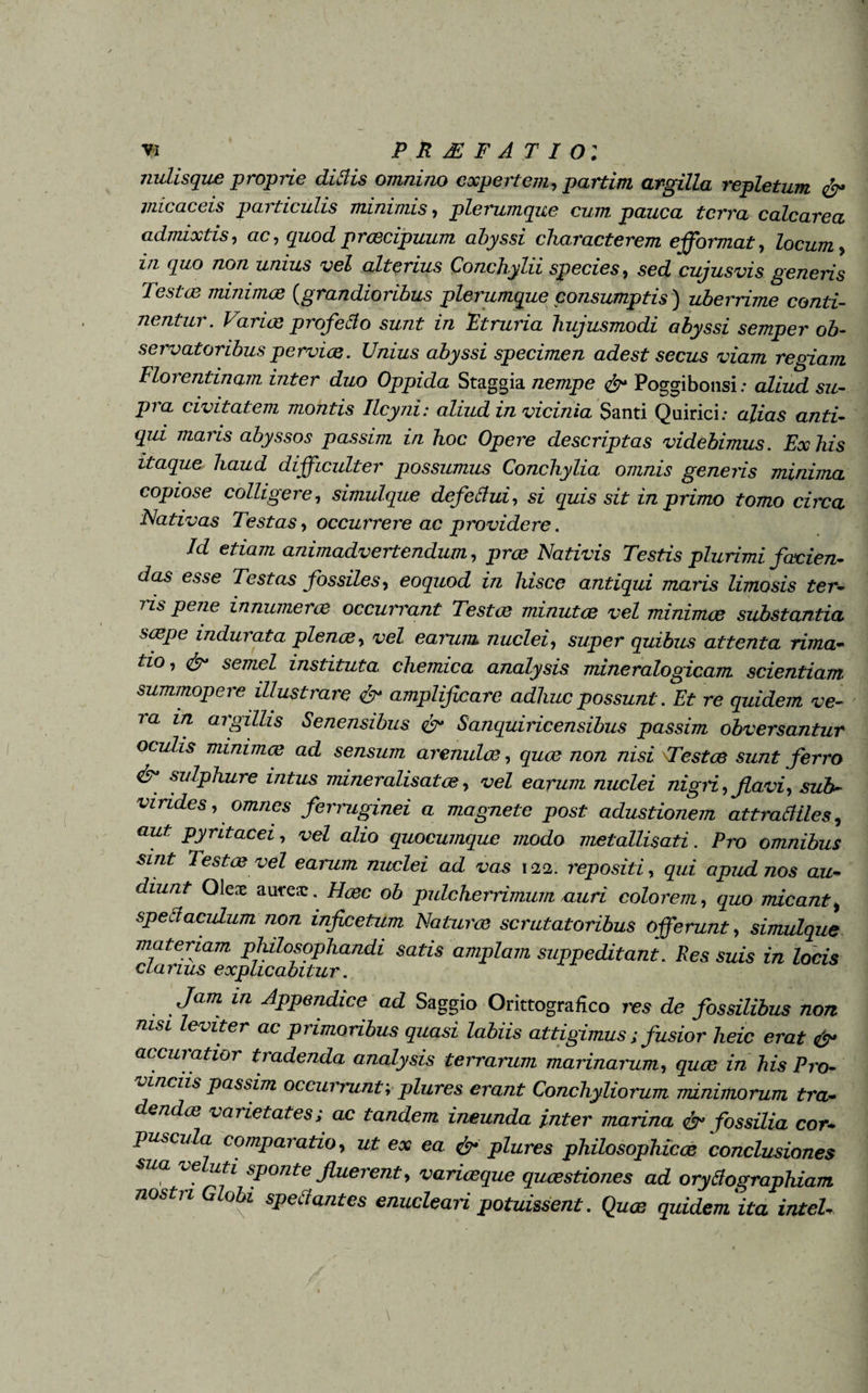 nulisque proprie ditiis omnino expertem, partim argilla repletum & micae eis paiticulis minimis, plerumque cum pauca terra calcarea admixtis, ac, quod praecipuum abyssi characterem efformat, locum, in quo non unius vel alterius Conchylii species, sed cujusvis generis Testae minimae (.grandioribus plerumque consumptis) uberrime conti¬ nentur . Variae profetio sunt in Etruria hujusmodi abyssi semper ob¬ servatoribus perviae. Unius abyssi specimen adest secus viam regiam Florentinam inter duo Oppida Staggia nempe <&* Poggibonsi; aliud su¬ pra civitatem montis Ilcyni: aliud in vicinia Santi Quirici; alias anti¬ qui maris abyssos passim in hoc Opere descriptas videbimus. Ex his itaque haud difficulter possumus Conchylia omnis generis minima copiose colligere, simulque defetiui, si quis sit in primo tomo circa Nativas Testas, occurrere ac providere. Id etiam animadvertendum, prae Nativis Testis plurimi facien¬ das esse Testas fossiles, eoquod in hisce antiqui maris limosis ter- ns pene innumerae occurrant Testae minutae vel minimae substantia saepe indurata plenae, vel earum nuclei, super quibus attenta rima- tio, & semel instituta chemica analysis mineralogicam scientiam summopere illustrare & amplificare adhuc possunt. Et re quidem ve¬ ra in argillis Senensibus & Sanquiricensibus passim obversantur oculis minimae ad sensum arenulae, quae non nisi \Testce sunt ferro <&* sulphure intus mineralisatae, vel earum nuclei nign, flavi, sub¬ virides , omnes ferruginei a magnete post adustionem attratiiles, aut pyritacei, vel alio quocumque modo metallisati. Pro omnibus sint Testae vel earum nuclei ad vas 122. repositi, qui apud nos au¬ diunt Oleae autesc. Haec ob pulcherrimum auri colorem, quo micant, spetiacuLum non inficetum Naturae scrutatoribus offerunt, simulque materiam philosophandi satis amplam suppeditant. Res suis in locis clarius explicabitur. Jam in Appendice ad Saggio OrittograHco res de fossilibus non nisi leviter ac primoribus quasi labiis attigimus; fusior heic erat & accuratior tradenda analysis terrarum marinarum, quae in his Pro¬ vinciis passim occurrunt; plures erant Conchyliorum minimorum tra¬ dendae varietates; ac tandem ineunda inter marina & fossilia cor¬ puscula comparatio, ut ex ea & plures philosophicae conclusiones sua veluti sponte fluerent, variaeque quaestiones ad orytiographiam nos ji obi spetiantes enucleari potuissent. Quae quidem ita intel-