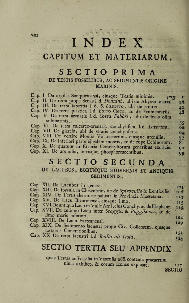 ( INDEX CAPITUM ET MATERIARUM. SECTIO PRIMA DE TESTIS FOSSILIBUS, AC SEDIMENTIS ORIGINE MARINIS. Cap. I. De argilla Sanquiricensi, ejusque Testis minimis. P&amp;g- Cap. II. De terra prope Senas 1 d. Donnini, ubi de Abysso maris. Cap. III. De terra lateritia 1. d. S. Lazzero, ubi de stratis. Cap. IV. De terra plastica 1. d. Bovvo Cieco, ac de Frumentariis. Cap. V. De terra arenaria I. d. Costa Fahbri, ubi de locis olim submarinis. Cap VI. De terra calcareo-arenaria conchylifera J.d. Laterino. Cap. VII. De glareis, ubi de stratis conchyliferis. Cap. VIII. De vertice Montis Volaterrarum, ejusque arenulis. Cap. IX. De inferiori parte ejusdem montis, ac de rupe Echinorum. Cap. X. De qua tuor in Etruria Conchyliorum generibus exoticis. Cap. XI. De arenulis, terrisque phosphorescentibus. 42 48 55 62 69 77 81 90 95 SECTIO SECUNDA DE LACUBUS, EORUMQUE HODIERNIS ET ANTIQUIS SEDIMENTIS. Cap. XII. De Lacubus in genere. io^ Cap. XIII. De fossula in Clusentino, ac de Spirovulis &amp; Lenticulis. ic6 Cap. XIV. De Festis therm. ac palustr. in Provincia Massetana. 112 Cap. XV. De Lacu Blentinensi, ejusque limo. 115 Cap. XVLDe antiquo Lacu in Valie Arni, ejus Conchy. ac de Elephant. 119 Cap. XVII. De antiquo Lacu inter Staggia &amp; Poggibonsi, ac de ' limo maris inferiori. 12^ Cap. XVIII. De Lacu Sarteanensi. 129 Cap. XIX. De Sedimento lacustri prope Civ. Collensem, ejusque tartareis Concretionibus . , Cap. XX De terra lacustri 1.d. Badia alVIsola. *35 SECTIO TERTIA SEU APPENDIX quae Tesras ac Fossilia in Vasculis 288. contenta praesertim nima exhibet) &amp; eorum icones explicat. T37 SECllO