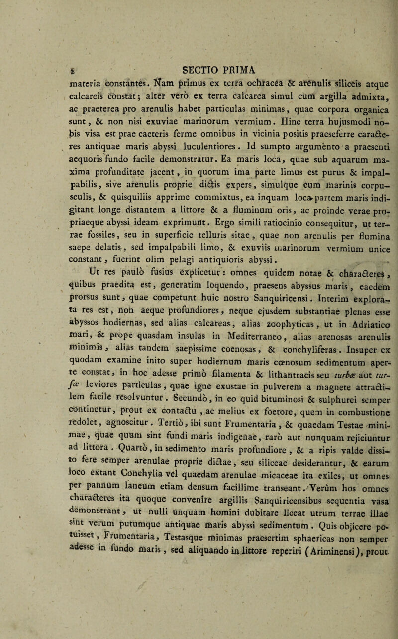 i SECTIO PRIMA materia constantes. Nam primus ex terra ochracea &amp; arenulis siliceis atque calcaret constat; alter vero ex terra calcarea simul cum argilla admixta, ac praeterea pro arenulis habet particulas minimas, quae corpora organica sunt, &amp; non nisi exuviae marinorum vermium. Hinc terra hujusmodi no- ]bis visa est prae caeteris ferme omnibus in vicinia positis praeseferre cara&amp;e- res antiquae maris abyssi luculentiores. Id sumpto argumento a praesenti aequoris fundo facile demonstratur. Ea maris loca, quae sub aquarum ma¬ xima profunditate jacent, in quorum ima parte limus est purus &amp; impal¬ pabilis, sive arenulis proprie diftis expers, simulque cum marinis corpu¬ sculis, &amp; quisquiliis apprime commixtus, ea inquam loca^partem maris indi- gitant longe distantem a littore &amp; a fluminum oris, ac proinde verae pro- priaeque abyssi ideam exprimunt. Ergo simili ratiocinio consequitur, ut ter¬ rae fossiles, seu in superficie telluris sitae, quae non arenulis per flumina saepe delatis,, sed impalpabili limo, &amp; exuviis marinorum vermium unice constant, fuerint olim pelagi antiquioris abyssi. Ut res paulo fusius explicetur: omnes quidem notae &amp; chara fleres, quibus praedita est, generatim loquendo, praesens abyssus maris , eaedem prorsus sunt, quae competunt huic nostro Sanquiricensi. Interim explora¬ ta res est, non aeque profundiores, neque ejusdem substantiae plenas esse abyssos hodiernas, sed alias calcareas, alias zoophyticas, ut in Adriatico mari, &amp; prope quasdam insulas in Mediterraneo, alias arenosas arenulis minimis, alias tandem saepissime coenosas, &amp;: 'conchyliferas. Insuper ex quodam examine inito super hodiernum maris coenosum sedimentum aper¬ te constat, in hoc adesse primo filamenta &amp; lithantracis seu turbae aut tur- fce leviores particulas , quae igne exustae in pulverem a magnete attrafli— lem facile resolvuntur. Secundo, in eo quid bituminosi &amp; sulphurei semper continetur, prout ex contaflu , ac melius ex foetore, quem in combustione redolet, agnoscitur . Tertio, ibi sunt Frumentaria , quaedam Testae mini¬ mae , quae quum sint fundi maris indigenae, raro aut nunquam rejiciuntur ad littora . Quarto, in sedimento maris profundiore , &amp; a ripis valde dissi¬ to fere semper arenulae proprie diflae, seu siliceae desiderantur, &amp; earum loco extant Conchylia vel quaedam arenulae micaceae ita exiles, ut omnes per pannum laneum etiam densum facillime transeant .-''Verum hos omnes charafleres ita quoque convenire argillis Sanquiricensibus sequentia vasa demonstrant, ut nulli unquam homini dubitare liceat utrum terrae illae sint verum putumque antiquae maris abyssi sedimentum . Quis objicere po¬ tuisset , Frumentaria, Testasque minimas praesertim sphaericas non semper adesse in fundo maris, sed aliquando in Jittore reperiri (Ariminensi^, prout , • • 1 ’ - \ *