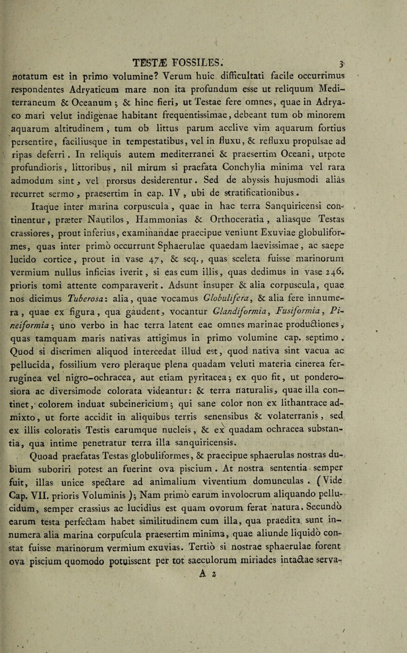 , _ \{ TESTE FOSSILES. 3 notatum est in primo volumine? Verum huic difficultati facile occurrimus respondentes Adryaticum mare non ita profundum esse ut reliquum Medi¬ terraneum &amp; Oceanum ; &amp; hinc fieri, ut Testae fere omnes, quae in Adrya- co mari velut indigenae habitant frequentissimae, debeant tum ob minorem aquarum altitudinem , tum ob littus parum acclive vim aquarum fortius persentire, faciliusque in tempestatibus, vel in fluxu, &amp; refluxu propulsae ad ripas deferri. In reliquis autem mediterranei &amp; praesertim Oceani, utpcte i profundioris, littoribus, nil mirum si praefata Conchylia minima vel rara admodum sint, vel prorsus desiderentur. Sed de abyssis hujusmodi alias recurret sermo , praesertim in cap. IV , ubi de stratificationibus. Itaque inter marina corpuscula , quae in hac terra Sanquiricensi con¬ tinentur, prseter Nautilos, Hammonias &amp; Orthoceratia, aliasque Testas crassiores, prout inferius, examinandae praecipue veniunt Exuviae globulifor- mes, quas inter primo occurrunt Sphaerulae quaedam laevissimae, ac saepe lucido cortice, prout in vase 47, &amp; seq., quas sceleta fuisse marinorum vermium nullus inficias iverit, si eas cum illis, quas dedimus in vase 246. prioris tomi attente comparaverit. Adsunt insuper &amp; alia corpuscula, quae nos dicimus Tuberosa: alia, quae vocamus Globulifera, alia fere innume¬ ra, quae ex figura, qua gaudent, vocantur Glandiformia, Fusiformia, Pi- neiformia • uno verbo in hac terra latent eae omnes marinae produ&amp;iones, quas tamquam maris nativas attigimus in primo volumine cap. septimo . Quod si discrimen aliquod intercedat illud est, quod nativa sint vacua ac pellucida, fossilium vero pleraque plena quadam veluti materia cinerea fer¬ ruginea vel nigro-ochracea, aut etiam pyritacea^ ex quo fit, ut pondero¬ siora ac diversimode colorata videantur: &amp; terra naturalis, quae illa con¬ tinet ,• colorem induat subcinericium $ qui sane color non ex lithantrace ad¬ mixto , ut forte accidit in aliquibus terris senensibus &amp; Volaterranis, sed ex illis coloratis Testis earumque nucleis, St ex quadam ochracea substan¬ tia, qua intime penetratur terra illa sanquiricensis. Quoad praefatas Testas globuliformes, St praecipue sphaerulas nostras du¬ bium suboriri potest an fuerint ova piscium . At nostra sententia semper fuit, illas unice speflare ad animalium viventium domunculas . (Vide Cap. VII. prioris Voluminis Nam primo earum involocrum aliquando pellu¬ cidum, semper crassius ac lucidius est quam ovorum ferat natura. Secundo earum testa perfe&amp;am habet similitudinem cum illa, qua praedita sunt in¬ numera alia marina corpufcula praesertim minima, quae aliunde liquido con¬ stat fuisse marinorum vermium exuvias. Tertio si nostrae sphaerulae forent ova piscium quomodo potuissent per tot saeculorum miriades intadlae serva- A 2 /