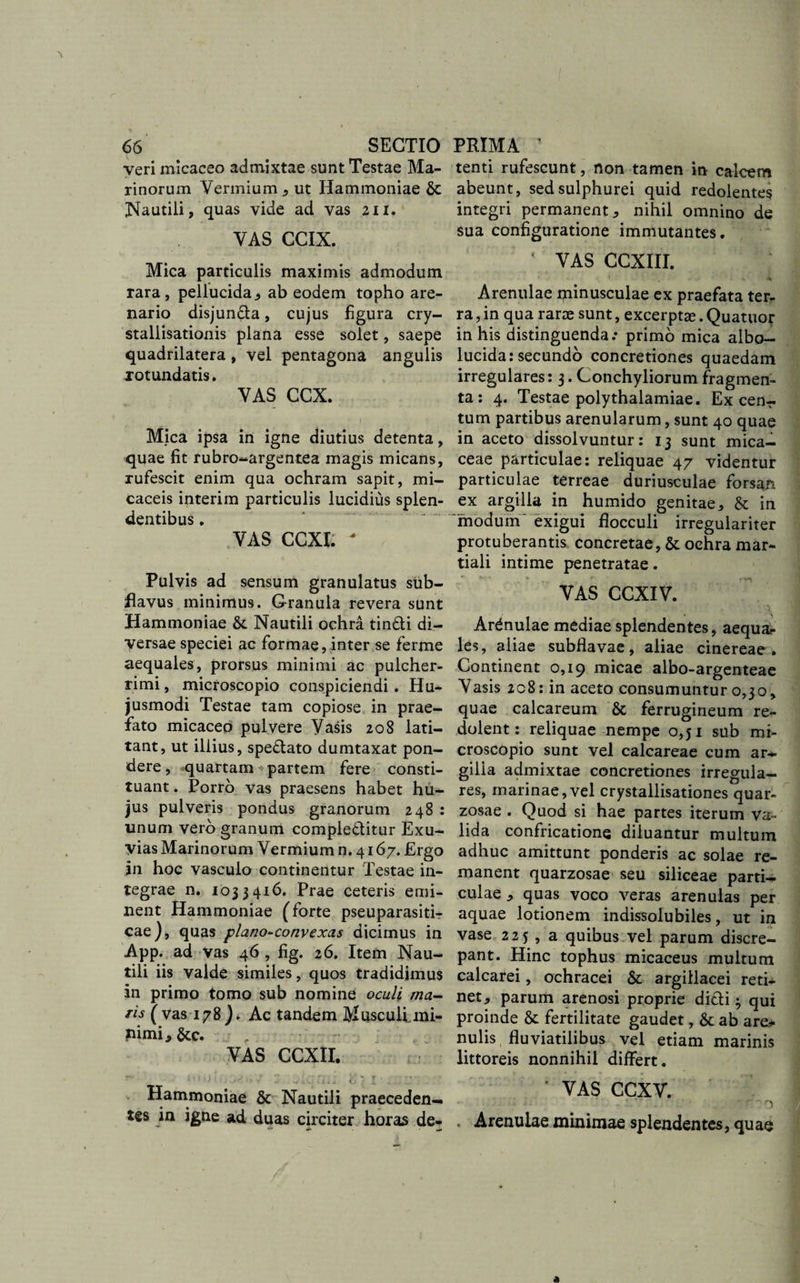 veri micaceo admixtae sunt Testae Ma¬ rinorum Vermium, ut Hammoniae &amp; Nautili, quas vide ad vas 211. VAS CCIX. Mica particulis maximis admodum rara, pellucida, ab eodem topho are¬ nario disjun&amp;a, cujus figura cry- stallisationis plana esse solet, saepe quadrilatera, vel pentagona angulis rotundatis. VAS CCX. Mica ipsa in igne diutius detenta, quae fit rubro-argentea magis micans, rufescit enim qua ochram sapit, mi- caceis interim particulis lucidius splen¬ dentibus . VAS CCXI. * Pulvis ad sensum granulatus sub- flavus minimus. Granula revera sunt Hammoniae &amp; Nautili ochra tin&amp;i di¬ versae speciei ac formae, inter se ferme aequales, prorsus minimi ac pulcher¬ rimi , microscopio conspiciendi. Hu¬ jusmodi Testae tam copiose in prae¬ fato micaceo pulvere Vasis 208 lati¬ tant, ut illius, speflato dumtaxat pon¬ dere , quartam partem fere consti¬ tuant . Porro vas praesens habet hu¬ jus pulveris pondus granorum 248 : unum vero granum complectitur Exu¬ vias Marinorum Vermium n. 4167. Ergo in hoc vasculo continentur Testae in¬ tegrae n. 1033416. Prae ceteris emi¬ nent Hammoniae (forte pseuparasiti- cae), quas plano-convexas dicimus in App. ad vas 46 , fig. 26. Item Nau¬ tili iis valde similes, quos tradidimus in primo tomo sub nomine oculi ma¬ ris (vas 178)+ Ac tandem Muscullmi¬ nimi , &amp;C. VAS CCXII. Hammoniae &amp; Nautili praeceden¬ tes in igne ad duas circiter horas de» •** «&lt; tenti rufescunt, non tamen in calcem abeunt, sed sulphurei quid redolentes integri permanent, nihil omnino de sua configuratione immutantes. / VAS CCXIII. Arenulae minusculae ex praefata ter¬ ra , in qua rarae sunt, excerptae. Quatuor in his distinguenda.* primo mica albo- lucida: secundo concretiones quaedam irregulares: 3. Conchyliorum fragmen¬ ta : 4. Testae polythalamiae. Ex cenr tum partibus arenularum, sunt 40 quae in aceto dissolvuntur: 13 sunt mica- ceae particulae: reliquae 47 videntur particulae terreae duriusculae forsan ex argilla in humido genitae, &amp; in modum' exigui flocculi irregulariter protuberantis concretae, &amp; ochra mar- tiali intime penetratae. VAS CCXIV. Arenulae mediae splendentes, aequa¬ les, aliae subflavae, aliae cinereae . Continent 0,19 micae albo-argenteae Vasis 208: in aceto consumuntur 0,30, quae calcareum &amp; ferrugineum re¬ dolent: reliquae nempe 0,51 sub mi- croscopio sunt vel calcareae cum ar-* gilia admixtae concretiones irregula¬ res, marinae, vel crystallisationes quar- zosae . Quod si hae partes iterum va¬ lida confricatione diluantur multum adhuc amittunt ponderis ac solae re¬ manent quarzosae seu siliceae parti¬ culae , quas voco veras arenulas per aquae lotionem indissolubiles, ut in vase 225 , a quibus vel parum discre¬ pant. Hinc tophus micaceus multum calcarei, ochracei &amp; argillacei reti¬ net, parum arenosi proprie di£ti 3 qui proinde &amp; fertilitate gaudet, 6c ab are* nulis fluviatilibus vel etiam marinis littoreis nonnihil differt. ’ VAS CCXV. * Arenulae minimae splendentes, quae