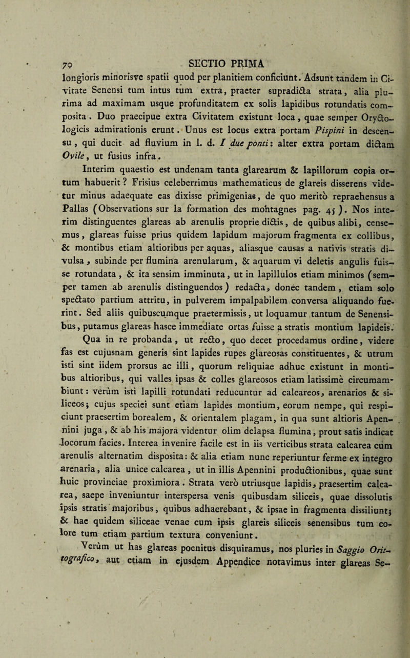 longioris minorisve spatii quod per planitiem conficiunt. Adsunt tandem in Ci¬ vitate Senensi tum intus tum extra, praeter supradida strata, alia plu¬ rima ad maximam usque profunditatem ex solis lapidibus rotundatis com¬ posita . Duo praecipue extra Civitatem existunt loca, quae semper Orydo- logicis admirationis erunt. Unus est locus extra portam Pispini in descen¬ su , qui ducit ad fluvium in 1. d. I duc ponti: alter extra portam didam Ovile, ut fusius infra * Interim quaestio est undenam tanta glarearum &amp; lapillorum copia or¬ tum habuerit? Frisius celeberrimus mathematicus de glareis disserens vide¬ tur minus adaequate eas dixisse primigenias, de quo merito repraehensus a Pallas (Observations sur la formation des mohtagnes pag. 45). Nos inte¬ rim distinguentes glareas ab arenulis proprie didis, de quibus alibi, cense¬ mus, glareas fuisse prius quidem lapidum majorum fragmenta ex collibus, montibus etiam altioribus per aquas, aliasque causas a nativis stratis di¬ vulsa , subinde per flumina arenularum, &amp; aquarum vi deletis angulis fuis¬ se rotundata , &amp; ita sensim imminuta, ut in lapillulos etiam minimos (sem¬ per tamen ab arenulis distinguendos) redada* donec tandem, etiam solo spedato partium attritu, in pulverem impalpabilem conversa aliquando fue¬ rint . Sed aliis quibuscumque praetermissis, ut loquamur tantum de Senensi¬ bus, putamus glareas hasce immediate ortas fuisse a stratis montium lapideis. Qua in re probanda , ut redo, quo decet procedamus ordine, videre fas est cujusnam generis sint lapides rupes glareosas constituentes, &amp; utrum isti sint iidem prorsus ac illi, quorum reliquiae adhuc existunt in monti¬ bus altioribus, qui valles ipsas &amp; colles glareosos etiam latissime circumam- biunt: verum isti lapilli rotundati reducuntur ad calcareos., arenarios &amp; si¬ liceos; cujus speciei sunt etiam lapides montium, eorum nempe, qui respi¬ ciunt praesertim borealem, &amp; orientalem plagam, in qua sunt altioris Apen- nini juga , &amp; ab his majora videntur olim delapsa flumina, prout satis indicat Jocorum facies. Interea invenire facile est in iis verticibus strata calcarea cum arenulis alternatim disposita :&amp; alia etiam nunc reperiuntur ferme ex integro arenaria, alia unice calcarea , ut in illis Apennini produdionibus, quae sunt huic provinciae proximiora. Strata vero utriusque lapidis * praesertim calca¬ rea, saepe inveniuntur interspersa venis quibusdam siliceis, quae dissolutis ipsis stratis majoribus, quibus adhaerebant, &amp; ipsae in fragmenta dissiliunt; Sc hae quidem siliceae venae cum ipsis glareis siliceis senensibus tum co¬ lore tum etiam partium textura conveniunt. Verum ut has glareas poenitus disquiramus, nos pluries in Saggio Orit- tografico, aut etiam in ejusdem Appendice notavimus inter glareas Se-