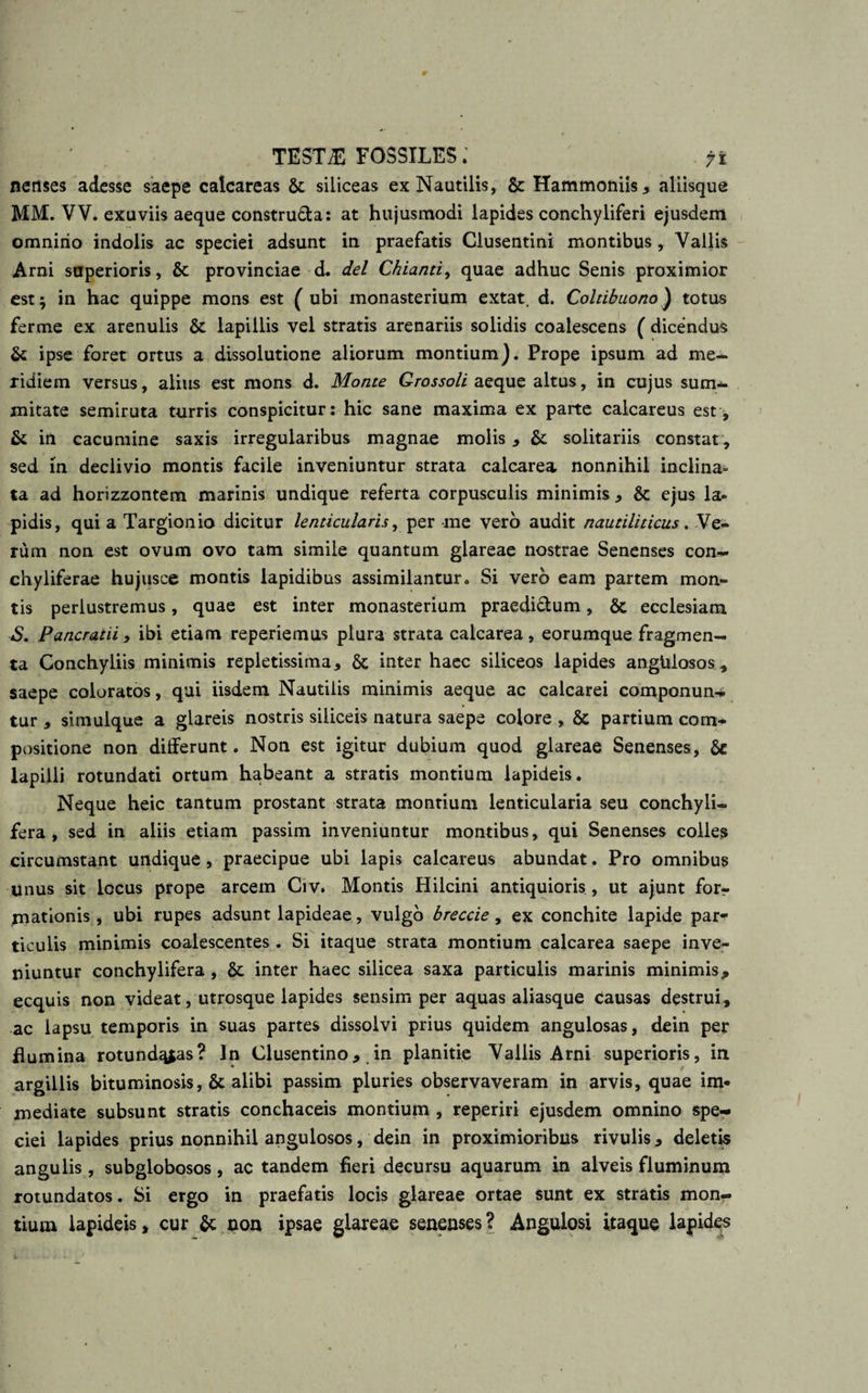 TESTff3 FOSSILES. 7 fi nenses adesse saepe calcareas &amp; siliceas ex Nautilis, &amp; Hammoniis * aliisque MM. VV. exuviis aeque constru&amp;a: at hujusmodi lapides conchyliferi ejusdem omnirio indolis ac speciei adsunt in praefatis Clusentini montibus , Vallis Arni superioris, &amp; provinciae d. dei Chianti, quae adhuc Senis proximior est; in hac quippe mons est ( ubi monasterium extat. d. Coltibuono) totus ferme ex arenulis &amp; lapillis vel stratis arenariis solidis coalescens ( dicendus &amp; ipse foret ortus a dissolutione aliorum montium). Prope ipsum ad me¬ ridiem versus, alius est mons d. Monte Grossoli aeque altus, in cujus sum¬ mitate semiruta turris conspicitur: hic sane maxima ex parte calcareus est, &amp; in cacumine saxis irregularibus magnae molis * &amp;: solitariis constat * sed in declivio montis facile inveniuntur strata calcarea nonnihil inclina¬ ta ad horizzontem marinis undique referta corpusculis minimis * &amp; ejus la¬ pidis, qui a Targionio dicitur lenticularis, per me vero audit nautiliticus. Me¬ lum non est ovum ovo tam simile quantum glareae nostrae Senenses con- chyliferae hujusce montis lapidibus assimilantur. Si vero eam partem mon¬ tis perlustremus, quae est inter monasterium praedi&amp;um, &amp; ecclesiam S. Pancratii , ibi etiam reperiemus plura strata calcarea, eorumque fragmen¬ ta Conchyliis minimis repletissima, &amp; inter haec siliceos lapides anglilosos, saepe coloratos, qui iisdem Nautilis minimis aeque ac calcarei componunt tur * simulque a glareis nostris siliceis natura saepe colore , &amp; partium com¬ positione non differunt. Non est igitur dubium quod glareae Senenses, Se lapilli rotundati ortum habeant a stratis montium lapideis. Neque heic tantum prostant strata montium lenticularia seu conchyli- fera, sed in aliis etiam passim inveniuntur montibus, qui Senenses colles circumstant undique , praecipue ubi lapis calcareus abundat. Pro omnibus unus sit locus prope arcem Crv. Montis Hilcini antiquioris , ut ajunt forr mationis , ubi rupes adsunt lapideae, vulgo breccie, ex conchite lapide par¬ ticulis minimis coalescentes . Si itaque strata montium calcarea saepe inve¬ niuntur conchylifera , St inter haec silicea saxa particulis marinis minimis* ecquis non videat, utrosque lapides sensim per aquas aliasque Causas destrui, ac lapsu temporis in suas partes dissolvi prius quidem angulosas, dein per flumina rotund^as? In Clusentino* in planitie Vallis Arni superioris, in argillis bituminosis, &amp; alibi passim pluries observaveram in arvis, quae im* mediate subsunt stratis conchaceis montium , reperiri ejusdem omnino spe¬ ciei lapides prius nonnihil angulosos, dein in proximioribus rivulis * deletis angulis, subglobosos, ac tandem fieri decursu aquarum in alveis fluminum rotundatos. Si ergo in praefatis locis glareae ortae sunt ex stratis mon¬ tium lapideis, cur &amp; non ipsae glareae senenses? Angulosi itaque lapides