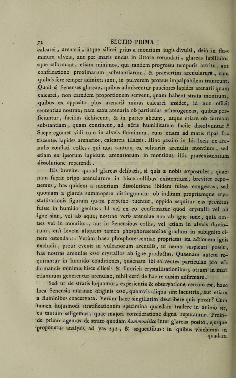 72 SECTIO PRIMA ’ calcarei * arenarii, atque silicei prius a montium iugis divulsi, dein in flu-; minum alveis, aut per maris undas in littore rotundati * glareas lapillulo¬ sque efformant, etiam minimos, qui tandem progressu temporis attritu, aut confricatione proximarum substantiarum, &amp; praesertim arenularum, cum quibus fere semper admixti sunt, in pulverem prorsus impalpabilem transeunt. Quod si Senenses glareae* quibus admiscentur pauciores lapides arenarii quam calcarei., non eamdem proportionem servent, quam habent strata montium* quibus ex opposito plus arenarii minus calcarei insidet, id non officit sententiae nostrae; nam saxa arenaria ob particulas etherogeneas, quibus per¬ ficiuntur , facilius dehiscunt, &amp; in partes abeunt, atque etiam ob ferream substantiam * quam continent, ad aeris humiditatem facile dissolvuntur ? Saepe egomet vidi tum in alveis fluminum, cum etiam ad maris ripas fa¬ tiscentes lapides arenarios, calcareis illaesis. Hinc passim in his locis ex are¬ nulis conflati colles * qui non tantum ex solitariis arenulis montium , sed etiam ex ipsorum lapidum arenariorum in montibus illis praeexistentium dissolutione repetendi. His breviter quoad glareas delibatis, si quis a nobis expostulet , quae¬ nam fuerit origo arenularum in hisce collibus existentium, breviter repo¬ nemus * has quidem a montium dissolutione ibidem fuisse congestas, sed quoniam a glareis summopere distinguuntur ob inditam propriamque cry- staiiisationis figuram quam perpetuo tuentur, oppido sequitur eas primitus fuisse in humido genitas. Id vel ex eo confirmatur quod crystalli vel ab igne sint, vel ab aqua; nostrae vero arenulae non ab igne sunt, quia om¬ nes vel in montibus, aut in Senensibus collis, vel etiam in alveis fluvio¬ rum , etsi levem aliquem tamen phosphorescentiae gradum in subignito ci¬ nere ostendant: Verum haec phosphorescentiae proprietas ita a&amp;ionem ignis excludit, prout evenit in vulcanorum arenulis, ut nemo suspicari possit, has nostras arenulas esse crystallos ab igne produ&amp;as. Quaenam autem re¬ quirantur in humido conditiones, quaenam ibi solventes particulae pro ef- •formandis minimis hisce siliceis &amp; fluoricis crystallisationibus; utrum in mari etiamnum generentur arenulae, nihil certi de hac re ausim adfirmare. Sed ut de stratis loquamur* experientia &amp; obseryatione certum est, haec loca Senensia marinae originis esse* quamvis aliqua sint lacustria, aut etiam a fluminibus coacervata. Verum haec singillatim describere quis possit? Cum 'tamen hujusmodi stratificationum specimina quaedam tradere in animo sit, ea tantum seligemus, quae majori consideratione digna reputantur. Proin¬ de primo agemus de strato quodam hammonitico inter glareas posito , ejusque proponetur analysis- ad vas 232, U sequentibus : in quibus videbimus in quadam