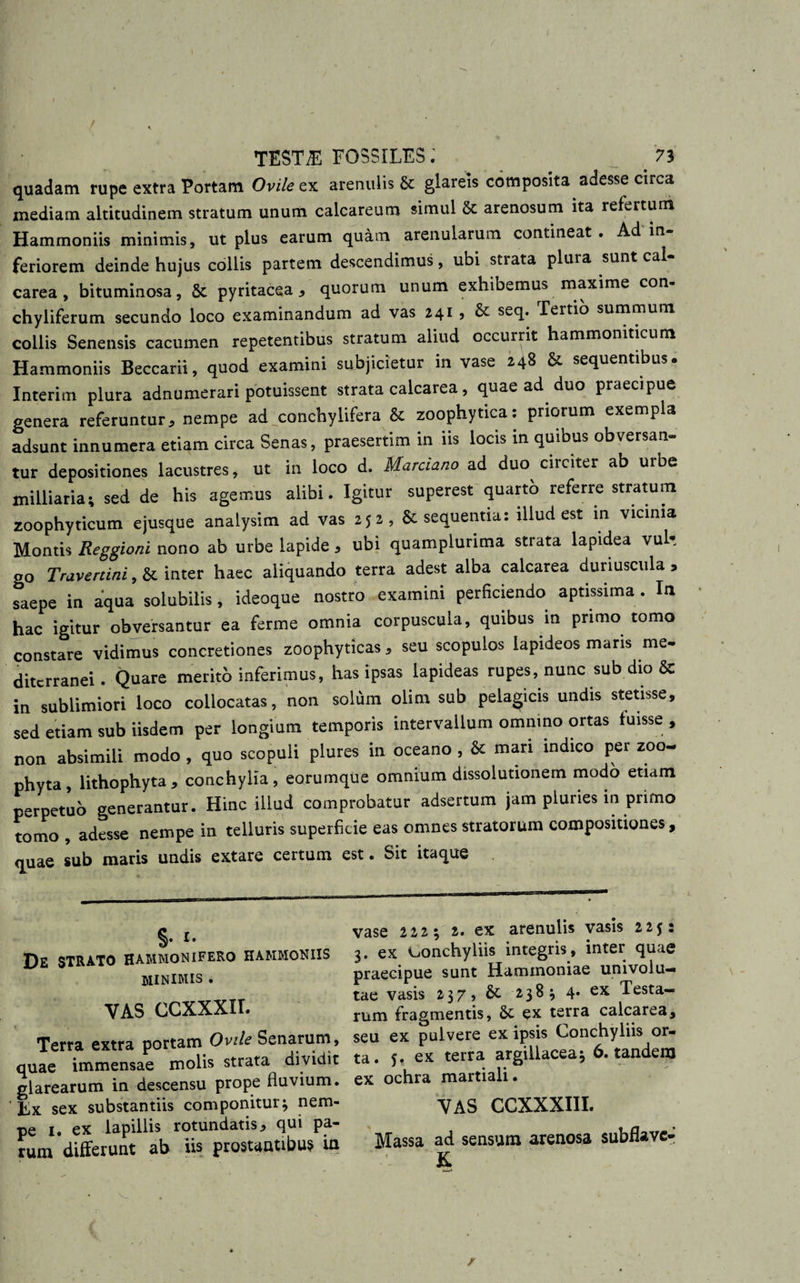 / TESTiE FOSSILES.' 73 quadam rupe extra Portam Ovile ex arenulis &amp; glareis composita adesse circa mediam altitudinem stratum unum calcareum simul 8t arenosum ita refertum Hammoniis minimis, ut plus earum quam arenularum contineat. Ad in¬ feriorem deinde hujus collis partem descendimus, ubi strata plura sunt cal- carea, bituminosa, &amp; pyritacea , quorum unum exhibemus maxime con- chyliferum secundo loco examinandum ad vas 241 ? &amp; seq. Tertio summum collis Senensis cacumen repetentibus stratum aliud occurrit hammoniticum Hammoniis Beccarii, quod examini subjicietur in vase 2.48 St sequentibus. Interim plura adnumerari potuissent strata calcarea, quae ad duo praecipue genera referuntur, nempe ad conchylifera &amp; zoophytica: priorum exempla adsunt innumera etiam circa Senas, praesertim in iis locis in quibus obversan¬ tur depositiones lacustres, ut in loco d. Marciano ad duo circiter ab urbe milliaria; sed de his agemus alibi. Igitur superest quarto referre stratum zoophyticum ejusque analysim ad vas 252, &amp; sequentia: illud est in vicinia Montis Reggioni nono ab urbe lapide , ubi quamplurima strata lapidea vul*. 00 Travertini, &amp; inter haec aliquando terra adest alba calcarea duriuscula &gt; ^aepe in aqua solubilis, ideoque nostro examini perficiendo aptissima . In hac igitur obversantur ea ferme omnia corpuscula, quibus in primo tomo constare vidimus concretiones zoophyticas, seu scopulos lapideos maris me¬ diterranei . Quare merito inferimus, has ipsas lapideas rupes, nunc sub dio &amp; in sublimiori loco collocatas, non solum olim sub pelagicis undis stetisse, sed etiam sub iisdem per longium temporis intervallum omnino ortas tuisse , non absimili modo, quo scopuli plures in oceano , &amp; mari indico per zoo- phyta, lithophyta, conchylia, eorumque omnium dissolutionem modo etiam perpetuo generantur. Hinc illud comprobatur adsertum jam pluries in primo tomo, adesse nempe in telluris superficie eas omnes stratorum compositiones, quae sub maris undis extare certum est. Sit itaque §• De STRATO HAMMONIFERO HAMMONIIS MINIMIS . VAS CCXXXII. Terra extra portam Ovile Senarum, quae immensae molis strata dividit glarearum in descensu prope fluvium. Ex sex substantiis componitur* nem¬ pe 1. ex lapillis rotundatis * qui pa¬ rum differunt ab iis prostantibus in vase 222 * 2. ex arenulis vasis 2255 3. ex conchyliis integris, inter quae praecipue sunt Hammoniae univolu— tae vasis 237, St 238* 4* ex Testa¬ rum fragmentis, St ex terra calcarea, seu ex pulvere ex ipsis Conchyliis or¬ ta. 5. ex terra argillacea* 6. tandem ex ochra martiali. VAS CCXXXIII. Massa ad sensum arenosa subiiave- K / /