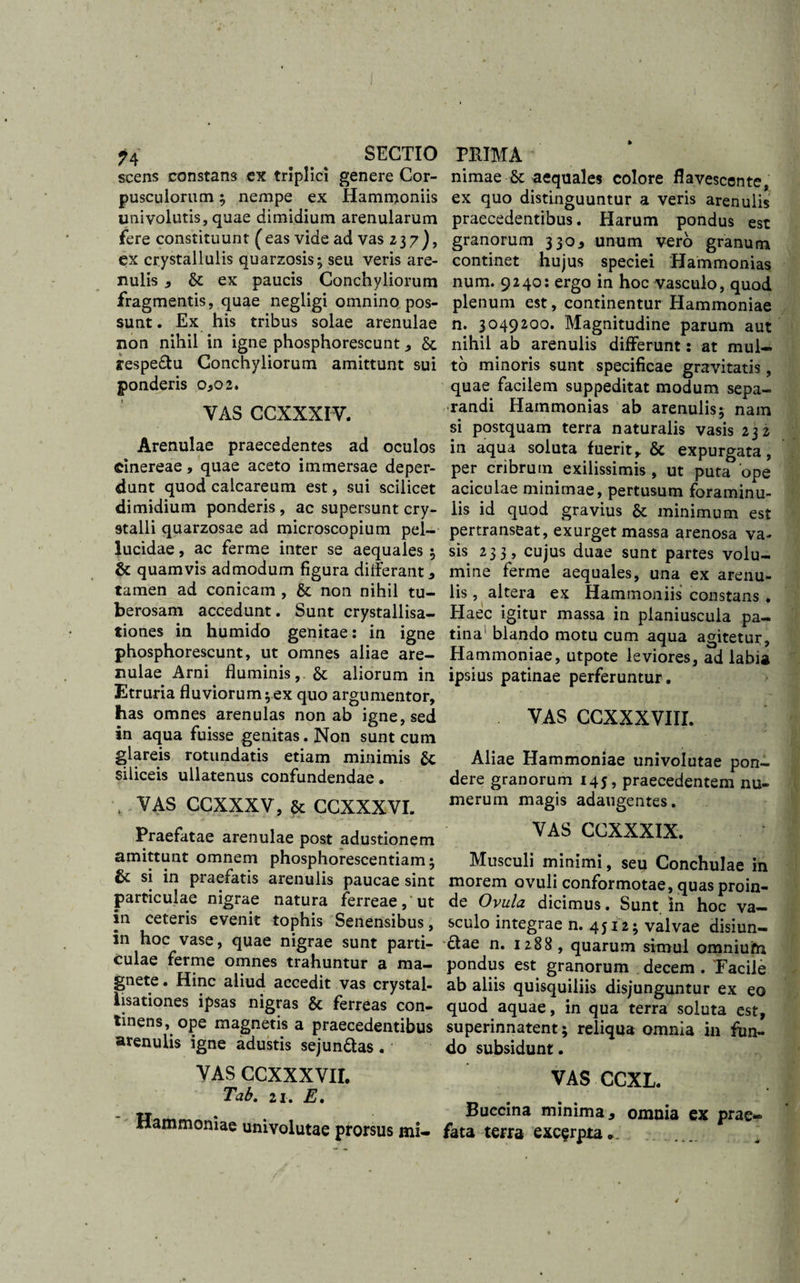 ?4 SECTIO scens constans ex triplici genere Cor¬ pusculorum ; nempe ex Hammoniis univolutis, quae dimidium arenularum fere constituunt ( eas vide ad vas 237), ex crystallulis quarzosis; seu veris are¬ nulis , &amp; ex paucis Conchyliorum fragmentis, quae negligi omnino pos¬ sunt. Ex his tribus solae arenulae non nihil in igne phosphorescunt , &amp; respe&amp;u Conchyliorum amittunt sui ponderis 0,02. VAS CCXXXIV. Arenulae praecedentes ad oculos cinereae, quae aceto immersae deper¬ dunt quod calcareum est, sui scilicet dimidium ponderis , ac supersunt cry¬ stalli quarzosae ad microscopium pel¬ lucidae , ac ferme inter se aequales ; &amp; quamvis admodum figura differant * tamen ad conicam , &amp; non nihil tu¬ berosam accedunt. Sunt crystallisa- tiones in humido genitae: in igne phosphorescunt, ut omnes aliae are¬ nulae Arni fluminis,. &amp;; aliorum in Etruria fluviorum;ex quo argumentor, has omnes arenulas non ab igne, sed in aqua fuisse genitas. Non sunt cum glareis rotundatis etiam minimis &amp;: siliceis ullatenus confundendae. , VAS CCXXXV, &amp; CCXXXVI. Praefatae arenulae post adustionem amittunt omnem phosphorescentiam • &amp; si in praefatis arenulis paucae sint particulae nigrae natura ferreae,'ut in ceteris evenit tophis Senensibus, in hoc vase, quae nigrae sunt parti¬ culae ferme omnes trahuntur a ma¬ gnete. Hinc aliud accedit vas crystal- lisationes ipsas nigras Sc ferreas con¬ tinens, ope magnetis a praecedentibus arenulis igne adustis sejun&amp;as . VAS CCXXXVII. Tab. 21. E. Hammoniae univolutae prorsus mi- PRIMA nimae &amp;: aequales colore flavescente, ex quo distinguuntur a veris arenulis praecedentibus. Harum pondus est granorum 330* unum vero granum continet hujus speciei Hammonias num. 9240: ergo in hoc vasculo, quod plenum est, continentur Hammoniae n. 3049200. Magnitudine parum aut nihil ab arenulis differunt: at mul¬ to minoris sunt specificae gravitatis, quae facilem suppeditat modum sepa¬ randi Hammonias ab arenulis; nam si postquam terra naturalis vasis 232 in aqua soluta fuerit, &amp; expurgata, per cribrum exilissimis , ut puta ‘ope aciculae minimae, pertusum foraminu- lis id quod gravius &amp;: minimum est pertranseat, exurget massa arenosa va¬ sis 233, cujus duae sunt partes volu¬ mine ferme aequales, una ex arenu¬ lis , altera ex Hammoniis constans . Haec igitur massa in pianiuscuia pa¬ tina blando motu cum aqua agitetur, Hammoniae, utpote leviores, ad labia ipsius patinae perferuntur. VAS CCXXXVIII. Aliae Hammoniae univolutae pon¬ dere granorum 143, praecedentem nu¬ merum magis adaugentes. VAS CCXXXIX. Musculi minimi, seu Conchulae in morem ovuli conformotae, quas proin¬ de Ovula dicimus. Sunt In hoc va¬ sculo integrae n. 4512; valvae disiun- £tae n. 1288 , quarum simul omnium pondus est granorum decem. 'Facile ab aliis quisquiliis disjunguntur ex eo quod aquae, in qua terra soluta est, superinnatent; reliqua omnia in fun¬ do subsidunt. VAS CCXL. Buccina minima, omnia ex prae¬ fata terra excerpta..