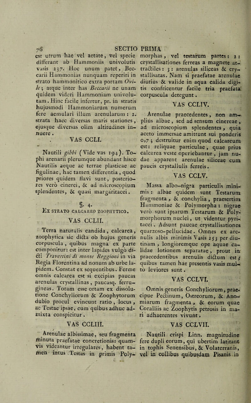 esr utrum hae vel aetate, vel specie differant ab Hammoniis univolutis vasis 237. Hoc unum patet, Bec- carii Hammonias nunquam reperiri in strato hammonitico extra portam Ovi¬ le % atque inter has Beccarii ne unam quidem videri Hammoniam uni volu¬ tam. Hinc facile infertur, pr. in stratis hujusmodi Hammoniarum numerum fere aemulari illum arenularum : 2. strata haec diversas maris stationes, ej usque diversas olim altitudines in¬ nuere . VAS CCLI. Nautili gibbi (Vide vas 194). To¬ phi arenarii plerumque abundant hisce Nautilis aeque ac terrae plasticae ac hgulinae, hac tamen differentia , quod priores quidem flavi sunt, posterio¬ res vero cinerei, &amp; ad microscopium splendentes, &amp; quasi margaritacei. §• 4- EX STRATO CALCAREO ZOOPIIYTICO. V ' VAS CCLII. Terra naturalis candida, calcarea, zoophytica sic didta ob hujus generis corpuscula , quibus magna ex parte componitur: est inter lapides vulgo di- £h Travertini di monte Reggioni in via Regia Florentina ad nonum ab urbe la¬ pidem. Constat ex sequentibus. Ferme omnis calcarea est si excipias paucas arenulas crystallinas, paucasq. ferru¬ gineas. Totam esse ortam ex dissolu¬ tione Conchyliorum &amp; Zoophytorum dubio procul evincunt ratio , locus , ac Testae ipsae, cum quibus adhuc ad¬ mixta conspicitur . VAS CCLIII. j Arenulae albissimae, seu fragmenta xiiinuta praefatae concretionis: quam¬ vis videantur irregulares, habent ta¬ men intus Testas in primis Poly- t. »4 morphas, vel testarum partes: 2 : crystallisationes ferreas a magnete at- tradtiles: 3 : arenulas siliceas &amp; cry- stailisatas. Nam si praefatae arenulae diutius &amp; valide in aqua calida digi¬ tis confricentur facile tria praefata corpuscula detegunt. VAS CCLIV. Arenulae praecedentes, non am-. piius albae , sed ad sensum cinereae , ad microscopium splendentes, quia aceto immersae amittunt sui ponderis o,7 ; destruitur enim quod caicareum est: reliquae particulae, quae prius calcarea veste operiebantur , jam nu¬ dae apparent arenulae siliceae cum paucis crystallulis ferreis. VAS CCLV. Massa albo-nigra particulis mini¬ mis : albae quidem sunt Testarum fragmenta * &amp; conchylia , praesertim Hammoniae &amp; Polymorpha : nigrae vero sunt ipsarum Testarum &amp; Poly¬ morphorum nuclei, ut videntur pyri- tacei , Adsunt paucae crystallisationes quarzoso-pellucidae. Omnes ex are¬ nulis albis minimis Vasis 253 per diu¬ tinam , longioreinque ope aquae ca¬ lidae lotionem separatae, prout in praecedentibus arenulis diftum est 3 quibus tamen hae presentis vasis mul¬ to leviores sunt. VAS CCLVI. Omnis generis Conchyliorum, prae¬ cipue Pedtinum, Ostreorum, &amp; Ano- miarum fragmenta &amp; eorum quae Coralliis ac Zoophytis petrosis in ma¬ ri adhaerentes vivunt. VAS CCLVII. Nautili crispi Linn. magnitudine fere dupli eorum, qui ubertim latitant in tophis Senensibus, &amp;. Volaterranis, vel in collibus quibusdam Pisanis in /
