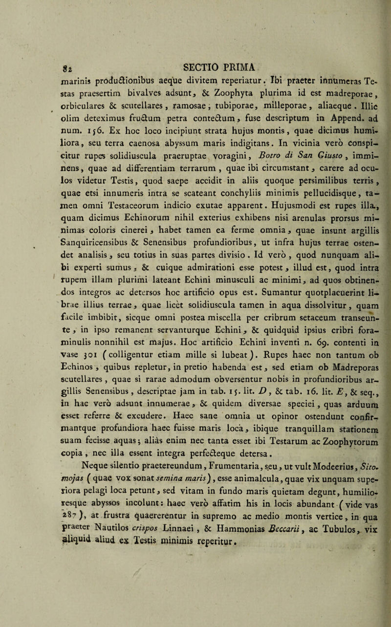 marinis produ&amp;ionibus aeque divitem reperiatur. Ibi praeter innumeras Te¬ stas praesertim bivaives adsunt, &amp; Zoophyta plurima id est madreporae, orbiculares Sc scutellares, ramosae, tubiporae, milleporae, aliaeque . Illic olim deteximus frudum petra contedum, fuse descriptum in Append. ad num. 156. Ex hoc loco incipiunt strata hujus montis, quae dicimus humi* liora, seu terra caenosa abyssum maris indigitans. In vicinia vero conspi¬ citur rupes solidiuscula praeruptae voragini, Botro di San Giusto % immi¬ nens , quae ad differentiam terrarum , quae ibi circumstant, carere ad ocu¬ los videtur Testis, quod saepe accidit in aliis quoque persimilibus terris, quae etsi innumeris intra se scateant conchyliis minimis pellucidisque, ta¬ men omni Testaceorum indicio exutae apparent. Hujusmodi est rupes illa., quam dicimus Echinorum nihil exterius exhibens nisi arenulas prorsus mi¬ nimas coloris cinerei, habet tamen ea ferme omnia, quae insunt argillis Sanquiricensibus &amp; Senensibus profundioribus, ut infra hujus terrae osten¬ det analisis, seu totius in suas partes divisio . Id vero , quod nunquam ali¬ bi experti sumus, &amp; cuique admirationi esse potest, illud est, quod intra rupem illam plurimi lateant Echini minusculi ac minimi, ad quos obtinen¬ dos integros ac detersos hoc artificio opus est. Sumantur quotplacuerint li¬ brae illius terrae, quae licet solidiuscula tamen in aqua dissolvitur, quam facile imbibit, sicque omni postea miscella per cribrum setaceum transeun- te , in ipso remanent servanturque Echini, &amp; quidquid ipsius cribri fora- minulis nonnihil est majus. Hoc artificio Echini inventi n. 69. contenti in vase 301 (colligentur etiam mille si lubeat). Rupes haec non tantum ob Echinos , quibus repletur, in pretio habenda est, sed etiam ob Madreporas scutellares , quae si rarae admodum obversentur nobis in profundioribus ar¬ gillis Senensibus, descriptae jam in tab. 15. Iit. D, &amp; tab. 16. Iit. E, &amp;c seq., in hac vero adsunt innumerae, &amp;c quidem diversae speciei , quas arduum esset referre &amp; excudere. Haec sane omnia ut opinor ostendunt confir- mantque profundiora haec fuisse maris loca, ibique tranquillam stationem suam fecisse aquas 3 alias enim nec tanta esset ibi Testarum ac Zoophytorum copia , nec illa essent integra perfetleque detersa. Neque silentio praetereundum, Frumentaria, seu, ut vultModeerius, Sito. mojas ( quae vox sonat semina maris) , esse animalcula, quae vix unquam supe¬ riora pelagi loca petunt, sed vitam in fundo maris quietam degunt, humilio- resque abyssos incolunt: haec vero affatim his in locis abundant ( vide vas 2.8?), at frustra quaererentur in supremo ac medio montis vertice, in qua praeter Nautilos crispos Linnaei , &amp; Hammonias Beccarii, ac Tubulos, vix aliquid aliud ex Testis minimis repentur.