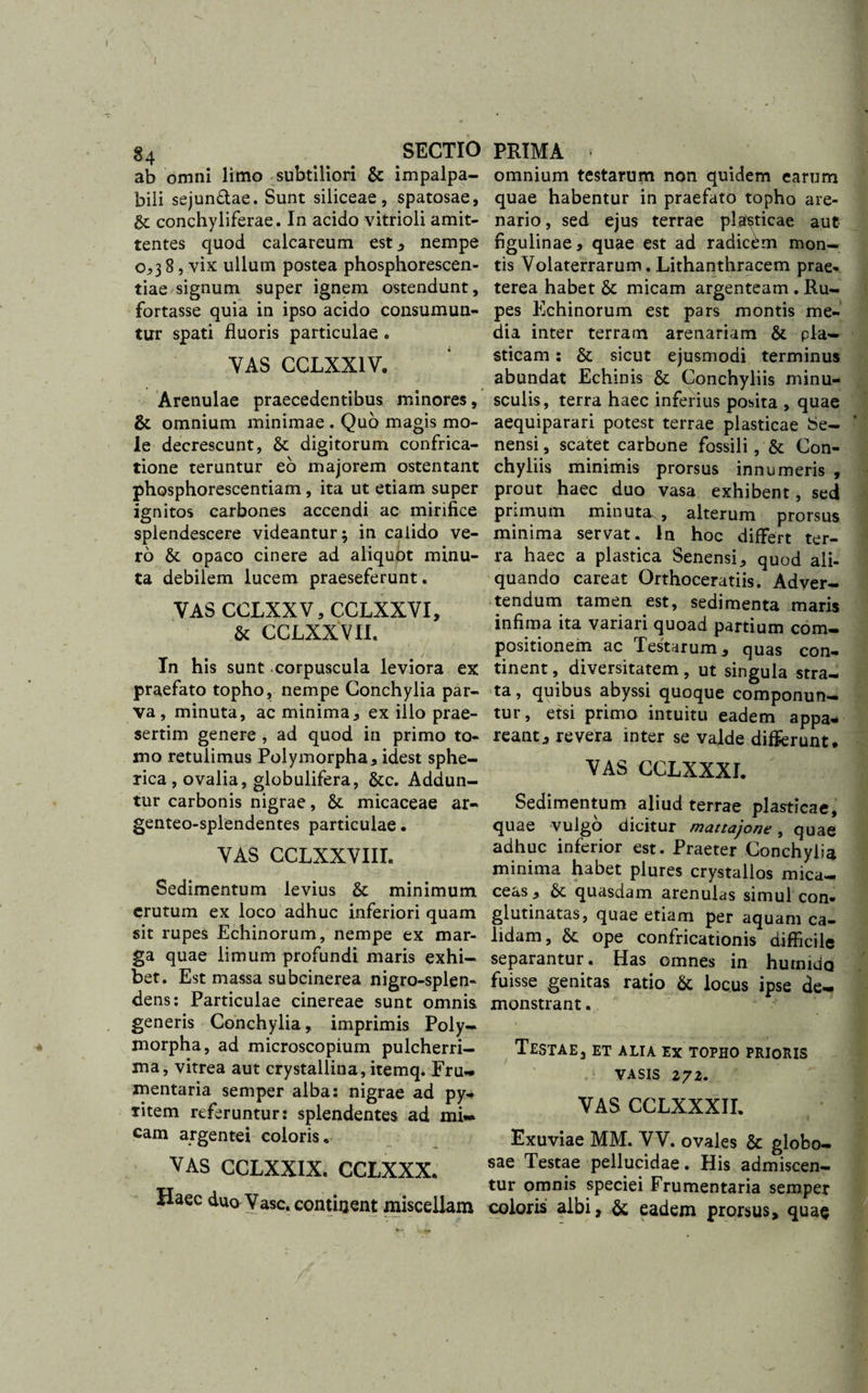 ab omni limo subtiliori &amp; impalpa¬ bili sejun&amp;ae. Sunt siliceae, spatosae, gt conchyliferae. In acido vitrioli amit¬ tentes quod calcareum est , nempe 0,38, vix ullum postea phosphorescen- tiae signum super ignem ostendunt, fortasse quia in ipso acido consumun¬ tur spati fluoris particulae . YAS CCLXXIV. Arenulae praecedentibus minores, &amp; omnium minimae . Quo magis mo¬ le decrescunt, gc digitorum confrica¬ tione teruntur eo majorem ostentant phosphorescentiam , ita ut etiam super ignitos carbones accendi ac mirifice splendescere videantur; in calido ve¬ ro &amp; opaco cinere ad aliquot minu¬ ta debilem lucem praeseferunt. VAS GCLXXV, CCLXXVI, &amp; CCLXXVII. Tn his sunt corpuscula leviora ex praefato topho, nempe Conchylia par¬ va, minuta, ac minima., ex illo prae¬ sertim genere , ad quod in primo to¬ mo retulimus Polymorpha, idest sphe¬ rica , ovalia, globulifera, &amp;c. Addun¬ tur carbonis nigrae, &amp; micaceae ar- genteo-splendentes particulae • VAS CCLXXVIIL Sedimentum levius &amp; minimum erutum ex loco adhuc inferiori quam sit rupes Echinorum, nempe ex mar¬ ga quae limum profundi maris exhi¬ bet. Est massa subcinerea nigro-splen- dens: Particulae cinereae sunt omnis generis Conchylia, imprimis Poly¬ morpha, ad microscopium pulcherri¬ ma, vitrea aut crystallina, itemq. Eru- mentaria semper alba: nigrae ad py- ritem referuntur: splendentes ad mi¬ cam argentei coloris, VAS CCLXXIX. CCLXXX, Haec duo Vase, continent miscellam omnium testarum non quidem earum quae habentur in praefato topho are¬ nario , sed ejus terrae plasticae aut figulinae, quae est ad radicem mon¬ tis Volaterrarum. Lithanthracem prae¬ terea habet &amp; micam argenteam . Ru¬ pes Echinorum est pars montis me¬ dia inter terram arenariam &amp; pla¬ sticam : &amp; sicut ejusmodi terminus abundat Echinis &amp; Conchyliis minu¬ sculis, terra haec inferius posita , quae aequiparari potest terrae plasticae Se¬ nensi, scatet carbone fossili, &amp; Con¬ chyliis minimis prorsus innumeris , prout haec duo vasa exhibent, sed primum minuta., alterum prorsus minima servat. In hoc differt ter¬ ra haec a plastica Senensi,, quod ali¬ quando careat Orthoceratiis. Adver¬ tendum tamen est, sedimenta maris infima ita variari quoad partium com¬ positionem ac Testarum, quas con¬ tinent , diversitatem, ut singula stra¬ ta , quibus abyssi quoque componun¬ tur, etsi primo intuitu eadem appa¬ reant, revera inter se valde differunt. VAS CCLXXXI. Sedimentum aliud terrae plasticae, quae vulgo dicitur mattajone, quae adhuc inferior est. Praeter Conchylia minima habet plures crystallos mica- ceas, gt quasdam arenulas simul con¬ glutinatas, quae etiam per aquam ca¬ lidam, &amp; ope confricationis difficile separantur. Has omnes in humida fuisse genitas ratio &amp; locus ipse de¬ monstrant . Testae, et alia ex topho prioris vasis 272. VAS CCLXXXII. Exuviae MM. VV. ovales gc globo¬ sae Testae pellucidae. His admiscen¬ tur omnis speciei Frumentaria semper coloris albi, gc eadem prorsus, quae