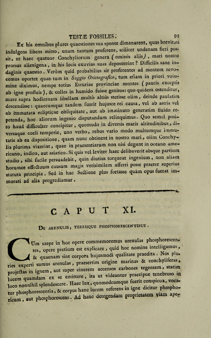 Ek his omnibus plures quaestiones sua sponte dimanarent, quas brevitati indulgens libens mitto, unam tantum proferens, scilicet undenam fieri pos¬ sit, ut haec quatuor Conchyliorum genera (omissis aliisJ , mari nostro prorsus alienigena, in his locis exuvias suas deposuerint ? Difficilis sane in¬ daginis quaestio. Verum quid probabilius sit proferentes ad mentem revo¬ cemus oportet quae tum in Saggio Onttognfieo, tum etiam in priori volu¬ mine diximus, nempe totius Etruriae provinciae montes ( paucis exceptis ab igne profluis), &amp; colles in humido fuisse genitos: quo quidem ostenditur, mare supra hodiernam libellam multo altius stetisse olim, deinde paulatim descendisse: quaecumque tandem fuerit hujusce rei causa, vel ab astris vel ab immutata eclipticae obliquitate, aut ab imminuto generatim fluido re- petenda, hoc aliorum ingenio disputandum relinquimus. Quo semel posi¬ to haud difficulter concipitur, quomodo in diversis maris altitudinibus , di- versaque coeli temperie, uno verbo, rebus vario modo multumque immu¬ tatis ab ea dispositione, quam nunc obtinent in nostro mari, olim Conchy¬ lia plurima vixerint, quae in praesentiarum non nisi degunt in oceano ame- ricano, indico, aut asiatico. Si quis vel leviter haec delibaverit absque partium studio, sibi facile persuadebit, quin diutius torqueat ingenium, non aliam horumce effectuum causam magis verisimilem afferri posse praeter superius statuta principia. Sed in hac Sedione plus fortasse quam opus fuerat ww morati ad alia progrediamur • CAPUT XI. De arenulis , terrisque phosphorescentibus . CUm saepe in hoc opere commemoremus arenulas phosphorescen- tes, opere pretium est explicare , quid hoc nomine mtelligamus,, &amp; quaenam sint corpora hujusmodi qualitate praedita. Nos plu. experti «mu. arenula., praesertim origine m„in„ &amp; eooch,l,f«r.„ eroie&amp;as io ignem, aut super cinerem accen.o. carbone, tegentem , .reum lUcern quamdam ex « eminere, ira u. videam», praecrpue renebrom .« S nonnihil .plendccere. Haee lux, quooodcumqee tuent comprcn. voca. tur°pbospho,escentia, {r corpus hanc ‘ucem referen, rn rg.e dreUU, phcpho- rieuL Jut phosphorescens. Ad hanc detegendam fiopnetarem W&gt; ape.