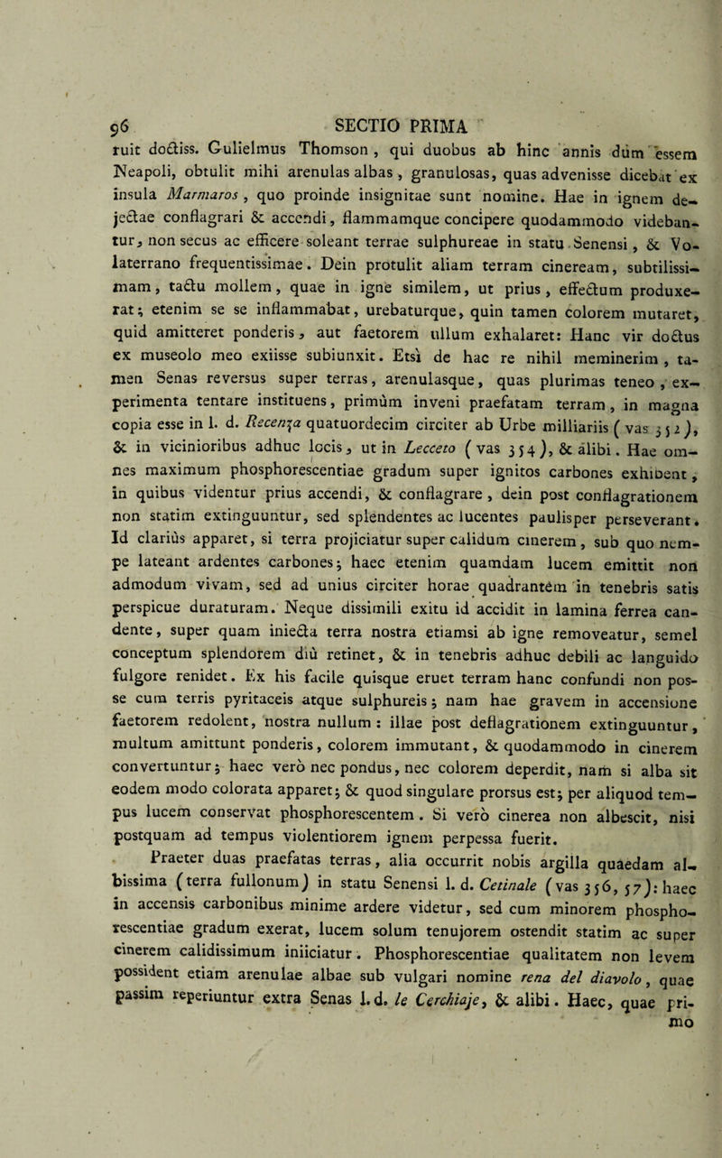 ruit do&amp;iss. Gulielmus Thomson, qui duobus ab hinc annis dum'essem Neapoli, obtulit mihi arenulas albas , granulosas, quas advenisse dicebat ex insula Marmaros , quo proinde insignitae sunt nomine. Hae in ignem de¬ jectae conflagrari &amp; accendi, flammamque concipere quodammodo videban¬ tur^ non secus ac efficere soleant terrae sulphureae in statu Senensi, &amp; Vo¬ laterrano frequentissimae. Dein protulit aliam terram cineream, subtilissi¬ mam, ta£tu mollem, quae in igne similem, ut prius, effe&amp;um produxe¬ rat; etenim se se inflammabat, urebaturque, quin tamen colorem mutaret, quid amitteret ponderis, aut faetorem ullum exhalaret: Hanc vir doftus ex museoio meo exiisse subiunxit. Etsi de hac re nihil meminerim, ta¬ men Senas reversus super terras, arenulasque, quas plurimas teneo , ex¬ perimenta tentare instituens, primum inveni praefatam terram , in magna copia esse in 1. d. Rscen^a quatuordecim circiter ab Urbe milliariis ( vas 5 5 1 )9 St in vicinioribus adhuc locis, ut in Lecceto (vas 354), &amp; alibi. Hae om¬ nes maximum phosphorescentiae gradum super ignitos carbones exhioent, in quibus videntur prius accendi, &amp; conflagrare, dein post conflagrationem non statim extinguuntur, sed splendentes ac lucentes paulisper perseverant. Id clarius apparet, si terra projiciatur super calidum cinerem, sub quo nem¬ pe lateant ardentes carbones; haec etenim quamdam lucem emittit non admodum vivam, sed ad unius circiter horae quadrantem in tenebris satis perspicue duraturam. Neque dissimili exitu id accidit in lamina ferrea can¬ dente, super quam inie&amp;a terra nostra etiamsi ab igne removeatur, semel conceptum splendorem diu retinet, &amp; in tenebris adhuc debili ac languido fulgore renidet. Ex his facile quisque eruet terram hanc confundi non pos¬ se cuna terris pyritaceis atque sulphureis; nam hae gravem in accensione faetorem redolent, nostra nullum: illae post deflagrationem extinguuntur, multum amittunt ponderis, colorem immutant, &amp; quodammodo in cinerem convertuntur; haec vero nec pondus, nec colorem deperdit, nam si alba sit eodem modo colorata apparet; &amp; quod singulare prorsus est; per aliquod tem¬ pus lucem conservat phosphorescentem . Si vero cinerea non albescit, nisi postquam ad tempus violentiorem ignem perpessa fuerit. Praeter duas praefatas terras, alia occurrit nobis argilla quaedam al¬ bissima (terra fullonum) in statu Senensi 1. d. Cetinale (vas 356, 57): haec in accensis carbonibus minime ardere videtur, sed cum minorem phospho¬ rescentiae gradum exerat, lucem solum tenujorem ostendit statim ac super cinerem calidissimum iniiciatur. Phosphorescentiae qualitatem non levem possident etiam arenulae albae sub vulgari nomine rena dei diavolo, quae passim reperiuntur extra Senas I.d, le CercJiiaje, &amp; alibi. Haec, quae pri¬ mo