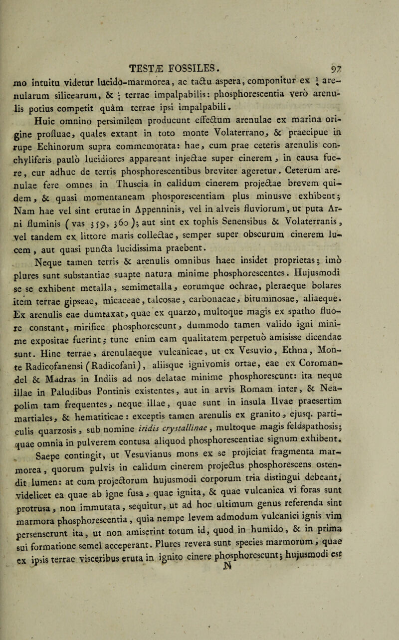 mo intuitu videtur lucido-marmorea, ac ta&amp;u aspera, componitur ex J are¬ nularum silicearum, ; terrae impalpabilis: phosphorescentia vero arenu- lis potius competit qu&amp;m terrae ipsi impalpabili. Huic omnino persimilem producunt effe£lum arenulae ex marina ori¬ gine profluae, quales extant in toto monte Volaterrano, &amp; praecipue in rupe Echinorum supra commemorata: hae, cum prae ceteris arenulis con- chyliferis paulo lucidiores appareant inje&amp;ae super cinerem , in causa fue¬ re, cur adhuc de terris phosphorescentibus breviter ageretur. Ceterum are¬ nulae fere omnes in Thuscia in calidum cinerem projedae brevem qui¬ dem, &amp; quasi momentaneam phosporescentiam plus minusve exhibent 5 Nam hae vel sint erutae in Appenninis, vel in alveis fluviorum, ut puta Ar¬ ni fluminis (vas 359, 360); aut sint ex tophis Senensibus &amp; Volaterranis, vel tandem ex littore maris colle&amp;ae, semper super obscurum cinerem lu¬ cem , aut quasi pun&amp;a lucidissima praebent. Neque tamen terris &amp; arenulis omnibus haec insidet proprietas; imo plures sunt substantiae suapte natura minime phosphorescentes. Hujusmodi se se exhibent metalla, semimetalla, eorumque ochrae, pleraeque bolares item terrae gipseae, micaceae, talcosae , carbonacae, bituminosae, aliaeque. Ex arenulis eae dumtaxat, quae ex quarzo, multoque magis ex spatho fluo¬ re constant, mirifice phosphorescunt, dummodo tamen valido igni mini¬ me expositae fuerint,- tunc enim eam qualitatem perpetuo amisisse dicendae sunt. Hinc terrae, arenulaeque vulcanicae, ut ex Vesuvio, Ethna, Mon¬ te Radicofanensi (Radicofani), aliisque ignivomis ortae, eae ex Coroman- del 8t Madras in Indiis ad nos delatae minime phosphorescunt: ita neque illae in Paludibus Pontinis existentes, aut in arvis Romam inter, &amp; Nea¬ polim tam frequentes, neque illae, quae sunt in insula Ilvae praesertim martiales, St hematiticae : exceptis tamen arenulis ex granito, ejusq. parti¬ culis quarzosis, sub nomine iridis crystallinae, multoque magis feidspathosis; quae omnia in pulverem contusa aliquod phosphorescentiae signum exhibent. Saepe contingit, ut Vesuvianus mons ex se projiciat fragmenta mar¬ morea , quorum pulvis in calidum cinerem projedus phosphorescens osten¬ dit lumen: at cum proje&amp;orum hujusmodi corporum tria distingui debeant, videlicet ea quae ab igne fusa, quae ignita, &amp; quae vulcamca vi foras sunt protrusa, non immutata, sequitur, ut ad hoc ultimum genus referenda sint marmora phosphorescentia , quia nempe levem admodum vulcamci ignis vim persenserunt ita, ut non amiserint totum id, quod 111 humido, &amp; in prima sui formatione semel acceperant. Plures revera sunt species marmorum, quae ex ipsis terrae visceribus eruta in ignito cinere phosphorescunt; hujusmodi est i»