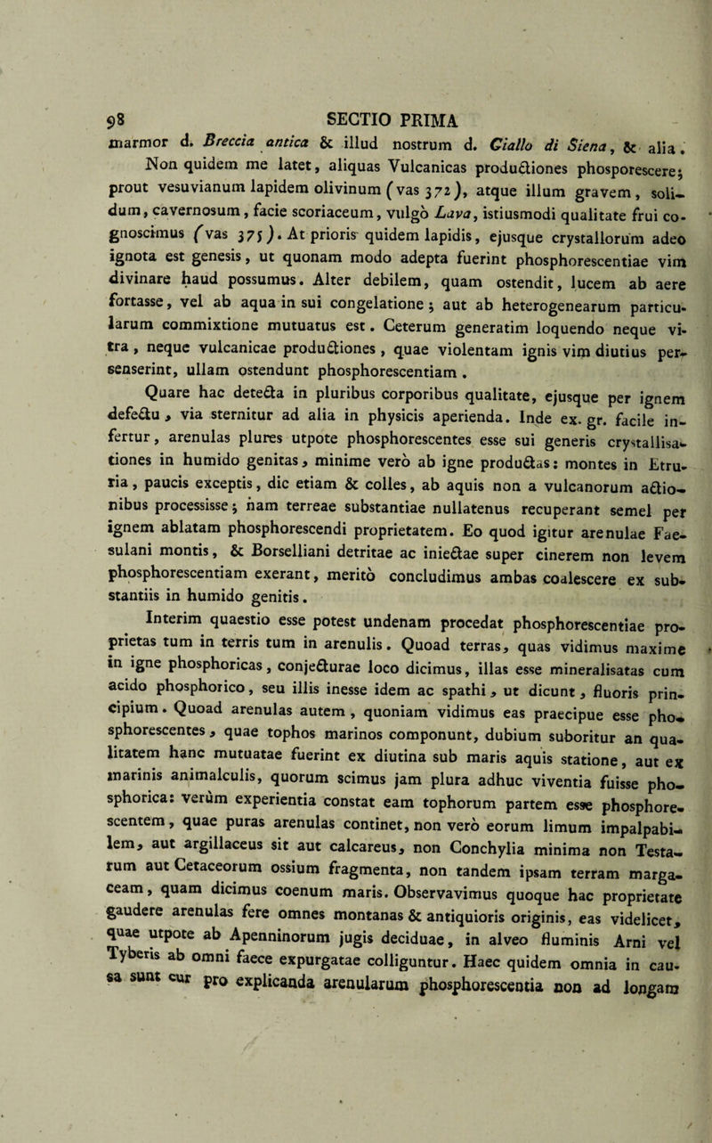 marmor d. Breccia antica &amp; illud nostrum d. Ciallo di Siena, &amp; alia. Non quidem me latet, aliquas Vulcanicas produftiones phosporescere; prout vesuvianum lapidem olivinum (vas 372), atque illum gravem, soli¬ dum, cavernosum, facie scoriaceum, vulgo Lava, istiusmodi qualitate frui co¬ gnoscimus (vas 375 ^ • At prioris quidem lapidis, ejusque crystallorum adeo ignota est genesis, ut quonam modo adepta fuerint phosphorescentiae vim divinare haud possumus. Alter debilem, quam ostendit, lucem ab aere fortasse, vel ab aqua in sui congelatione ; aut ab heterogenearum particu¬ larum commixtione mutuatus est. Ceterum generatim loquendo neque vi¬ tra , neque vulcanicae productiones , quae violentam ignis vim diutius per¬ senserint, ullam ostendunt phosphorescentiam . Quare hac deteCta in pluribus corporibus qualitate, ejusque per ignem defedu , via sternitur ad alia in physicis aperienda. Inde ex.gr. facile in¬ fertur, arenulas plures utpote phosphorescentes esse sui generis crystallisa- tiones in humido genitas, minime vero ab igne produ&amp;as: montes in Etru¬ ria, paucis exceptis, dic etiam &amp; colles, ab aquis non a vulcanorum adio- nibus processisse ; ham terreae substantiae nullatenus recuperant semel per ignem ablatam phosphorescendi proprietatem. Eo quod igitur arenulae Fae¬ sulani montis, &amp; Borselliani detritae ac iniedae super cinerem non levem phosphorescentiam exerant, merito concludimus ambas coalescere ex sub¬ stantiis in humido genitis. Interim quaestio esse potest undenam procedat phosphorescentiae pro¬ prietas tum in terris tum in arenulis. Quoad terras, quas vidimus maxime in igne phosphoricas, conjedurae loco dicimus, illas esse mineralisatas cum acido phosphorico, seu illis inesse idem ac spathi, ut dicunt, fluoris prin¬ cipium . Quoad arenulas autem , quoniam vidimus eas praecipue esse pho- sphorescentes , quae tophos marinos componunt, dubium suboritur an qua¬ litatem hanc mutuatae fuerint ex diutina sub maris aquis statione, aut ex marinis animalculis, quorum scimus jam plura adhuc viventia fuisse pho- sphorica: verum experientia constat eam tophorum partem esse phosphore- scentem, quae puras arenulas continet, non vero eorum limum impalpabi¬ lem, aut argillaceus sit aut calcareus, non Conchylia minima non Testa¬ rum aut Cetaceorum ossium fragmenta, non tandem ipsam terram marga- ceam, quam dicimus coenum maris. Observavimus quoque hac proprietate gaudere arenulas fere omnes montanas &amp; antiquioris originis, eas videlicet, quae utpote ab Apenninorum jugis deciduae, in alveo fluminis Arni vel Tyberis ab omni faece expurgatae colliguntur. Haec quidem omnia in cau¬ sa sunt cur pro explicanda arenularum phosphorescentia non ad longam