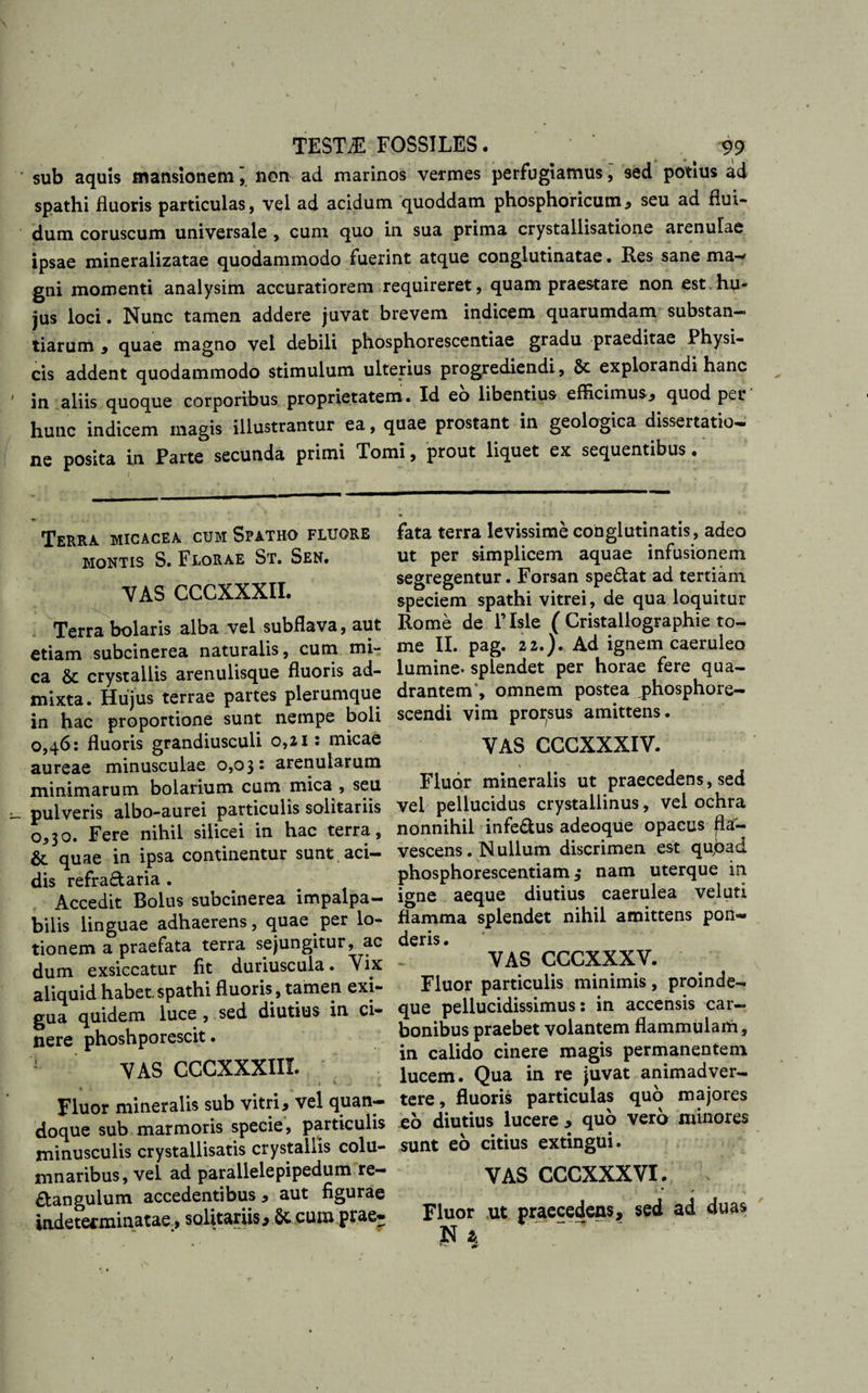 / TESTiE FOSSILES. 99 sub aquis mansionemnon ad marinos vermes perfugiamus, sed potius ad spathi fluoris particulas, vel ad acidum quoddam phosphoricum, seu ad flui¬ dum coruscum universale , cum quo in sua prima crystallisatione arenulae ipsae mineralizatae quodammodo fuerint atque conglutinatae. Res sane ma-* gni momenti analysim accuratiorem requireret, quam praestare non est.hu¬ jus loci. Nunc tamen addere juvat brevem indicem quarumdam substan¬ tiarum , quae magno vel debili phosphorescentiae gradu praeditae Physi¬ cis addent quodammodo stimulum ulterius progrediendi , 5t explorandi hanc in aliis quoque corporibus proprietatem. Id eo libentius efficimus., quod per hunc indicem magis illustrantur ea, quae prostant in geologica dissertatio¬ ne posita in Parte secunda primi Tomi, prout liquet ex sequentibus. Terra micacea cum Spatho fluore montis S. Florae St. Sen. VAS CCCXXXII. Terra bolaris alba vel subflava, aut etiam subcinerea naturalis, cum mi¬ ca &amp; crystallis arenulisque fluoris ad¬ mixta. Hujus terrae partes plerumque in hac proportione sunt nempe boli 0,46: fluoris grandiusculi 0,21 s micae aureae minusculae 0,03: arenularum minimarum bolarium cum mica , seu pulveris albo-aurei particulis solitariis 0,30. Fere nihil silicei in hac terra, &amp; quae in ipsa continentur sunt aci¬ dis refractaria. - Accedit Bolus subcinerea impalpa¬ bilis linguae adhaerens, quae per lo¬ tionem a praefata terra sejungitur, ac dum exsiccatur fit duriuscula. Vix aliquid habet spathi fluoris, tamen exi¬ gua quidem luce , sed diutius in ci¬ nere phoshporescit. VAS CCCXXXIII. . , v ; i. i *■ • .i . •. .j. Fluor mineralis sub vitri, vel quan¬ doque sub marmoris specie, particulis minusculis crystallisatis crystallis colu¬ mnaribus, vel ad parallelepipedum re— &amp;angulum accedentibus, aut figurae indeterminatae, solitariis, &amp; cum prae¬ fata terra levissime conglutinatis, adeo ut per simplicem aquae infusionem segregentur. Forsan speCtat ad tertiam speciem spathi vitrei, de qua loquitur Rome de l’Isle ( Cristallographie to¬ me II. pag. 22.). Ad ignem caeruleo lumine- splendet per horae fere qua¬ drantem', omnem postea jphosphore- scendi vim prorsus amittens. VAS CCGXXXIV. , ‘ &gt; ” Fluor mineralis ut praecedens, sed vel pellucidus crystallinus, vel ochra nonnihil infe&amp;us adeoque opacus fla¬ vescens . N ullum discrimen est qu,bad phosphorescentiam 3 nam uterque in igne aeque diutius caerulea veluti flamma splendet nihil amittens pon- rlpff ^ - * VAS CCCXXXV. Fluor particulis minimis, proinde- que pellucidissimus: in accensis car¬ bonibus praebet volantem flammulam, in calido cinere magis permanentem lucem. Qua in re juvat animadver¬ tere , fluoris particulas quo majores eo diutius lucere , quo vero minores sunt eo citius extingui. VAS CCCXXXVI. Fluor ut praecedens, sed ad duas N a 1