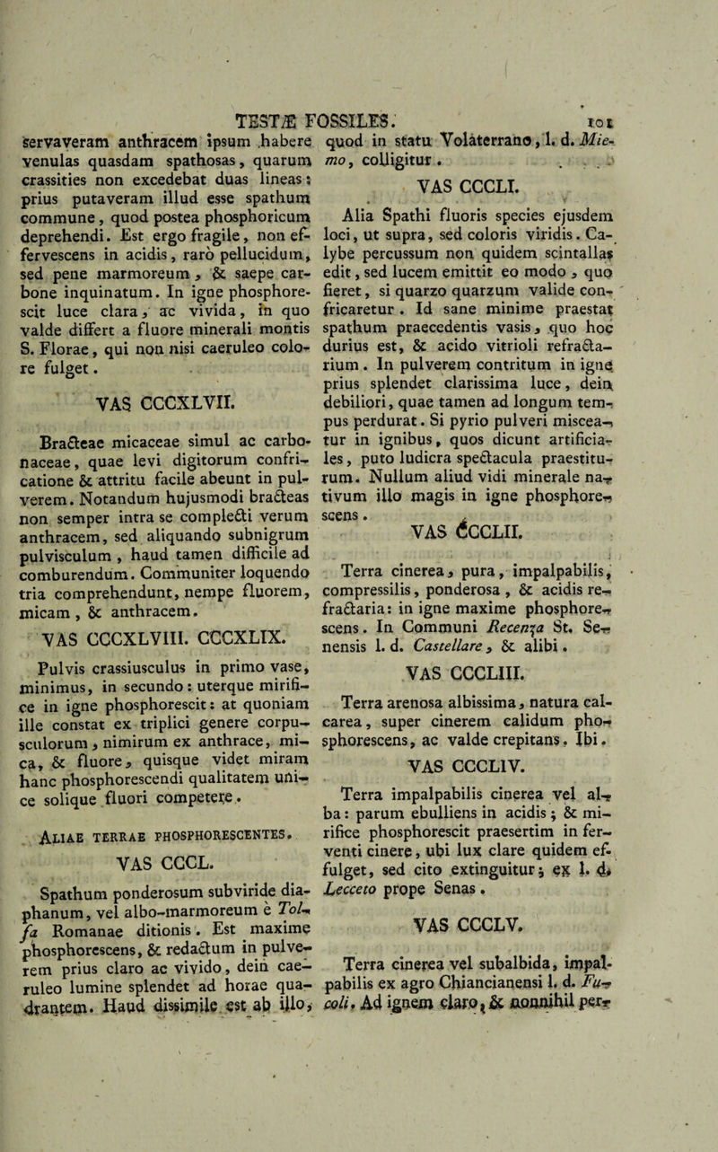 Servaveram anthracem ipsum .habere venulas quasdam spathosas, quarum crassities non excedebat duas lineas; prius putaveram illud esse spathum commune , quod postea phosphoricum deprehendi. Est ergo fragile, non ef¬ fervescens in acidis, raro pellucidum, sed pene marmoreum * saepe car¬ bone inquinatum. In igne phosphore- scit luce clara5 ac vivida, in quo valde differt a fluore minerali montis S. Florae, qui non nisi caeruleo colo¬ re fulget. YAS CCCXLVII. Bra&eae micaceae simul ac carbo- naceae, quae levi digitorum confri¬ catione & attritu facile abeunt in pul¬ verem. Notandum hujusmodi braCteas non semper intra se compleCti verum anthracem, sed aliquando subnigrum pulvisculum , haud tamen difficile ad comburendum. Communiter loquendo tria comprehendunt, nempe fluorem, micam, 8t anthracem. YAS CCCXLV1II. CCCXLIX. Pulvis crassiusculus in primo vase, minimus, in secundo : uterque mirifi¬ ce in igne phosphorescit: at quoniam ille constat ex triplici genere corpu¬ sculorum 3 nimirum ex anthrace, mi¬ ca, & fluore 3 quisque videt miram hanc phosphorescendi qualitatem urii— ce solique fluori competere . Aliae terrae phosphorescentes. YAS CCCL. Spathum ponderosum subviride dia- phanum, vel albo-marmoreum e Tol* fa Romanae ditionis. Est maxime phosphorescens, & redaCtum in pulve¬ rem prius claro ac vivido, dein cae¬ ruleo lumine splendet ad horae qua¬ drantem. Haud dissimile est ab illo? quod in statu Volaterrano, 1. d. Mie- mo, colligitur. . . j VAS CCCLI. Alia Spathi fluoris species ejusdem loci, ut supra, sed coloris viridis. Ca¬ lybe percussum non quidem scintalla? edit, sed lucem emittit eo modo , quo fieret, si quarzo quarzqm valide con¬ fricaretur . Id sane minime praestat spathum praecedentis vasis , quo hoc durius est, & acido vitrioli refracta¬ rium . In pulverem contritum in igne prius splendet clarissima luce, dein debiliori, quae tamen ad longum tem¬ pus perdurat. Si pyrio pulveri miscea-* tur in ignibus, quos dicunt artificia¬ les , puto ludicra speCtacula praestitu¬ rum. Nullum aliud vidi minerale na-? tivum illo magis in igne phosphore-» scens. , VAS CCCLII. Terra cinerea, pura, impalpabilis, compressilis, ponderosa , acidis re- fraCtaria: in igne maxime phosphore* scens. In Communi Recen^a St. Se-* nensis 1. d. Castellare > 6c alibi. VAS GGGLIJI. Terra arenosa albissima, natura cal- carea, super cinerem calidum pho* sphorescens, ac valde crepitans. Ibi. VAS GCCL1V. Terra impalpabilis cinerea vel al¬ ba : parum ebulliens in acidis ; & mi¬ rifice phosphorescit praesertim in fer¬ venti cinere, ubi lux clare quidem ef¬ fulget, sed cito extinguitur} e& 1. 4* Lecceto prope Senas. VAS CCCLV. Terra cinerea vel subalbida, impal¬ pabilis ex agro Chiancianensi 1. d. Fu-? coli. Ad ignem claro, & nonnihil perr