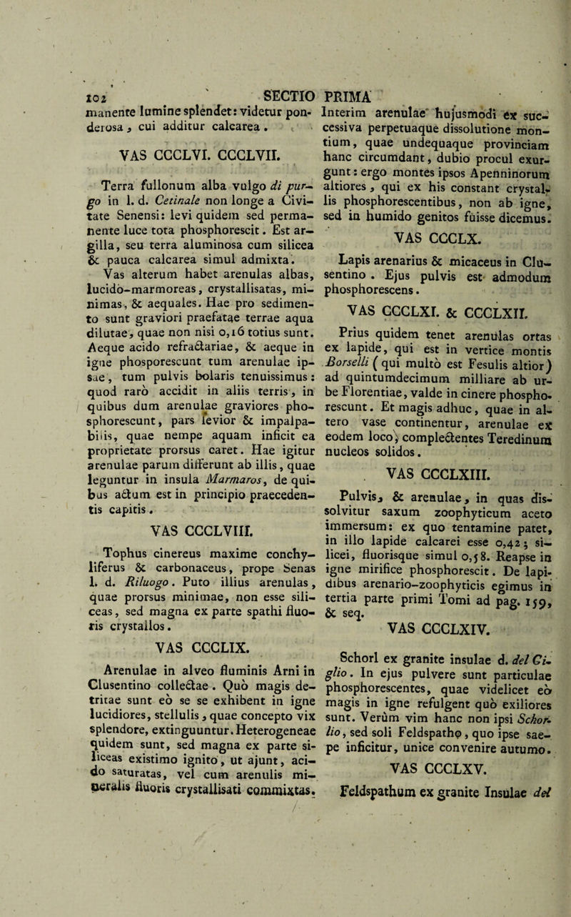 toi' \ SECTIO manente lumine splendet: videtur pon- derosa , cui additur calcarea . VAS CCCLVI. CCCLVII. * • •. v .&lt;■ * r v» «■ f i Terra fullonum alba vulgo di pur~ go in 1. d. Cetinale non longe a Civi¬ tate Senensi: levi quidem sed perma¬ nente luce tota phosphorescit. Est ar- gilh, seu terra aluminosa cum silicea pauca calcarea simul admixta. Vas alterum habet arenulas albas, lucido-marmoreas, crystallisatas, mi¬ nimas, &amp; aequales. Hae pro sedimen¬ to sunt graviori praefatae terrae aqua dilutae, quae non nisi 0,16 totius sunt. Aeque acido refra&amp;ariae, &amp; aeque in igne phosporescunt tum arenulae ip¬ sae , tum pulvis boiaris tenuissimus: quod raro accidit in aliis terris, in quibus dum arenulae graviores pho- sphorescunt, pars levior &amp; impalpa¬ bilis, quae nempe aquam inficit ea proprietate prorsus caret. Hae igitur arenulae parum differunt ab illis, quae leguntur in insula Marmaros, de qui¬ bus a£tum est in principio praeceden¬ tis capitis . VAS CCCLVIII. Tophus cinereus maxime conchy- liferus &amp; carbonaceus, prope Senas 1. d. Riluogo. Puto illius arenulas, quae prorsus minimae, non esse sili¬ ceas , sed magna ex parte spathi fluo¬ ris crystallos. VAS CCCLIX. Arenulae in alveo fluminis Arni in Clusentino colle&amp;ae . Quo magis de¬ tritae sunt eo se se exhibent in igne lucidiores, stellulis , quae concepto vix splendore, extinguuntur. Heterogeneae quidem sunt, sed magna ex parte si¬ liceas existimo ignito , ut ajunt, aci¬ do saturatas, vel cum arenulis mi- oeralis fluorU crystaiiisati commixtas. /•. “ PRIMA Interim arenulae hujusmodi ex suc¬ cessiva perpetuaque dissolutione mon¬ tium, quae undequaque provinciam hanc circumdant, dubio procul exur- gunt: ergo montes ipsos Apenninorum altiores, qui ex his constant crystal¬ lis phosphorescentibus, non ab igne, sed in humido genitos fuisse dicemus. VAS CCCLX. Lapis arenarius &amp; micaceus in Clu¬ sentino . Ejus pulvis est admodum phosphorescens. VAS CCCLXI. &amp; CCCLXII. Prius quidem tenet arendlas ortas ex lapide, qui est in vertice montis Borselli ( qui multo est Fesulis altior) ad quintumdecimum milliare ab ur¬ be Florentiae, valde in cinere phospho* rescunt. Et magis adhuc, quae in al¬ tero vase continentur, arenulae ex eodem loco'; comple&amp;entes Teredinum nucleos solidos. VAS CCCLXIII. Pulvisy &amp; arenulae, in quas dis¬ solvitur saxum zoophyticum aceto immersum: ex quo tentamine patet, in illo lapide calcarei esse 0,42 5 si¬ licei, fluorisque simul 0,58. Reapse in igne mirifice phosphorescit. De lapi¬ dibus arenario—zoophyticis egimus in tertia parte primi Tomi ad pag. 159, &amp; seq. VAS CCCLXIV. Schorl ex granite insulae d. dei Gi. glio. In ejus pulvere sunt particulae phosphorescentes, quae videlicet eo magis in igne refulgent quo exiliores sunt. Verum vim hanc non ipsi Schor- lio, sed soli Feldspathp, quo ipse sae¬ pe inficitur, unice convenire autumo. VAS CCCLXV. Feldspathum ex granite Insulae dei