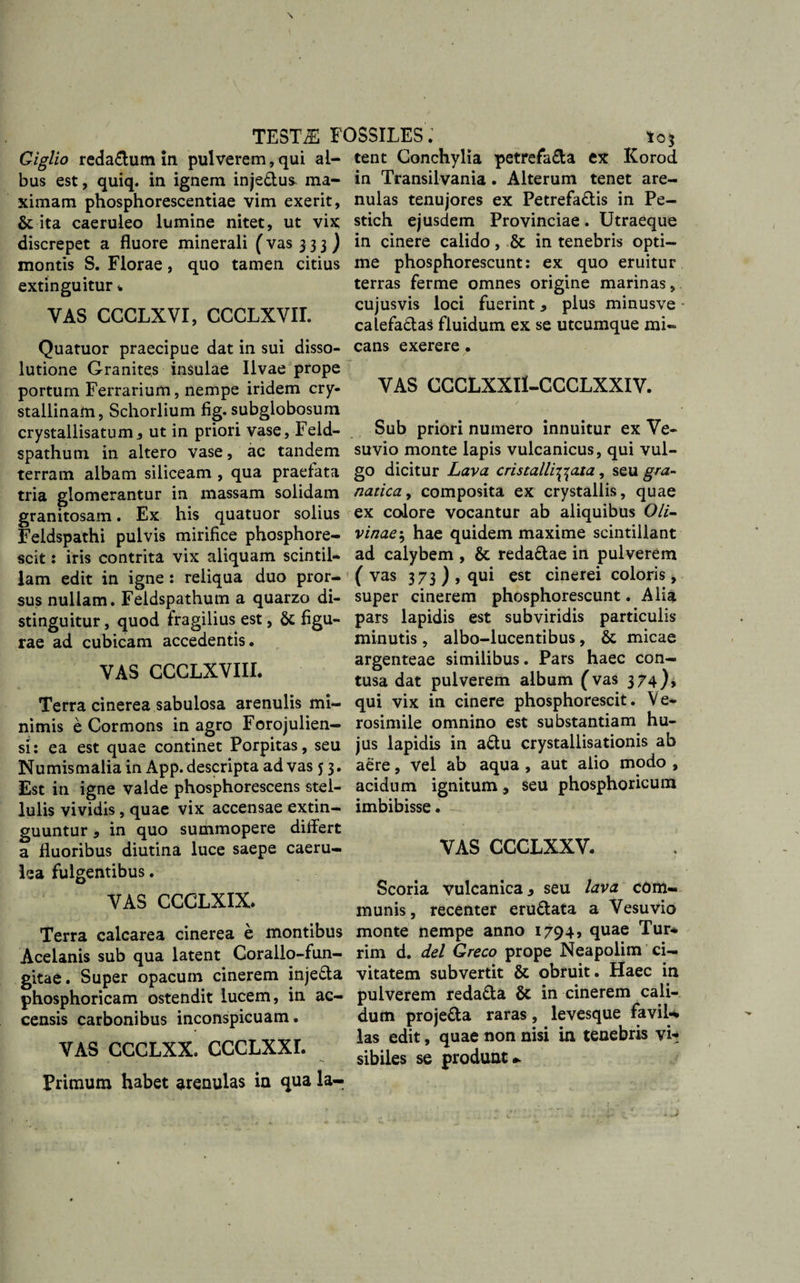 Giglio reda£tum in pulverem,qui al¬ bus est, quiq. in ignem inje&amp;us- ma¬ ximam phosphorescentiae vim exerit, &amp; ita caeruleo lumine nitet, ut vix discrepet a fluore minerali (vas 3 3 3 ) montis S. Florae, quo tamen citius extinguitur % VAS CGGLXVI, CCCLXVIL Quatuor praecipue dat in sui disso¬ lutione Granites insulae Ilvae prope portum Ferrarium, nempe iridem cry¬ stallinam, Schorlium fig. subglobosum crystallisatum, ut in priori vase, Feld- spathum in altero vase, ac tandem terram albam siliceam , qua praefata tria glomerantur in massam solidam granitosam. Ex his quatuor solius Feidspathi pulvis mirifice phosphore- scit: iris contrita vix aliquam scintil¬ lam edit in igne : reliqua duo pror¬ sus nullam. Feldspathum a quarzo di¬ stinguitur , quod fragilius est, &amp; figu¬ rae ad cubicam accedentis. VAS CCCLXVIII. Terra cinerea sabulosa arenulis mi¬ nimis e Cormons in agro Forojulien— si: ea est quae continet Porpitas, seu Numismalia in App. descripta ad vas 5 3. Est in igne valde phosphorescens stel¬ lulis vividis, quae vix accensae extin- guuntur * in quo summopere differt a fluoribus diutina luce saepe caeru¬ lea fulgentibus. VAS CCCLXIX» Terra calcarea cinerea e montibus Acelanis sub qua latent Corallo-fun- gitae. Super opacum cinerem injedla phosphoricam ostendit lucem, in ac¬ censis carbonibus inconspicuam. VAS CCCLXX. CCCLXXI. Primum habet arenulas in qua la¬ tent Conchylia petrefa&amp;a ex Korod in Transilvania. Alterum tenet are¬ nulas tenujores ex Petrefa&amp;is in Pe- stich ejusdem Provinciae. Utraeque in cinere calido, St in tenebris opti¬ me phosphorescunt: ex quo eruitur terras ferine omnes origine marinas, cujusvis loci fuerint, plus minusve * calefadas fluidum ex se utcumque mi« cans exerere. VAS GGGLXXII-CCCLXXIV. Sub priori numero innuitur ex Ve¬ suvio monte lapis vulcanicus, qui vul¬ go dicitur Lava cristalli^aia, seu gra- natica, composita ex crystallis, quae ex colore vocantur ab aliquibus Oli- vinae5 hae quidem maxime scintillant ad calybem , &amp; reda&amp;ae in pulverem ( vas 373 ) , qui est cinerei coloris, super cinerem phosphorescunt. Alia pars lapidis est subviridis particulis minutis , albo-lucentibus, &amp; micae argenteae similibus. Pars haec con¬ tusa dat pulverem album (vas 374)? qui vix in cinere phosphorescit. Ve- rosimile omnino est substantiam hu¬ jus lapidis in a£tu crystallisationis ab aere, vel ab aqua , aut alio modo , acidum ignitum 9 seu phosphoricum imbibisse. VAS CCCLXXV. Scoria vulcanica y seu lava com¬ munis, recenter eru&amp;ata a Vesuvio monte nempe anno 1794, quae Tur¬ rim d. dei Greco prope Neapolim ci¬ vitatem subvertit &amp; obruit. Haec in pulverem reda&amp;a Sc in cinerem cali¬ dum proje&amp;a raras, levesque favil*» las edit, quae non nisi in tenebris vi¬ sibiles se produnt* i