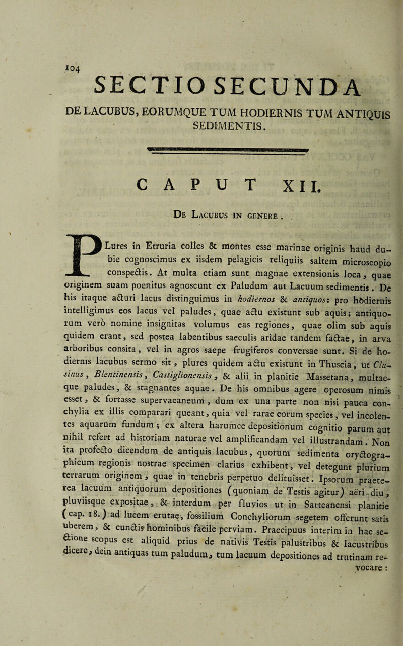 SECTIO SECUNDA DE LACUBUS, EORUMQUE TUM HODIERNIS TUM ANTIQUIS SEDIMENTIS. CAPUT XII. De Lacubus in genere . PLures in Etruria colles &amp; montes esse marinae originis haud du¬ bie cognoscimus ex iisdem pelagicis reliquiis saltem microscopi© conspedis. At multa etiam sunt magnae extensionis loca, quae originem suam poenitus agnoscunt ex Paludum aut Lacuum sedimentis. De his itaque aduri lacus distinguimus in hodiernos &amp; antiquos: pro hodiernis Intelligimus eos lacus vel paludes, quae adu existunt sub aquis; antiquo¬ rum vero nomine insignitas volumus eas regiones, quae olim sub aquis quidem erant, sed postea labentibus saeculis aridae tandem fadae, in arva arboribus consita, vel in agros saepe frugiferos conversae sunt. Si de ho¬ diernis lacubus sermo sit, plures quidem adu existunt inThuscia, ut Chi~ sinus , Bientinensis, Castiglionensis , &amp; alii in planitie Massetana, multae¬ que paludes, &amp; stagnantes aquae. De his omnibus agere operosum nimis esset, &amp; fortasse supervacaneum , dum ex una parte non nisi pauca con¬ chylia ex illis comparari queant, quia vel rarae eorum species, vel incolen¬ tes aquarum fundum; ex altera harumce depositionum cognitio parum aut nihil refert ad historiam naturae vel amplificandam vel illustrandamNon ita profedo dicendum de antiquis lacubus, quorum sedimenta orydogra- phicum regionis nostrae specimen clarius exhibent, vel detegunt plurium terrarum originem , quae in tenebris perpetuo delituisset. Ipsorum praete¬ rea lacuum antiquorum depositiones (quoniam de Testis agitur) aeri 'diu, pluviisque expositae, interdum per fluvios ut in Sarteanensi planitie (cap. 18.) ad lucem erutae, fossilium Conchyliorum segetem offerunt satis uberem, St eundis’hominibus facile perviam. Praecipuus interim in hac se¬ nione scopus est aliquid prius de nativis Testis palustribus &amp; lacustribus dicere* dem antiquas tum paludum* tum lacuum depositiones ad trutinam re¬ vocare ;