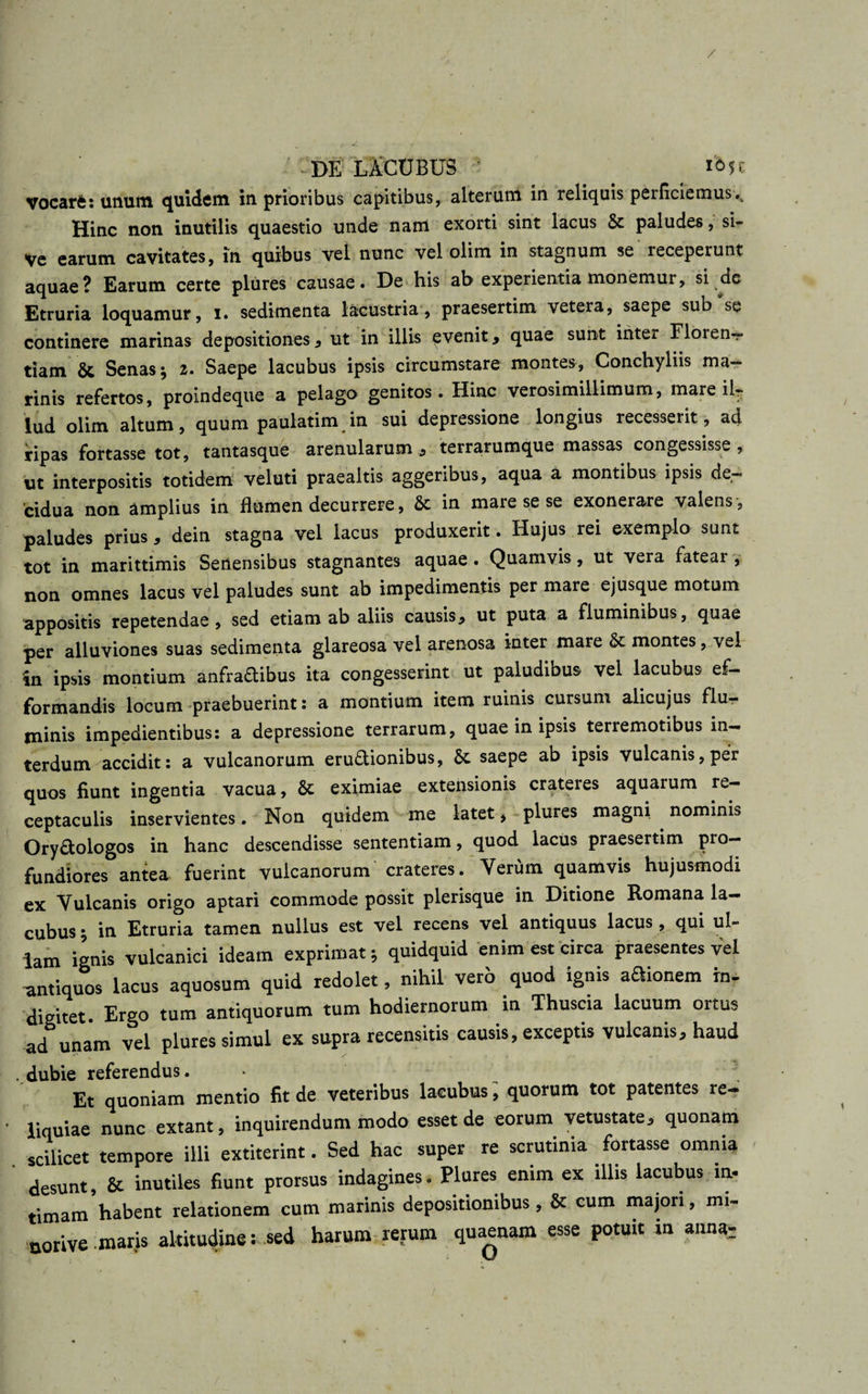 / DE LACUBUS io5r vocarfc: unum quidem in prioribus capitibus, alterum in reliquis perficiemus Hinc non inutilis quaestio unde nam exorti sint lacus &amp; paludes, si- Ve earum cavitates, in quibus vel nunc vel olim in stagnum se receperunt aquae? Earum certe plures causae. De his ab experientia monemur, si dc Etruria loquamur, i. sedimenta lacustria, praesertim vetera, saepe sub se continere marinas depositiones , ut in illis evenit , quae sunt inter Floien— tiam &amp; Senas \ i. Saepe lacubus ipsis circumstare montes, Conchyliis ma¬ rinis refertos, proindeque a pelago genitos. Hinc verosimillimum, mare ilr lud olim altum, quum paulatim in sui depressione longius recesserit, ad ripas fortasse tot, tantasque arenularum , terrarumque massas congessisse, ut interpositis totidem veluti praealtis aggeribus, aqua a montibus ipsis de¬ cidua non amplius in flumen decurrere, &amp; in mare se se exonerare valens, paludes prius, dein stagna vel lacus produxerit. Hujus rei exemplo sunt tot in marittimis Senensibus stagnantes aquae . Quamvis , ut vera fatear , non omnes lacus vel paludes sunt ab impedimentis per mare ejusque motum appositis repetendae , sed etiam ab aliis causis, ut puta a fluminibus, quae per alluviones suas sedimenta glareosa vel arenosa inter mare montes, vel in ipsis montium anfraftibus ita congesserint ut paludibus vel lacubus ef- formandis locum praebuerint: a montium item ruinis cursum alicujus flu¬ minis impedientibus: a depressione terrarum, quae in ipsis terremotibus in¬ terdum accidit: a vulcanorum eru&amp;ionibus, 6c saepe ab ipsis vulcanis,per quos fiunt ingentia vacua, &amp; eximiae extensionis crateres aquarum re¬ ceptaculis inservientes. Non quidem me latet, plures magni nominis Ory&amp;ologos in hanc descendisse sententiam, quod lacus praesertim pro— fundiores antea fuerint vulcanorum crateres. Verum quamvis hujusmodi ex Vulcanis origo aptari commode possit plerisque in Ditione Romana la¬ cubus ; in Etruria tamen nullus est vel recens vel antiquus lacus , qui ul¬ lam ignis vulcanici ideam exprimat; quidquid enim est circa praesentes vel antiquos lacus aquosum quid redolet, nihil vero quod ignis aaionem rn- digitet Ergo tum antiquorum tum hodiernorum in Thuscia lacuum ortus ad unam vel plures simul ex supra recensitis causis, exceptis vulcanis, haud . dubie referendus. 3 Et quoniam mentio fit de veteribus lacubus, quorum tot patentes re¬ liquiae nunc extant, inquirendum modo esset de eorum vetustate, quonam scilicet tempore illi extiterint. Sed hac super re scrutinia^-fortasse omnia desunt, &amp; inutiles fiunt prorsus indagines. Plures enim ex illis lacubus in¬ timam habent relationem cum marinis depositionibus, &amp; eum majori, mi- norive-maris altitudine: sed harum rerum quaenam esse potuit n anna;