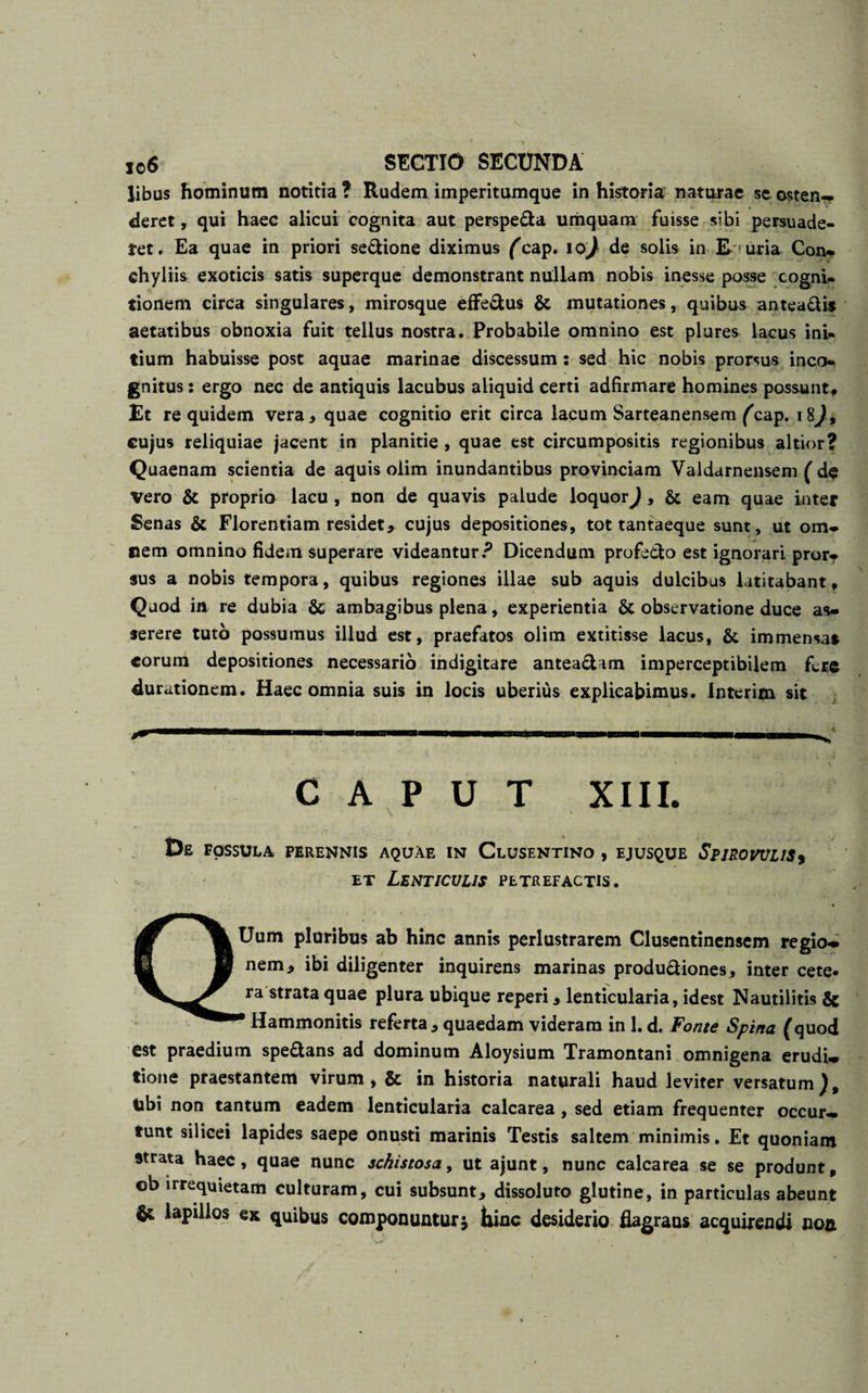 libus hominum notitia ? Rudem imperitumque in historia naturae se osten-? deret, qui haec alicui cognita aut perspe&amp;a umquam fuisse sibi persuade¬ ret. Ea quae in priori se&amp;ione diximus fcap. 10^ de solis in E uria Con* chyliis exoticis satis superque demonstrant nullam nobis inesse posse cogni¬ tionem circa singulares, mirosque effe&amp;us &amp; mutationes, quibus antea&amp;is aetatibus obnoxia fuit tellus nostra. Probabile omnino est plures lacus ini¬ tium habuisse post aquae marinae discessum: sed hic nobis prorsus inco¬ gnitus : ergo nec de antiquis lacubus aliquid certi adfirmare homines possunt. Et re quidem vera* quae cognitio erit circa lacum Sarteanensem fcap. 18)9 cujus reliquiae jacent in planitie , quae est circumpositis regionibus altior? Quaenam scientia de aquis olim inundantibus provinciam Valdarnensem ( de vero &amp; proprio lacu, non de quavis palude loquor^, &amp; eam quae inter Senas &amp; Florentiam residet* cujus depositiones, tot tantaeque sunt, ut om¬ nem omnino fidem superare videantur? Dicendum profecto est ignorari pror¬ sus a nobis tempora, quibus regiones illae sub aquis dulcibus latitabant, Quod in re dubia &amp; ambagibus plena, experientia &amp; observatione duce as¬ serere tuto possumus illud est, praefatos olim extitisse lacus, &amp; immensas eorum depositiones necessario indigitare antea&amp;am imperceptibilem fere durationem. Haec omnia suis in locis uberius explicabimus. Interim sit CAPUT XIII. De FOSSULA PERENNIS AQUAE IN ClUSENTINO , EJUSQUE SpJROVULISf et Lenticulis petrefactis. QUum pluribus ab hinc annis perlustrarem Clusentinensem regio-* nem* ibi diligenter inquirens marinas produ&amp;iones* inter cete, ra strata quae plura ubique reperi * lenticularia, idest Nautilitis &amp; * Hammonitis referta * quaedam videram in 1. d. Fonte Spina (quod est praedium spe&amp;ans ad dominum Aloysium Tramontani omnigena erudi* tione praestantem virum, &amp; in historia naturali haud leviter versatum), tibi non tantum eadem lenticularia calcarea, sed etiam frequenter occur¬ runt silicei lapides saepe onusti marinis Testis saltem minimis. Et quoniam strata haec, quae nunc schistosa, ut ajunt, nunc calcarea se se produnt, ob irrequietam culturam, cui subsunt* dissoluto glutine, in particulas abeunt $£ lapillos ex quibus componuntur £ hinc desiderio flagrans acquirendi non