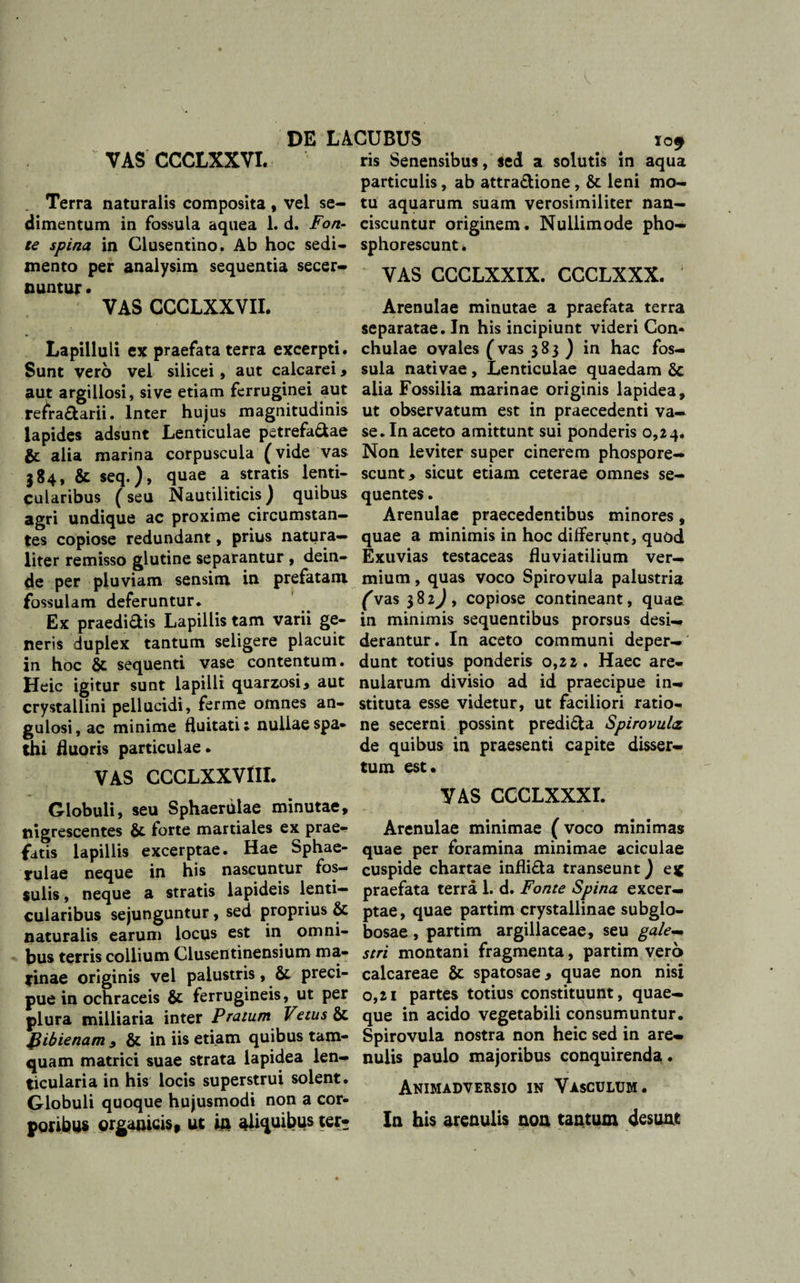 DE LACUBUS io* VAS CCCLXXYI. ris Senensibus, sed a solutis in aqua particulis, ab attra&amp;ione , &amp; leni mo- Terra naturalis composita, vel se- tu aquarum suam verosimiliter nan- dimentum in fossula aquea 1. d. Fort- eiscuntur originem. Nullimode pho- te spina, in Clusentino. Ab hoc sedi- sphorescunt. mento per analysim sequentia secer- yAg CCCLXXIX. CCCLXXX. nuntur • VAS CCCLXXVII. Lapilluli ex praefata terra excerpti. Sunt vero vel silicei, aut calcarei , aut argillosi, sive etiam ferruginei aut refi*a£tarii. Inter hujus magnitudinis lapides adsunt Lenticulae petrefa&amp;ae alia marina corpuscula (vide vas 384, &amp; seq.), quae a stratis lenti¬ cularibus (seu Nautiliticis) quibus agri undique ac proxime circumstan¬ tes copiose redundant, prius natura¬ liter remisso glutine separantur, dein¬ de per pluviam sensim in prefatani fossulam deferuntur. Ex praedi&amp;is Lapillis tam varii ge¬ neris duplex tantum seligere placuit in hoc &amp; sequenti vase contentum. Heic igitur sunt lapilli quarzosi, aut crystallini pellucidi, ferme omnes an¬ gulosi, ac minime fluitati; nullaespa- thi fluoris particulae • VAS CCCLXXVIII. Globuli, seu Sphaerulae minutae, nigrescentes &amp; forte martiales ex prae¬ fatis lapillis excerptae. Hae Sphae¬ rulae neque in his nascuntur fos¬ sulis , neque a stratis lapideis lenti¬ cularibus sejunguntur, sed proprius Sc naturalis earum locus est in omni¬ bus terris collium Clusentinensium ma¬ rinae originis vel palustris, preci- pue in ochraceis &amp; ferrugineis, ut per plura milliaria inter Pratum Vetus &amp; gibienam , &amp; in iis etiam quibus tam¬ quam matrici suae strata lapidea len¬ ticularia in his locis superstrui solent. Globuli quoque hujusmodi non a cor¬ poribus organicis, ut in aliquibus ter* Arenulae minutae a praefata terra separatae. In his incipiunt videri Con¬ chulae ovales (vas 383) in hac fos¬ sula nativae , Lenticulae quaedam 6c alia Fossilia marinae originis lapidea, ut observatum est in praecedenti va¬ se. In aceto amittunt sui ponderis 0,24. Non leviter super cinerem phospore- scunt&gt; sicut etiam ceterae omnes se¬ quentes . Arenulae praecedentibus minores, quae a minimis in hoc differunt, quod Exuvias testaceas fluviatilium ver¬ mium , quas voco Spirovula palustria (Vas 382J, copiose contineant, quae in minimis sequentibus prorsus desi¬ derantur. In aceto communi deper¬ dunt totius ponderis 0,22. Haec are¬ nularum divisio ad id praecipue in¬ stituta esse videtur, ut faciliori ratio¬ ne secerni possint predi&amp;a Spirovultz de quibus in praesenti capite disser¬ tum est» VAS CCCLXXXI. Arenulae minimae (voco minimas quae per foramina minimae aciculae cuspide chartae infli£ta transeunt} ej£ praefata terra 1. d. Fonte Spina excer¬ ptae, quae partim crystallinae subglo- bosae , partim argillaceae, seu gale~* stri montani fragmenta, partim vero calcareae &amp; spatosae, quae non nisi 0,21 partes totius constituunt, quae¬ que in acido vegetabili consumuntur. Spirovula nostra non heic sed in are¬ nulis paulo majoribus conquirenda . Animadversio in Vasculum. In his arenulis non tantum desunt
