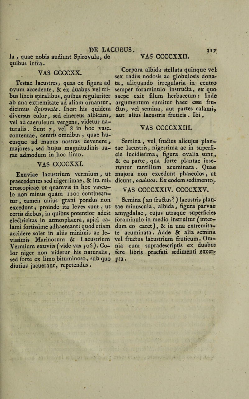 / \ DE LACUBUS. 11 la , quae nobis audiunt Spirovula, de quibus infra. YAS CCGCXX. Testae lacustres, quas ex figura ad ovum accedente, 6c ex duabus vel tri¬ bus lineis spiralibus, quibus regulariter ab una extremitate ad aliam ornantur, dicimus Spirovula. Inest his quidem diversus color, sed cinereus albicans, vel ad caeruleum vergens, videtur na¬ turalis . Sunt 7, vel 8 in hoc vase, contentae, ceteris omnibus, quae hu¬ cusque ad manus nostras devenere 9 majores, sed hujus magnitudinis ra¬ tae admodum in hoc limo. VAS CCGCXXI. Exuviae lacustrium vermium , ut praecedentes sed nigerrimae, &amp; ita mi- croscopicae ut quamvis in hoc vascu¬ lo non minus quam 1200 continean¬ tur , tamen unius grani pondus non excedunt; proinde ita leves sunt, ut certis diebus, in quibus potentior ade&amp; ele&amp;ricitas in atmosphaera, apici ca¬ lami fortissime adhaereant: quod etiam accidere solet in aliis minimis ac le¬ vissimis Marinorum &amp; Lacustrium Vermium exuviis ( vide vas 506). Co¬ lor niger non videtur his naturalis, sed forte ex limo bituminoso, sub quo diutius jacuerant, repetendus. VAS CCCCXXII. Corpora albida stellata quinque vel sex radiis nodosis ac globulosis dona¬ ta , aliquando irregularia in centro semper foraminulo instru&amp;a, ex quo saepe exit filum herbaceum: Inde argumentum sumitur haec esse fru- £tus, vel semina, aut partes calami^ aut alius lacustris fruticis. Ibi * VAS CCCCXXIIL Semina , vel fru&amp;us alicujus plan¬ tae lacustris, nigerrima ac in superfi¬ cie lucidissima; figura ovalia sunt, &amp; ea parte, qua forte plantae inse¬ runtur tantillum acuminata. Quae majora non excedunt phaseolos, ut dicunt, oculatos. Ex eodem sedimento« VAS CGCCXXIV. CCCCXXV. Semina (an fru&amp;us?) lacustris plan¬ tae minuscula, albida, figura parvae amygdalae , cujus utraque superficies foraminulo in medio instruitur (inter¬ dum eo caret), in una extremita¬ te acuminata. Adde &amp; alia semina vel fru&amp;us lacustrium fruticum^ Om¬ nia cum supradescriptis ex duabus fere libris praefati sedimenti excer¬ pta . '*&gt;