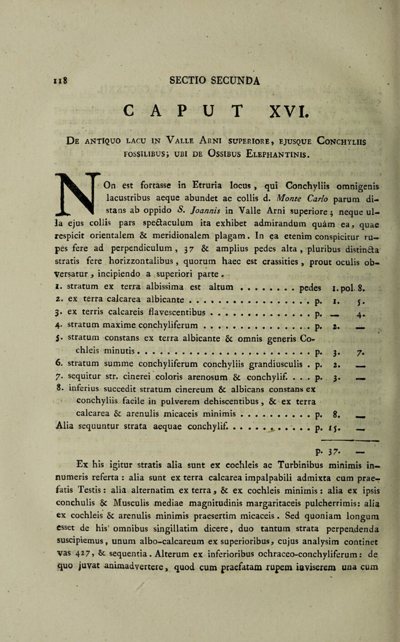 CAPUT XVI. r~ . . • S , ■ -t • # i • \ ■ « De antiquo lacu in Valle Arni superiore, ejusque Conchyliis fossilibus; ubi de Ossibus Elephantinis. NOn est fortasse in Etruria locus , qui Conchyliis omnigenis lacustribus aeque abundet ac collis d. Monte Carlo parum di¬ stans ab oppido S. Joannis in Valle Arni superiore ; neque ul¬ la ejus coliis pars spe&amp;aculum ita exhibet admirandum quam ea, quae respicit orientalem &amp; meridionalem plagam. In etenim conspicitur ru¬ pes fere ad perpendiculum , 3 7 &amp; amplius pedes alta , pluribus distm&amp;a stratis fere horizzontalibus, quorum haec est crassities , prout oculis ob¬ versatur , incipiendo a superiori parte . 1. stratum ex terra albissima est altum ..pedes i.pol 8. 2. ex terra calcarea albicante . . ..p. 1. j. 3. ex terris calcareis flavescentibus.p. __ 4. 4. stratum maxime conchyliferum . . .. p. z. _ 5. stratum constans ex terra albicante omnis generis Co¬ chleis minutis.p. 3. 7. 6. stratum summe conchyliferum conchyliis grandiusculis . p. 2. _ 7. sequitur str. cinerei coloris arenosum &amp; conchylif. . . . p. 3. — 8. inferius succedit stratum cinereum &amp; albicans constans ex conchyliis facile in pulverem dehiscentibus , &amp; ex terra calcarea &amp; arenulis micaceis minimis. p. 8. - Alia sequuntur strata aequae conchylif..p. ij. _ P- 37. — Ex his igitur stratis alia sunt ex cochleis ac Turbinibus minimis in¬ numeris referta : alia sunt ex terra calcarea impalpabili admixta cum prae¬ fatis Testis: alia alternatim ex terra, &amp; ex cochleis minimis: alia ex ipsis conchulis Musculis mediae magnitudinis margaritaceis pulcherrimis: alia ex cochleis &amp;c arenulis minimis praesertim micaceis . Sed quoniam longum esset de his’ omnibus singillatim dicere, duo tantum strata perpendenda suscipiemus, unum albo-calcareum ex superioribus, cujus analysim continet vas 427, Se sequentia. Alterum ex inferioribus ochraceo-conchyliferum: de quo juvat animadvertere, quod cum praefatam rupem iaviserem una cum