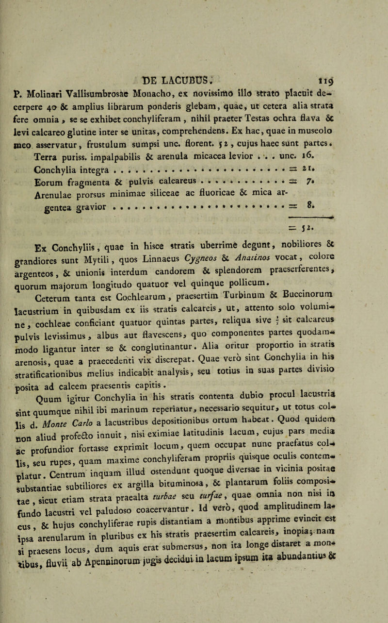 P. Molinari Vallisumbrosae Monacho, ex novissimo illo strato placuit de¬ cerpere 40 &amp; amplius librarum ponderis glebam, quae, ut cetera alia strata fere omnia , se se exhibet conchyliferam , nihil praeter Testas ochra flava 8c levi calcareo glutine inter se unitas, comprehendens. Ex hac, quae in museolo meo asservatur, frustulum sumpsi unc. florent. $ 2 , cujus haec sunt partes • Terra puriss. impalpabilis 8t arenula micacea levior . . • unc. 16. Conchylia integra.*.. =2 21» Eorum fragmenta 6t pulvis calcareus . ..• • • — 7« Arenulae prorsus minimae siliceae ac fluoricae 6c mica ar* gentea gravior ... • = 8. = 52* Ex Conchyliis, quae in hisce stratis uberrime degunt, nobiliores &amp; grandiores sunt Mytili, quos Linnaeus Cygneos &amp; Anatinos vocat, colore argenteos, &amp; unionis interdum candorem &amp; splendorem praeserferentes, quorum majorum longitudo quatuor vel quinque pollicum. Ceterum tanta est Cochlearum, praesertim Turbinum &amp; Buccinorum lacustrium in quibusdam ex iis stratis calcareis, ut, attento solo volumi¬ ne, cochleae conficiant quatuor quintas partes, reliqua sive - sit calcareus pulvis levissimus, albus aut flavescens, quo componentes partes quodam* modo ligantur inter se &amp; conglutinantur. Alia oritur proportio in stratis arenosis, quae a praecedenti vix discrepat. Quae vero sint Conchylia in his stratificationibus melius indicabit analysis, seu totius in suas partes divisio posita ad calcem praesentis capitis . . Quum igitur Conchylia in his stratis contenta dubio procul lacustria sint quumque nihil ibi marinum repedatur, necessario sequitur, ut totus col¬ lis d. Monte Carlo a lacustribus depositionibus ortum habeat. Quod quidem non aliud profefto innuit, nisi eximiae latitudinis lacum, cujus pars media ac profundior fortasse exprimit locum, quem occupat nunc praefatus col¬ lis seu rupes, quam maxime conchyliferam propriis quisque oculis contem¬ platur Centrum inqUarti illud ostendunt quoque diversae in vicinia positae substantiae subtiliores ex argilla bituminosa, &amp; plantarum foliis composi¬ tae sicut etiam strata praealta turbae seu turfae, quae omnia non nisi m fundo lacustri vel paludoso coacervantur, ld vero, quod amplitudinem a- cus &amp; hujus conchyliferae rupis distantiam a montibus apprime evincit est ipsa’arenularum in pluribus ex his stratis praesertim calcareis, inopia* nam si praesens locus, dum aquis erat submersus, non ita longe distaret * mon. tibus fluvii ab Apenninorum jugis decidui in lacum ipsum i» abundantius &amp;