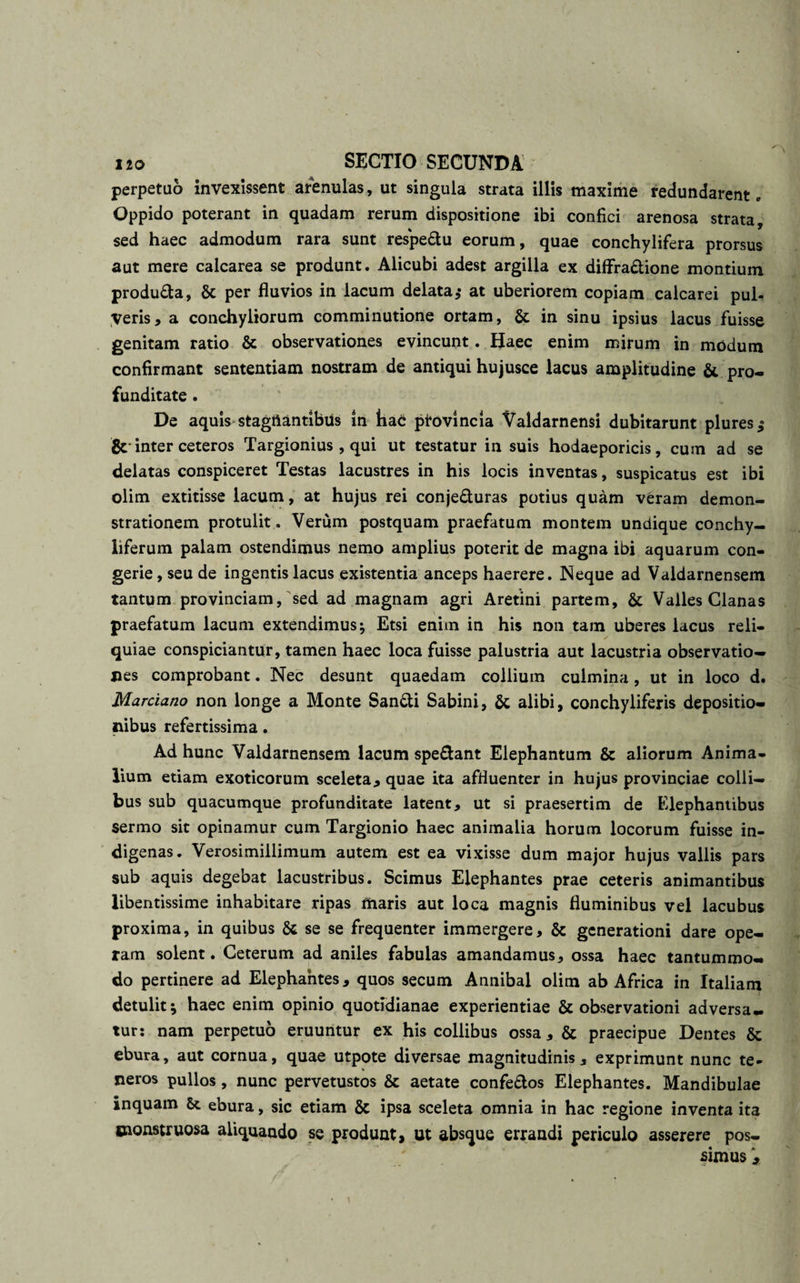 perpetuo invexissent arenulas, ut singula strata illis maxime redundarent. Oppido poterant in quadam rerum dispositione ibi confici arenosa strata, sed haec admodum rara sunt respe&amp;u eorum, quae conchylifera prorsus aut mere calcarea se produnt. Alicubi adest argilla ex diflfra&amp;ione montium produ£ta, 6c per fluvios in lacum delata* at uberiorem copiam calcarei pul¬ veris, a conchyliorum comminutione ortam, &amp; in sinu ipsius lacus fuisse genitam ratio &amp; observationes evincunt. Haec enim mirum in modum confirmant sententiam nostram de antiqui hujusce lacus amplitudine &amp; pro¬ funditate . De aquis stagiiantibus in hac provincia Valdarnensi dubitarunt plures* &amp; inter ceteros Targionius , qui ut testatur in suis hodaeporicis, cum ad se delatas conspiceret Testas lacustres in his locis inventas, suspicatus est ibi olim extitisse lacum, at hujus rei conje&amp;uras potius quam veram demon¬ strationem protulit. Verum postquam praefatum montem undique conchy- liferum palam ostendimus nemo amplius poterit de magna ibi aquarum con¬ gerie , seu de ingentis lacus existentia anceps haerere. Neque ad Valdarnensem tantum provinciam, sed ad magnam agri Aretini partem, &amp; Valles Cianas praefatum lacum extendimus ^ Etsi enim in his non tam uberes lacus reli¬ quiae conspiciantur, tamen haec loca fuisse palustria aut lacustria observatio¬ nes comprobant. Nec desunt quaedam collium culmina, ut in loco d. Marciano non longe a Monte San&amp;i Sabini, &amp; alibi, conchyliferis depositio¬ nibus refertissima. Ad hunc Valdarnensem lacum speftant Elephantum &amp; aliorum Anima¬ lium etiam exoticorum sceleta, quae ita affluenter in hujus provinciae colli¬ bus sub quacumque profunditate latent, ut si praesertim de Elephantibus sermo sit opinamur cum Targionio haec animalia horum locorum fuisse in¬ digenas. Verosimiilimum autem est ea vixisse dum major hujus vallis pars sub aquis degebat lacustribus. Scimus Elephantes prae ceteris animantibus libentissime inhabitare ripas maris aut loca magnis fluminibus vel lacubus proxima, in quibus &amp; se se frequenter immergere, &amp; generationi dare ope¬ ram solent. Ceterum ad aniles fabulas amandamus, ossa haec tantummo¬ do pertinere ad Elephantes, quos secum Annibal olim ab Africa in Italiam detulit \ haec enim opinio quotidianae experientiae &amp; observationi adversa¬ tur: nam perpetuo eruuntur ex his collibus ossa, &amp; praecipue Dentes &amp;; ebura, aut cornua, quae utpote diversae magnitudinis, exprimunt nunc te¬ neros pullos, nunc pervetustos &amp; aetate confe&amp;os Elephantes. Mandibulae inquam &amp;. ebura, sic etiam &amp; ipsa sceleta omnia in hac regione inventa ita monstruosa aliquando se produnt, ut absque errandi periculo asserere pos¬ simus ,