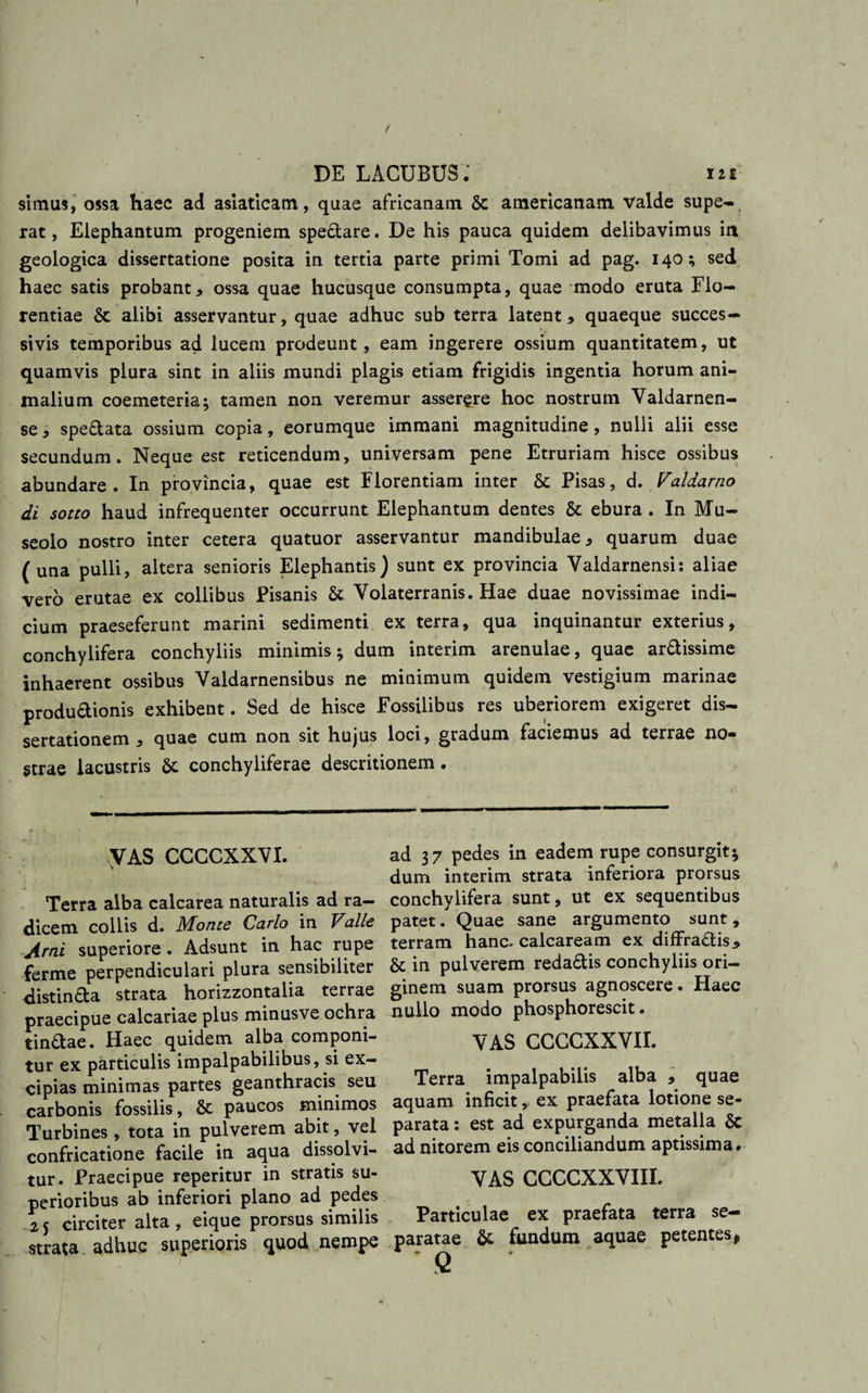 / DE LACUBUS.' in simus, ossa haec ad asiaticam, quae africanam Sc americanam valde supe- rat, Elephantum progeniem spedare. De his pauca quidem delibavimus in geologica dissertatione posita in tertia parte primi Tomi ad pag. 140; sed haec satis probant, ossa quae hucusque consumpta, quae modo eruta Flo¬ rentiae &amp; alibi asservantur, quae adhuc sub terra latent, quaeque succes¬ sivis temporibus ad lucem prodeunt , eam ingerere ossium quantitatem, ut quamvis plura sint in aliis mundi plagis etiam frigidis ingentia horum ani¬ malium coemeteria; tamen non veremur asserere hoc nostrum Valdarnen- se, spedata ossium copia, eorumque immani magnitudine, nulli alii esse secundum. Neque est reticendum, universam pene Etruriam hisce ossibus abundare. In provincia, quae est Florentiam inter Pisas, d. Valdarno di sotto haud infrequenter occurrunt Elephantum dentes &amp; ebura . In Mu- seolo nostro inter cetera quatuor asservantur mandibulae, quarum duae (una pulli, altera senioris Elephantis) sunt ex provincia Yaldarnensi: aliae vero erutae ex collibus Pisanis &amp; Volaterranis. Hae duae novissimae indi¬ cium praeseferunt marini sedimenti ex terra, qua inquinantur exterius, conchylifera conchyliis minimis; dum interim arenulae, quae ardissime inhaerent ossibus Valdarnensibus ne minimum quidem vestigium marinae produdionis exhibent. Sed de hisce Fossilibus res uberiorem exigeret dis¬ sertationem , quae cum non sit hujus loci, gradum faciemus ad terrae no¬ strae lacustris &amp; conchyliferae descritionem . VAS CCCCXXVI. v Terra alba calcarea naturalis ad ra¬ dicem collis d. Monte Carlo in Valle Arni superiore . Adsunt in hac rupe ferme perpendiculari plura sensibiliter distinda strata horizzontalia terrae praecipue calcariae plus minusve ochra tindae. Haec quidem alba componi¬ tur ex particulis impalpabilibus, si ex¬ cipias minimas partes geanthracis seu carbonis fossilis, &amp; paucos minimos Turbines , tota in pulverem abit, vel confricatione facile in aqua dissolvi¬ tur. Praecipue reperitur in stratis su¬ perioribus ab inferiori plano ad pedes 25 circiter alta, eique prorsus similis strata adhuc superioris quod nempe ad 37 pedes in eadem rupe consurgit; dum interim strata inferiora prorsus conchylifera sunt, ut ex sequentibus patet. Quae sane argumento sunt, terram hanc-calcaream ex diffradis, &amp; in pulverem redadis conchyliis ori¬ ginem suam prorsus agnoscere. Haec nullo modo phosphorescit. VAS CCCCXXVII. Terra impalpabilis alba , quae aquam inficit,, ex praefata lotione se¬ parata : est ad expurganda metalla Sc ad nitorem eis conciliandum aptissima» VAS CCCCXXVIIL Particulae ex praefata terra se¬ paratae &amp; fundum aquae petentes» Q