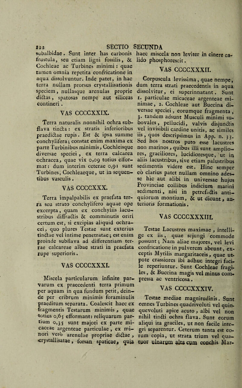 subalbidae. Sunt inter has carbonis frustula, seu etiam ligni fossilis, 6t Cochleae ac Turbines minimi: quae tamen omnia repetita confricatione in aqua dissolvuntur. Inde patet, in hac terra nullam prorsus crystallisationis speciem, nullasque arenulas proprie didas, spatosas nempe aut siliceas contineri. VAS CCCCXXIX. Terra naturalis nonnihil ochra sub- fiava tinda: ex stratis inferioribus praedidae rupis. Est &amp; ipsa summe conchylifera; constat enim maxima ex parte Turbinibus minimis. Cochleisque diversae speciei , ex terra calcarea ochracea, quae vix 0,09 totius elfor- mat: dum interim ceterae 0,91 sunt Turbines, Cochleaeque, ut in sequen¬ tibus vasculis. VAS CCCCXXX. Terra impalpabilis ex praefata ter¬ ra seu strato conchylifero aquae ope excerpta, quam ex conchyliis lacu- stribus diffradis &amp; comminutis oriri certum est, si excipias aliquid ochra- cei, quo plures Testae sunt exterius tindae vel intime penetratae; est enim proinde subflava ad differentiam ter¬ rae calcareae albae strati in praefata rupe superioris. VAS CCCCXXXI. Miscela particularum infinite par¬ varum ex praecedenti terra primum per aquam in qua fundum petit, dein¬ de per cribrum minimis foraminulis praeditum separata. Coalescit haec ex fragmentis Testarum minimis , quae totius 0,65 efformant: reliquarum par¬ tium 0,35 sunt majori ex parte mi- caceae argenteae particulae , ex mi¬ nori vero arenulae propriae didae , crystallisatae, forsan spaticae* quia haec miscela non leviter in cinere ca¬ lido phosphorescit. VAS CCCCXXXII. Corpuscula levissima, quae nempe, dum terra strati praecedentis in aqua dissolvitur, ei superinnatant. Sunt 1. particulae micaceae argenteae mi¬ nimae , 2. Cochleae aut Buccina di¬ versae speciei, eorumque fragmenta , 3. tandem adsunt Musculi minimi su¬ bo vales, pellucidi, valvis disjundis vel invisibili cardine unitis, ac similes iis, quos descripsimus in App. n. 33. Sed hos nostros puto esse lacustres non marinos, quibus illi sunt amplio¬ res, graciliores, lucidioresque, 'ut in aliis lacustribus, sive etiam palustribus sedimentis videre est. Hinc semper eo clarius patet nullam omnino ades¬ se hrc aut alibi in universae hujus Provinciae collibus indicium marini sedimenti, nisi in petrefddis anti¬ quiorum montium, &amp;; ut dicunt * an¬ terioris formationis. VAS CCCCXXXIIL Testae Lacustres maximae , intelli- ge ex iis, quae sejungi commode possunt; Nam aliae majores, vel levi confricatione in pulverem abeunt, ex¬ ceptis Mytilis margaritaceis , quae ut- pote crassiores ibi adhuc integri faci¬ le reperiuntur. Sunt Cochleae fragi¬ les , &amp; Buccina magis vel minus com¬ pressa ac ventricosa. VAS CCCCXXXIV. Testae mediae magnitudinis. Sunt omnes Turbines quadrivoluti vel quin- quevoluti apice acuto, albi vel non nihil tindi ochra flava. Sunt eorum aliqui ita graciles, ut non facile inte¬ gri separentur. Ceterum tanta est eo¬ rum copia, ut strata trium vel qua- tuor ulnarum alta cum conchis Mar-