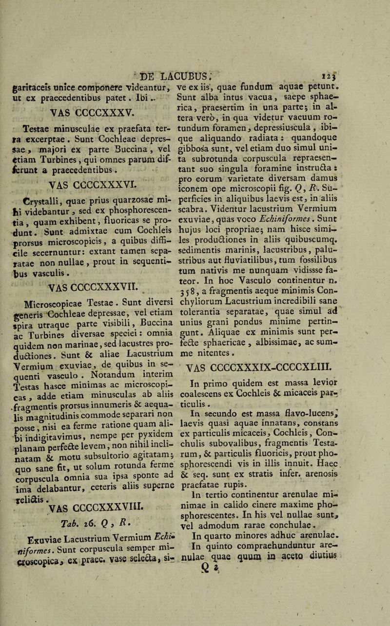DE LACUBUS; 12 garitaceis unice componere videantur, ut ex praecedentibus patet. Ibi.. VAS CCCCXXXV. Testae minusculae ex praefata ter¬ ta excerptae. Sunt Cochleae depres¬ sae * majori ex parte Buccina , vel etiam Turbines, qui omnes parum dif¬ ferunt a praecedentibus . VAS CCCCXXXVL i \ ■ ■ *  ■ t Crystalli, quae prius quarzosae mi¬ hi videbantur * sed ex phosphorescen- tia , quam exhibent, fluoricas se pro¬ dunt. Sunt admixtae cum Cochleis prorsus microscopicis, a quibus diffi¬ cile secernuntur: extant tamen sepa¬ ratae non nullae , prout in sequenti¬ bus vasculis. i VAS CCCCXXXVII. Microscopicae Testae . Sunt diversi generis Cochleae depressae, vel etiam spira utraque parte visibili, Buccina ac Turbines diversae speciei: omnia quidem non marinae, sed lacustres pro- duaiones. Sunt &amp; aliae Lacustrium Vermium exuviae, de quibus, in se¬ quenti vasculo . Notandum interim Testas hasce minimas ac microscopi¬ cas , adde etiam minusculas ab aliis .fragmentis prorsus innumeris &amp; aequa¬ lis magnitudinis commode separari non posse, nisi ea ferme ratione quam ali¬ bi indigitavimus, nempe per pyxidem planam perfefte levem, non nihil incli¬ natam &amp; motu subsultorio agitatam; quo sane fit, ut solum rotunda ferme corpuscula omnia sua ipsa sponte ad ima delabantur, ceteris aliis superne *elia‘S 'yAg CCCCXXXVIII. Tab. 26. Q, R&gt; Exuviae Lacustrium Vermium Echi* ni formes. Sunt corpuscula semper mi- croscopica* ex praec# vase selecta * si- / : • ve ex iis, quae fundum aquae petunt. Sunt alba intus vacua, saepe sphae¬ rica, praesertim in una parte; in al¬ tera vero, in qua videtur vacuum ro¬ tundum foramen * depressiuscula , ibi— que aliquando radiata: quandoque gibbosa sunt, vel etiam duo simul uni¬ ta subrotunda corpuscula repraesen¬ tant suo singula foramine instru&amp;a: pro eorum varietate diversam damus iconem ope microscopii fig. Q, R. Su¬ perficies in aliquibus laevis est, in aliis scabra. Videntur lacustrium Vermium exuviae, quas voco Eckiniformes. Sunt hujus loci propriae; nam hisce simi¬ les productiones in aliis quibuscumq. sedimentis marinis, lacustribus, palu¬ stribus aut fluviatilibus, tum fossilibus tum nativis me nunquam vidissse fa¬ teor. In hoc Vasculo continentur n. 3 58, a fragmentis aeque minimis Con¬ chyliorum Lacustrium incredibili sane tolerantia separatae, quae simul ad unius grani pondus minime pertin¬ gunt. Aliquae ex minimis sunt per¬ fere sphaericae, albissimae, ac sum¬ me nitentes. VAS CCCCXXXIX-CCCCXLIII. In primo quidem est massa levior coalescens ex Cochleis &amp;, micaceis par¬ ticulis . In secundo est massa flavo-lucens* laevis quasi aquae innatans, constans ex particulis micaceis, Cochleis, Con¬ chulis subovalibus, fragmentis Testa¬ rum, &amp; particulis fluoricis, prout pho- sphorescendi vis in illis innuit. Haec &amp; seq. sunt ex stratis infer, arenosis praefatae rupis. In tertio continentur arenulae mi¬ nimae in calido cinere maxime pho- sphorescentes. In his vel nullae sunt* Vel admodum rarae conchulae. In quarto minores adhuc arenulae. In quinto compraehunduntur are¬ nulae quae quum ira aceto diutius fi * 1