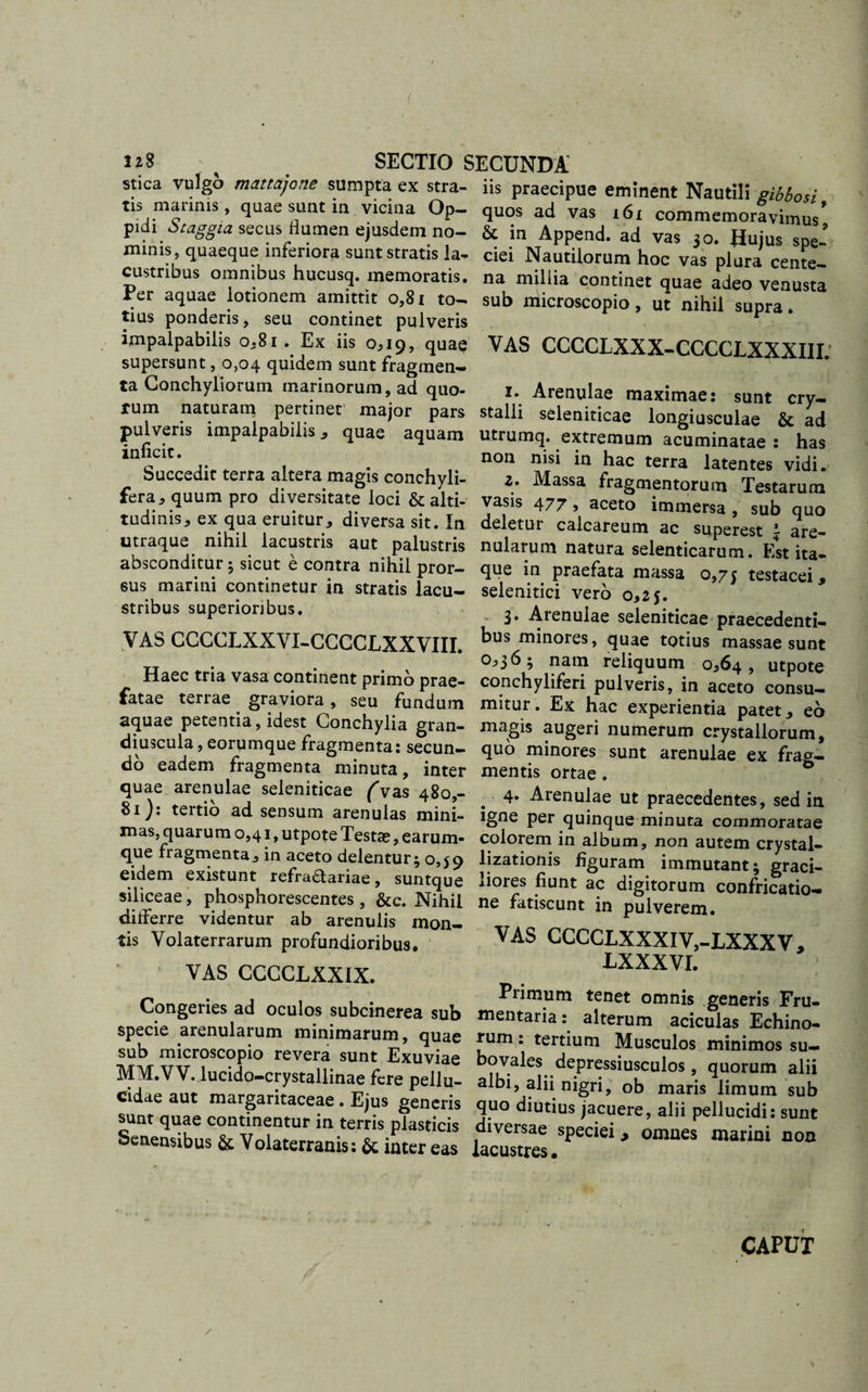 stica vulgo mattajone sumpta ex stra- iis praecipue eminent Nautili gibbosi tis mannis, quae sunt ia vicina Op- quos ad vas t6£ commemoravimus’ pidi Staggia secus flumen ejusdem no- &amp; in Append. ad vas 30. Huius sue’ minis quaeque inferiora sunt stratis !a- ciei Nautilorum hoc vas plura cente' custribus omnibus hucusq. memoratis, na millia continet quae adeo venusta *er aquae lotionem amittit 0,81 to- sub microscopio, ut nihil supra. tius ponderis, seu continet pulveris ^ impalpabilis 0,81. Ex iis 0,19, quae VAS CCCCLXXX-CCCCLXXXIII supersunt ,0,04 quidem sunt fragmen¬ ta Conchyliorum marinorum, ad quo- 1. Arenulae maximae: sunt crv- rum naturam pertinet major pars stalli seleniticae longiusculae &amp; ad pulveris impalpabilis , quae aquam utrumq. extremum acuminatae : has inicit. non nisi in hac terra latentes vidi. Succedit terra altera magis conchyli- z. Massa fragmentorum Testarum fera5 quum pro diversitate loci &amp; alti- vasis 477, aceto immersa, sub quo tudmis, ex qua eruitur, diversa sit. In deletur calcareum ac superest 1 are- utraque nihil lacustns aut palustris nularum natura selenticarum. Est ita- absconditur5 sicut e contra nihil pror- que in praefata massa 0,75 testacei, sus marini continetur in stratis lacu- selenitici vero 0,25 stribus superioribus. . 3. Arenulae seleniticae praecedenti- VAS CCCCLXXVI-CCCCLXXVIII. ^&gt;us minores, quae totius massae sunt . . v nam reliquum 0,64, utpote Haec tria vasa continent primo prae- conchyliferi pulveris, in aceto consu- fatae terrae graviora , seu fundum mitur. Ex hac experientia patet, eo aquae petentia, idest Conchylia gran- magis augeri numerum crystallorum, diu3cula,eorumque fragmenta: secun- quo minores sunt arenulae ex frag- do eadem fragmenta minuta, inter mentis ortae . &amp; 3“f arenvula^ seleniticae (vas 480,- _ 4. Arenulae ut praecedentes, sed in 81 J: tertio ad sensum arenulas mini- igne per quinque minuta commoratae as, quarum 0,41, utpote Testas, earum- colorem in album, non autem crystal- que fragmenta, maceto delentur; 0,59 lizationis figuram immutanti graci- eidem existunt refraframe, suntque liores fiunt ac digitorum confricatio- siliceae, phosphorescentes, &amp;c. Nihil ne fatiscunt in pulverem ditterre videntur ab arenulis mon- __ tis Volaterrarum profundioribus. CCCCLXXXIV,-LXXXV, VAS CCCCLXX1X MXXVL Congeries ad oenio, * JSSi SSTSX&amp;Sl specie arenularum minimarum, quae rum: tertium Musculos minimos su- M^T vvTT reV£n.SUnt, Exuviae bovales depressiusculos, quorum Ilii MM.VV luc.do-crystallmae fere pellu- albi, alii nigri, ob mar s limum sub eidae aut margantaceae. Ejus generis quo diutius jacuere, alii pellucidi sunt sunt quae continentur in terris plasticis diversae speciei , omuesmarini non Senensibus &amp; Volaterranis: &amp; inter eas lacustres. P manni non CAPUT