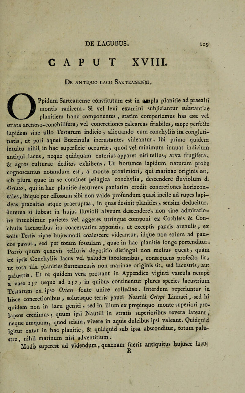 CAPUT XVIIL De antiquo lacu Sauteanensi. Ppidum Sarteanense constitutum est in planitie ad praealti montis radicem. Si Vel levi examini subjiciantur substantiae planitiem hanc componentes , statim comperiemus has esse vel strata arenoso-conchilifera, vel concretiones calcareas friabiles, saepe perfe&amp;e lapideas sine ullo Testarum indicio * aliquando cum conchyliis ita congluti¬ natis , ut pori aquei Buccinula incrustantes videantur. Ibi primo quidem intuitu nihil in hac superficie occurrit, quod vel minimum innuat indicium antiqui lacus, neque quidquam exterius apparet nisi tellus5 arva frugifera, &amp;: agros culturae deditos exhibens. Ut horumce lapidum naturam probe cognoscamus notandum est, a monte proximiori, qui marinae originis est, ob plura quae in se continet pelagica conchylia , descendere fluviolum d. Oriato , qui in hac planitie decurrens paulatim erodit concretiones horizzon- tales, ibique per effossum sibi non valde profundum quasi incile ad rupes lapi¬ deas praealtas atque praeruptas, in quas desinit planities, sensim deducitur. Interea si lubeat in hujus fluvioli alveum descendere, non sine admiratio¬ ne intuebimur parietes vel aggeres utrinque componi ex Cochleis St Con¬ chulis lacustribus 'ita coacervatim appositis, ut exceptis paucis arenulis, ex solis Testis ripae hujusmodi coalescere videantur, idque non solum ad pau¬ cos passus , sed per totam fossulam , quae in hac planitie longe portenditur. Porro quum quaevis telluris depositio distingui non melius queat, quam eX ipsis Conchyliis lacus vel paludes incolentibus, consequens profefto fit, ut tota illa planities Sarteanensis non marinae originis sit, sed lacustris, aut palustris . Et re quidem vera prostant in Appendice viginti vascula nempe a vase 2 3 7 usque ad 257, in quibus continentur plures species lacustrium Testarum ex ipso Oriati fonte unice colle&amp;ae. Interdum reperiuntur in hisce concretionibus, solutisque terris pauci Nautili Crispi Linnaei, sed hi quidem non in lacu geniti , sed in illum ex propinquo monte superiori pro¬ lapsos credimus 3 quum ipsi Nautili in stratis superioribus revera lateant, neque umquam, quod sciam, vivere in aquis dulcibus ipsi valeant. Quidquid igitur extat in hac planitie, &amp; quidquid sub ipsa absconditur, totum palu¬ stre , nihil marinum nisi adventitium. Modo superest ad videndum, quaenam fuerit antiquitus bujusce lacus R
