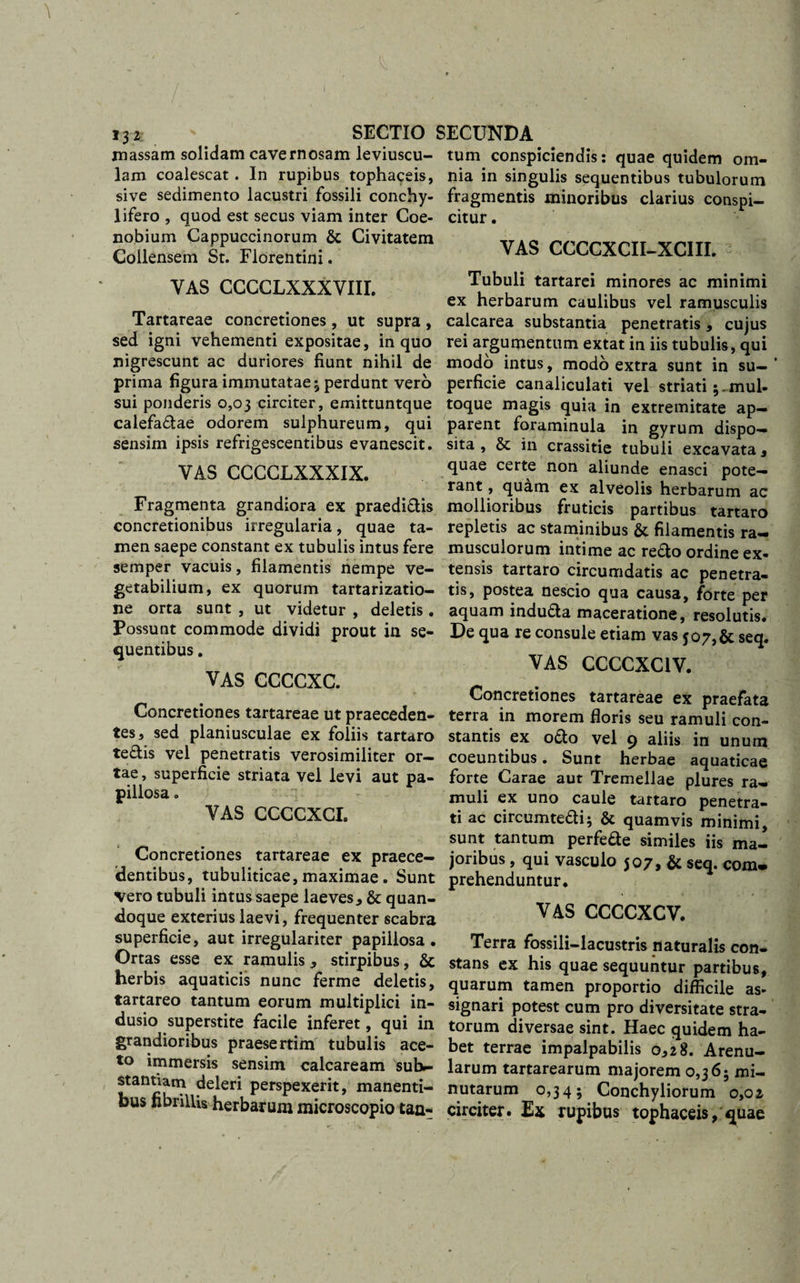 massam solidam cavernosam leviuscu- lam coalescat. In rupibus tophaceis, sive sedimento lacustri fossili conchy- lifero , quod est secus viam inter Coe¬ nobium Cappuccinorum &amp; Civitatem Collensem St. Florentini. YAS CCCCLXXXVIII. Tartareae concretiones , ut supra , sed igni vehementi expositae, in quo nigrescunt ac duriores fiunt nihil de prima figura immutatae ^ perdunt vero sui ponderis 0,03 circiter, emittuntque calefaftae odorem sulphureum, qui sensim ipsis refrigescentibus evanescit. YAS CCCCLXXXIX. Fragmenta grandiora ex praedi&amp;is concretionibus irregularia, quae ta¬ men saepe constant ex tubulis intus fere semper vacuis, filamentis nempe ve¬ getabilium, ex quorum tartarizatio- ne orta sunt , ut videtur , deletis. Possunt commode dividi prout in se¬ quentibus . VAS CCCCXC. Concretiones tartareae ut praeceden¬ tes, sed planiusculae ex foliis tartaro te&amp;is vel penetratis verosimiliter or¬ tae , superficie striata vel levi aut pa- pillosa. YAS CCCCXCI. Concretiones tartareae ex praece¬ dentibus, tubuliticae, maximae. Sunt vero tubuli intus saepe laeves, &amp; quan¬ doque exterius laevi, frequenter scabra superficie, aut irregulariter papillosa . Ortas esse ex ramulis, stirpibus, &amp; herbis aquaticis nunc ferme deletis, tartareo tantum eorum multiplici in¬ dusio superstite facile inferet, qui in grandioribus praesertim tubulis ace¬ to immersis sensim calcaream sutv- stanuam deleri perspexerit, manenti¬ bus fibrillis herbarum microscopio tan¬ tum conspiciendis: quae quidem om¬ nia in singulis sequentibus tubulorum fragmentis minoribus clarius conspi¬ citur . VAS CCCCXCII-XCIII. 2 Tubuli tartarei minores ac minimi ex herbarum caulibus vel ramusculis calcarea substantia penetratis, cujus rei argumentum extat in iis tubulis, qui modo intus, modo extra sunt in su- ’ perficie canaliculati vel striati;-mul¬ toque magis quia in extremitate ap¬ parent foraminula in gyrum dispo¬ sita , &amp; in crassitie tubuli excavata, quae certe non aliunde enasci pote¬ rant , quam ex alveolis herbarum ac mollioribus fruticis partibus tartaro repletis ac staminibus &amp; filamentis ra¬ musculorum intime ac reflo ordine ex¬ tensis tartaro circumdatis ac penetra¬ tis, postea nescio qua causa, forte per aquam indufla maceratione, resolutis. De qua re consule etiam vas j07,&amp; seq. VAS CCCCXC1V. Concretiones tartareae ex praefata terra in morem floris seu ramuli con¬ stantis ex ofto vel 9 aliis in unum coeuntibus. Sunt herbae aquaticae forte Carae aut Tremellae plures ra¬ muli ex uno caule tartaro penetra¬ ti ac circumtefti; &amp; quamvis minimi, sunt tantum perfede similes iis ma¬ joribus , qui vasculo 507, &amp; seq. com* prehenduntur. VAS CCCCXCV. Terra fossili-lacustris naturalis con¬ stans ex his quae sequuntur partibus, quarum tamen proportio difficile as¬ signari potest cum pro diversitate stra¬ torum diversae sint. Haec quidem ha¬ bet terrae impalpabilis 0,28. Arenu¬ larum tartarearum majorem 0,36; mi¬ nutarum 0,34; Conchyliorum 0,02 circiter. Ex rupibus tophaceis, quae