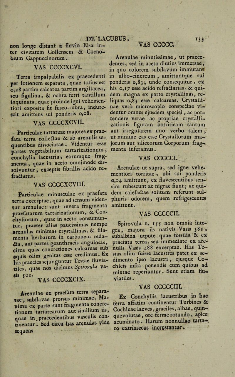 ( DELACUBUS. 133 non longe distant a fluvio Eisa in¬ ter civitatem Collenseni &amp; Coeno¬ bium Cappuccinorum. vas ccccxcvr. Terra impalpabilis ex praecedenti per lotionem separata , quae totius est 0,28 partim calcarea partim argillacea, seu figulina, 8c ochra ferri tantillum inquinata, quae proinde igni vehemen- tiori exposita fit fusco-rubra, indure¬ scit amittens sui ponderis 0,08. VAS CCCCXCVII. Particulae tartareae majores ex prae¬ fata terra colle£tae &amp;c ab arenulis se¬ quentibus dissociatae. Videntur esse partes vegetabilium tartarizationum, conchylia lacustria, eorumque frag¬ menta , quae in aceto omnimode dis¬ solvuntur, exceptis fibrillis acido re- fractariis. VAS CCCCXCVIIL Particulae minusculae ex praefata terra excerptae, quae ad sensum viden¬ tur arenulae: sunt revera fragmenta praefatarum tartarizationum, &amp; Con¬ chyliorum , quae in aceto consumun¬ tur, praeter alias paucissimas nempe arenulas minimas crystallinas, &amp; fila¬ menta herbarum in carbonem reda¬ cta , aut partes geanthracis angulosas, circa quas concretiones calcareas sub aquis olim genitas esse credimus. Ex his praecies sejunguntur Testae fluvia¬ tiles, quas nos dicimus Spirovula va¬ sis 502. VAS CCCCXCIX. VAS CCCCC. Arenulae minutissimae, ut praece¬ dentes, sed in aceto diutius immersae, in quo colorem subflavum immutant in albo-cinereum , amittuntque sui ponderis 0,83; unde consequitur, ex his 0,17 esse acido refra&amp;arias, &amp; qui¬ dem magna ex parte crystallinas, re¬ liquas 0,83 esse calcareas. Crystalli¬ nae vero microscopio conspe&amp;ae vi¬ dentur omnes ejusdem speciei, ac por¬ tendere verae ac propriae crystalli— zationis figuram botriticam tantum aut irregularem uno verbo talem, ut minime eas esse Crystallorum ma¬ jorum aut siliceorum Corporum frag-* menta inferamus. VAS CCCCCI. Arenulae ut supra, sed igne vehe- mentiori^ torritae, ubi sui ponderis 0,04 amittunt, ex flavescentibus sen¬ sim rubescunt ac nigrae fiunt; ac qui¬ dem calefa&amp;ae solitum referunt sul¬ phuris odorem, quem refrigescentes amittunt. VAS CCCCCII. \ • Spirovula n. 155 non omnia inte¬ gra, majora iis nativis Vasis 38Z, subalbida utpote quae fossilia St ex praefata terra, seu immediate ex are¬ nulis Vasis 488 excerptae. Has Te¬ stas olim fuisse lacustres patet ex se¬ dimento ipso lacustri, ejusque Co¬ chleis infra ponendis cum quibus ad mixtae reperiuntur. Sunt etiam flu¬ viatiles . Arenulae ex praefata terra separa- tae, subflavae prorsus minimae. Ma- xima ex parte sunt fragmenta concre¬ tionum tartarearum aut similium iis, quae inpraecedentibus vasculis con¬ tinentur . Sed circa has arenulas vide sequens VAS CCCCC1II. Ex Conchyliis lacustribus in hac terra affatim continentur Turbines 8c Cochleae laeves, graciles, albae, quin- quevoiutae, ore ferrae rotundo, apice acuminato. Harum nonnullae tarta-^ ro extrinsecus incrustantur» 1