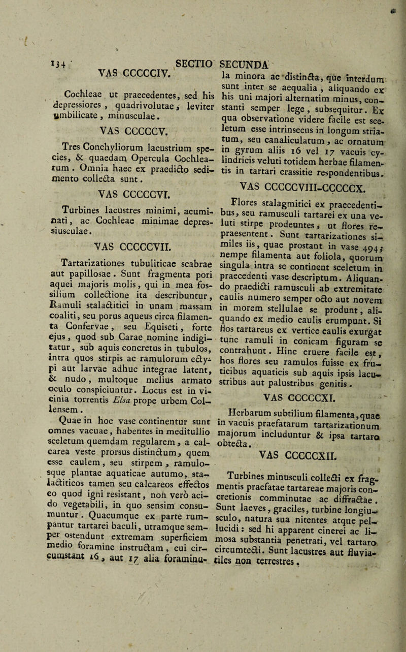 ts ' . % 134 SECTIO VAS CCCCCIV. Cochleae ut praecedentes, sed his depressiores , quadrivolutae i leviter umbilicate , minusculae. VAS CCCCCV. ^ Tres Conchyliorum lacustrium spe¬ cies, &amp; quaedam Opercula Cochlea¬ rum . Omnia haec ex praediCto sedi¬ mento colleCta sunt. VAS CCCCCVI. Turbines lacustres minimi, acumi¬ nati , ac Cochleae minimae depres¬ si usculae. VAS CCCCCVII. Tartarizationes tubuiiticae scabrae aut papillosae . Sunt fragmenta pori aquei majoris molis, qui in mea fos¬ silium colleCtione ita describuntur, Ramuli stalatlitici in unam massam coaliti, seu porus aqueus circa filamen¬ ta Confervae, seu Equiseti, forte ejus, quod sub Carae nomine indigi- tatur, sub aquis concretus in tubulos, intra quos stirpis ac ramulorum e£ty- pi aut larvae adhuc integrae latent, &amp; nudo, multoque melius armato oculo conspiciuntur. Locus est in vi¬ cinia torrentis Elsa prope urbem Coi— lensem. Quae in hoc vase continentur sunt omnes vacuae, habentes in meditullio sceletum quemdam regularem , a cal- carea veste prorsus distinCtum, quem esse caulem, seu stirpem , ramulo¬ sque plantae aquaticae autumo, sta— la&amp;iticos tamen seu calcareos effe&amp;os eo quod igni resistant, non vero aci¬ do vegetabili, in quo sensim consu¬ muntur . Quacumque ex parte rum¬ pantur tartarei baculi, utramque sem¬ per ostendunt extremam superficiem medio foramine instrudlam , cui cir¬ cumstant 16, aut 17 alia foraminu- ■y y SECUNDA' la minora ac distinfta, que interdum sunt inter se aequalia , aliquando ex his uni majori alternatim minus, con¬ stanti semper lege, subsequitur. Ex qua observatione videre facile est sce¬ letum esse intrinsecus in longum stria¬ tum, seu canaliculatum, ac ornatum in gyrum aliis 16 vel 17 vacuis cy¬ lindricis veluti totidem herbae filamen¬ tis in tartari crassitie respondentibus. VAS CCCCCVIII-CCCCCX. Flores stalagmitici ex praecedenti¬ bus, seu ramusculi tartarei ex una ve¬ luti stirpe prodeuntes, ut flores re¬ praesentent. Sunt tartarizationes si¬ miles iis, quae prostant in vase 494 $ nempe filamenta aut foliola, quorum singula intra se contiaent sceletum in praecedenti vase descriptum. Aliquan¬ do praedi&amp;i ramusculi ab extremitate caulis numero semper o6to aut novem in morem stellulae se produnt, ali¬ quando ex medio caulis erumpunt. Si fios tartareus ex vertice caulis exurgat tunc ramuli in conicam figuram se contrahunt. Hinc eruere facile est, hos flores seu ramulos fuisse ex fru¬ ticibus aquaticis sub aquis ipsis lacu— stribus aut palustribus genitis. vas cccccxr. Herbarum subtilium filamenta,quae in vacuis praefatarum tartarizationum majorum includuntur &amp; ipsa tartaro obteCta. VAS CCCCCXIL Turbines minusculi colleCti ex frag¬ mentis praefatae tartareae majoris con¬ cretionis comminutae ac diffractae . Sunt laeves, graciles, turbine longiu¬ sculo, natura sua nitentes atque pel¬ lucidi : sed hi apparent cinerei ac li¬ mosa substantia penetrati, vel tartaro circumteCti. Sunt lacustres aut fluvia¬ tiles non terrestres,