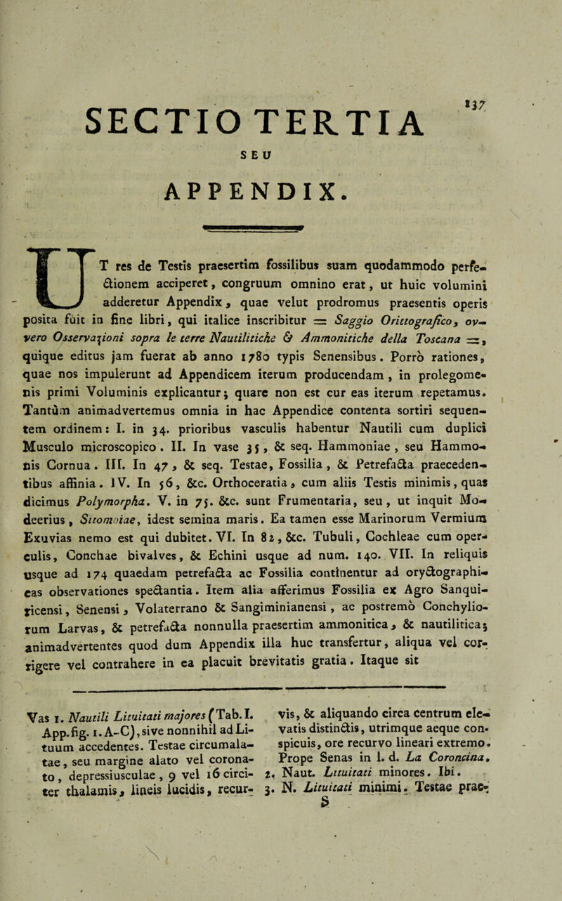 SECTIO TERTIA SEU APPENDIX. UT res de Testis praesertim fossilibus suam quodammodo perfe¬ ctionem acciperet, congruum omnino erat, ut huic volumini adderetur Appendix, quae velut prodromus praesentis operis posita fiiit in fine libri, qui italice inscribitur Saggio Orittografico, ov- vero Osservasioni sopra le terre Nautiliticke &amp; Ammoniticke della Toscana rz, quique editus jam fuerat ab anno 1780 typis Senensibus. Porro rationes, quae nos impulerunt ad Appendicem iterum producendam , in prolegome- nis primi Voluminis explicantur j quare non est cur eas iterum repetamus. Tantum animadvertemus omnia in hac Appendice contenta sortiri sequen¬ tem ordinem: I. in 34. prioribus vasculis habentur Nautili cum duplici Musculo microscopico . II. In vase 35, 6c seq. Hammoniae , seu Hammo¬ nis Cornua. III. In 47, &amp; seq. Testae, Fossilia, &amp; Petrefa&amp;a praeceden¬ tibus affinia. IV. In 56, &amp;c. Orthoceratia, cum aliis Testis minimis, quas dicimus Polymorpha. V. in 75. Stc. sunt Frumentaria, seu, ut inquit Mo- deerius, Sitomoiae, idest semina maris. Ea tamen esse Marinorum Vermium Exuvias nemo est qui dubitet. VI. In 82, &amp;c. Tubuli, Cochleae cum oper¬ culis, Conchae bivalves, &amp; Echini usque ad num. 140. VII. In reliquis usque ad 174 quaedam petrefa&amp;a ac Fossilia continentur ad ory&amp;ographi- cas observationes spe&amp;antia. Item alia afferimus Fossilia ex Agro Sanqui- ticensi, Senensi, Volaterrano &amp; Sangiminianensi, ac postremo Conchylio¬ rum Larvas, &amp; petrefii&amp;a nonnulla praesertim ammonitica, &amp; nautilitica* animadvertentes quod dum Appendix illa huc transfertur, aliqua vel cor¬ rigere vel contrahere in ea placuit brevitatis gratia. Itaque sit Vas 1. Nautili Lituitati majores (Tab.I. App.hg* 1. A-C),sive nonnihil ad Li¬ tuum accedentes. Testae circumala- tae, seu margine alato vel corona¬ to, depressiusculae , 9 vel 16 circi¬ ter thalamis, lineis lucidis, recur¬ vis, &amp; aliquando circa centrum ele¬ vatis distin&amp;is, utrimque aeque con* spicuis, ore recurvo lineari extremo. Prope Senas in 1. d. La Coroncina. i, Naut. Lituitati minores. Ibi. 3. N. Lituitati minimi. Testae prae- S 7