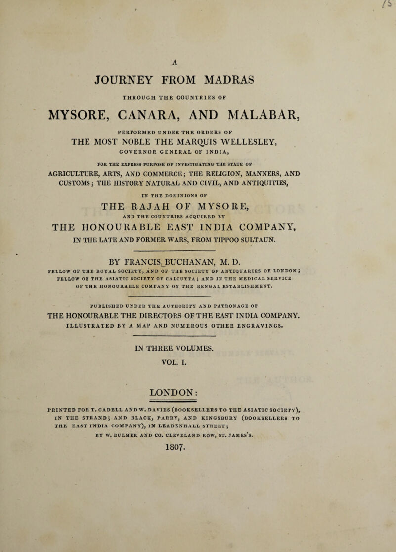 A JOURNEY FROM MADRAS THROUGH THE COUNTRIES OF MYSORE, CANARA, AND MALABAR, PERFORMED UNDER THE ORDERS OF THE MOST NOBLE THE MARQUIS WELLESLEY, GOVERNOR GENERAL OF INDIA, FOR THE EXPRESS PURPOSE OF INVESTIGATING THE STATE OF AGRICULTURE, ARTS, AND COMMERCE; THE RELIGION, MANNERS, AND CUSTOMS ; THE HISTORY NATURAL AND CIVIL, AND ANTIQUITIES, IN THE DOMINIONS OF THE RAJAH OF MYSORE, AND THE COUNTRIES ACQUIRED BY THE HONOURABLE EAST INDIA COMPANY, IN THE LATE AND FORMER WARS, FROM TIPPOO SULTAUN. BY FRANCIS BUCHANAN, M. D. FELLOW OF THE ROYAL SOCIETY, AND OF THE SOCIETY OF ANTIQUARIES OF LONDON ; FELLOW OF THE ASIATIC SOCIETY OF CALCUTTA; AND IN THE MEDICAL SERVICE OF THE HONOURABLE COMPANY ON THE BENGAL ESTABLISHMENT. PUBLISHED UNDER THE AUTHORITY AND PATRONAGE OF THE HONOURABLE THE DIRECTORS OF THE EAST INDIA COMPANY. ILLUSTRATED BY A MAP AND NUMEROUS OTHER ENGRAVINGS. IN THREE VOLUMES. VOL. I. < LONDON: PRINTED FOR T. CADELL AND W. DAVIES (BOOKSELLERS TO THE ASIATIC SOCIETY), IN THE STRAND; AND BLACK, PARRY, AND KINGSBURY (BOOKSELLERS TO THE EAST INDIA COMPANY), IN LEADENHALL STREET; BY W. BULMER AND CO. CLEVELAND ROW, ST. JAMES’S. 1807-