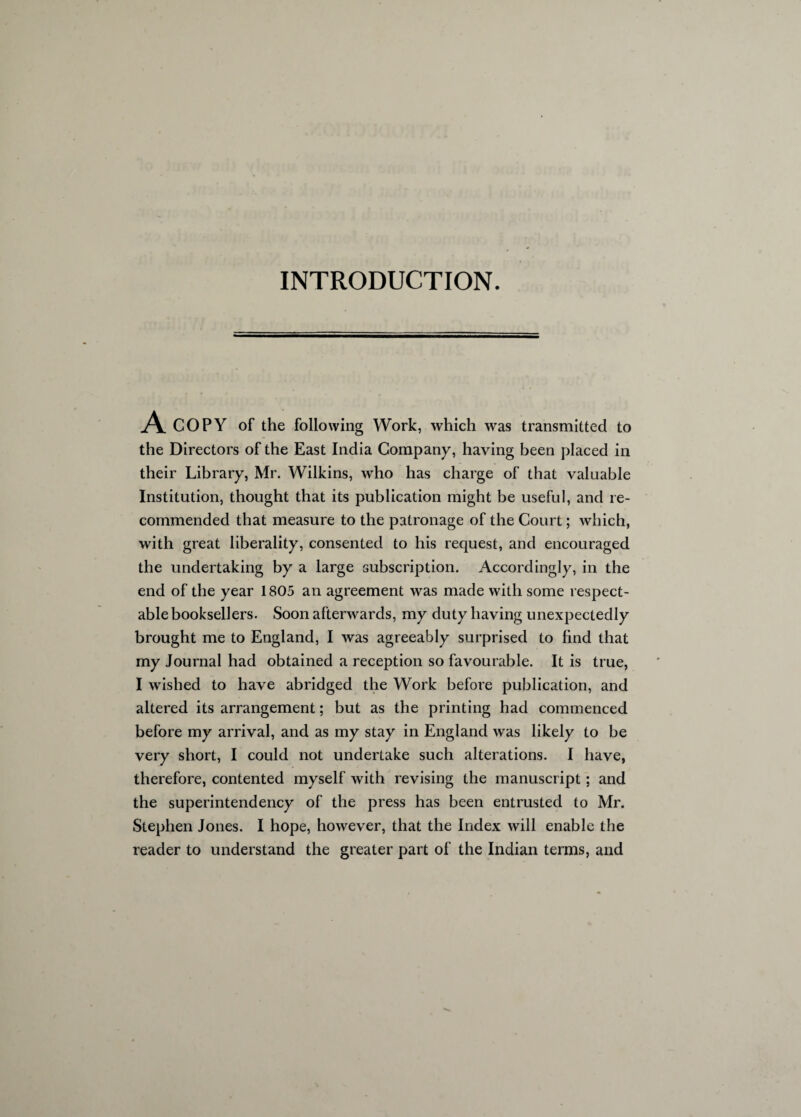 INTRODUCTION. A COPY of the following Work, which was transmitted to the Directors of the East India Company, having been placed in their Library, Mr. Wilkins, who has charge of that valuable Institution, thought that its publication might be useful, and re¬ commended that measure to the patronage of the Court; which, with great liberality, consented to his request, and encouraged the undertaking by a large subscription. Accordingly, in the end of the year 1805 an agreement was made with some respect¬ able booksellers. Soon afterwards, my duty having unexpectedly brought me to England, I was agreeably surprised to find that my Journal had obtained a reception so favourable. It is true, I wished to have abridged the Work before publication, and altered its arrangement; but as the printing had commenced before my arrival, and as my stay in England was likely to be very short, I could not undertake such alterations. I have, therefore, contented myself with revising the manuscript; and the superintendency of the press has been entrusted to Mr. Stephen Jones. I hope, however, that the Index will enable the reader to understand the greater part of the Indian terms, and