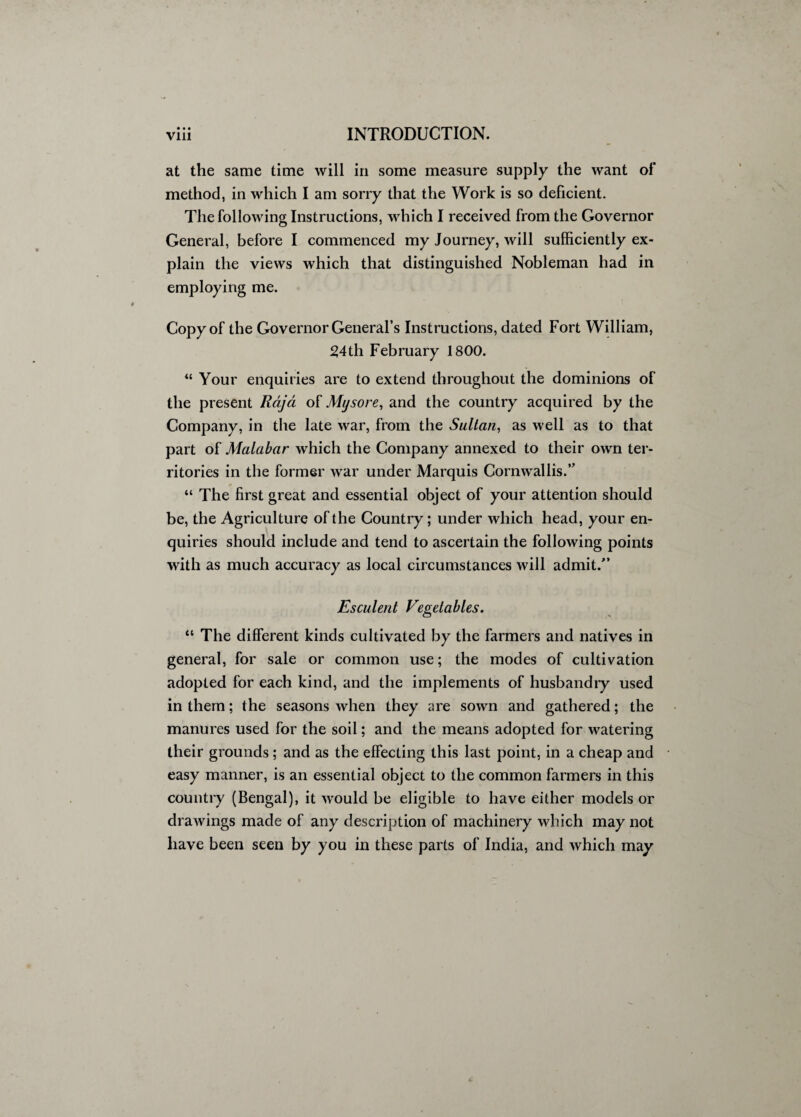 • • • at the same time will in some measure supply the want of method, in which I am sorry that the Work is so deficient. The following Instructions, which I received from the Governor General, before I commenced my Journey, will sufficiently ex¬ plain the views which that distinguished Nobleman had in employing me. Copy of the Governor General’s Instructions, dated Fort William, 2,4th February 1800. “ Your enquiries are to extend throughout the dominions of the present Rajci of Mysore, and the country acquired by the Company, in the late war, from the Sultan, as well as to that part of Malabar which the Company annexed to their own ter¬ ritories in the former war under Marquis Cornwallis.” “ The first great and essential object of your attention should be, the Agriculture of the Country ; under which head, your en¬ quiries should include and tend to ascertain the following points with as much accuracy as local circumstances will admit.” Esculent Vegetables. “ The different kinds cultivated by the farmers and natives in general, for sale or common use; the modes of cultivation adopted for each kind, and the implements of husbandry used in them; the seasons when they are sown and gathered; the manures used for the soil; and the means adopted for watering their grounds ; and as the effecting this last point, in a cheap and easy manner, is an essential object to the common farmers in this country (Bengal), it would be eligible to have either models or drawings made of any description of machinery which may not have been seen by you in these parts of India, and which may