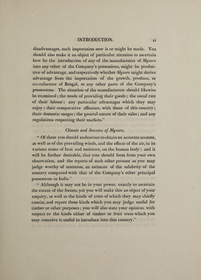 disadvantages, such importation now is or might be made. You should also make it an object of particular attention to ascertain how far the introduction of any of the manufactures of Mysore into any other of the Company’s possessions, might be produc¬ tive of advantage, and respectively whether Mysore might derive advantage from the importation of the growth, produce, or manufacture of Bengal, or any other parts of the Company’s possessions. The situation of the manufacturers should likewise be examined ; the mode of providing their goods ; the usual rate of their labour; any particular advantages which they may enjoy ; their comparative affluence, with those of this country ; their domestic usages; the general nature of their sales; and any regulations respecting their markets.” Climate and Seasons of Mysore. “ Of these you should endeavour to obtain an accurate account, as well as of the prevailing winds, and the effects of the air, in its various states of heat and moisture, on the human body; and it will be farther desirable, that you should form from your own observation, and the reports of such other persons as you may judge worthy of attention, an estimate of the salubrity of the country compared with that of the Company’s other principal possessions in India.” “ Although it may not be in your power, exactly to ascertain the extent of the forests, yet you will make this an object of your enquiry, as well as the kinds of trees of which they may chiefly consist, and report those kinds which you may judge useful for timber or other purposes; you will also state your opinion, with respect to the kinds either of timber or fruit trees which you may conceive it useful to introduce into this country.”