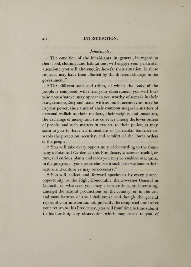 • • Inhabitants. “ The condition of the inhabitants in general, in regard to their food, clothing, and habitations, will engage your particular attention : you will also enquire how far their situation, in these respects, may have been affected by the different changes in the government.” “ The different sects and tribes, of which the body of the people is composed, will merit your observance; you will like¬ wise note whatever may appear to you worthy of remark in their laws, customs, &c.; and state, with as much accuracy as may be in your power, the nature of their common usages in matters of personal traffick at their markets, their weights and measures, the exchange of money, and the currency among the lower orders of people; and such matters in respect to their police, as may seem to you to have an immediate or particular tendency to¬ wards the protection, security, and comfort of the lower orders of the people.” “ You will take every opportunity of forwarding to the Com¬ pany’s Botanical Garden at this Presidency, whatever useful, or rare, and curious plants and seeds you maybe enabled to acquire, in the progress of your researches, with such observations on their nature and culture as may be necessary.” “ You will collect and forward specimens by every proper opportunity to the Right Honourable the Governor General in Council, of whatever you may deem curious, or interesting, amongst the natural productions of the country, or in the arts and manufactures of the inhabitants; and though the general report of your mission cannot, probably, be completed until after your return to this Presidency, you will from time to time submit to his Lordship any observation, which may occur to you, of